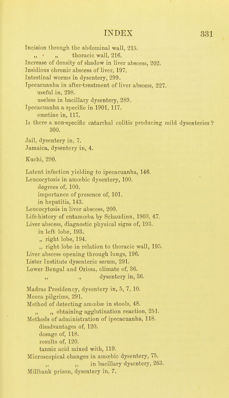 Incision through the abdominal wall, 215, „ • „ thoracic wall, 216. Increase of density of shadow in liver abscess, 202. Insidious chronic abscess of liver, 197. Intestinal worms in dysentery, 299. Ipecacuanha in after-treatment of liver abscess, 227. useful in, 298. useless in bacillary dysentery, 289. Ipecacuanha a specific in 1901, 117. emetine in, 117. Is there a non-specific catarrhal colitis producing mild dysenteries ? 300. Jail, dysentery in, 7. Jamaica, dysentery in, 4. Kuchi, 290. Latent infection yielding to ipecacuanha, 146. Leucocytosis in amoebic dysentery, 100. degrees of, 100. importance of presence of, 101. in hepatitis, 143. Leucocytosis in liver abscess, 200. Life-history of entamoeba by Schaudinn, 1903, 47. Liver abscess, diagnostic physical signs of, 193. in left lobe, 193. „ right lobe, 194. ,, right lobe in relation to thoracic wall, 195. Liver abscess opening through lungs, 196. Lister Institute dysenteric serum, 291. Lower Bengal and Orissa, climate of, 36. „ dysentery in, 36. Madras Presidency, dysentery in, 5, 7, 10. Mecca pilgrims, 291. Method of detecting amoebae in stools, 48. ,, ,, obtaining agglutination reaction, 251. Methods of administration of ipecacuanha, 118. disadvantages of, 120. dosage of, 118. results of, 120. tannic acid mixed with, 119. Microscopical changes in amoebic dysentery, 75. ,, ,, in bacillary dysentery, 263. Millbank prison, dysentery in, 7.