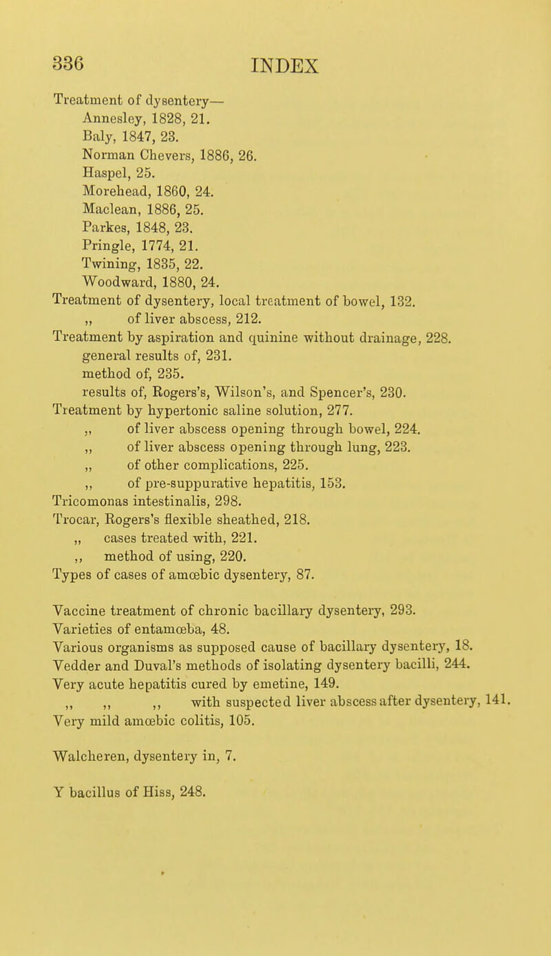 Treatment of dysentery— Annesley, 1828, 21. Baly, 1847, 23. Norman Chevers, 1886, 26. Haspel, 25. Morehead, 1860, 24. Maclean, 1886, 25. Parkes, 1848, 23. Pringle, 1774, 21. Twining, 1835, 22. Woodward, 1880, 24. Treatment of dysentery, local treatment of bowel, 132. ,, of liver abscess, 212. Treatment by aspiration and quinine without drainage, 228. general results of, 231. method of, 235. results of, Rogers's, Wilson's, and Spencer's, 230. Treatment by hypertonic saline solution, 277. ,, of liver abscess opening through bowel, 224. ,, of liver abscess opening through lung, 223. ,, of other complications, 225. ,, of pre-suppurative hepatitis, 153. Tricomonas intestinalis, 298. Trocar, Rogers's flexible sheathed, 218. „ cases treated with, 221. ,, method of using, 220. Types of cases of amcebic dysentery, 87. Vaccine treatment of chronic bacillaiy dysentery, 293. Varieties of entamoeba, 48. Various organisms as supposed cause of bacillary dysentery, 18. Vedder and Duval's methods of isolating dysentery bacilli, 244. Very acute hepatitis cured by emetine, 149. „ ,, ,, with suspected liver abscess after dysentery, 141. Very mild amoebic colitis, 105. Walcheren, dysentery in, 7. Y bacillus of Hiss, 248.