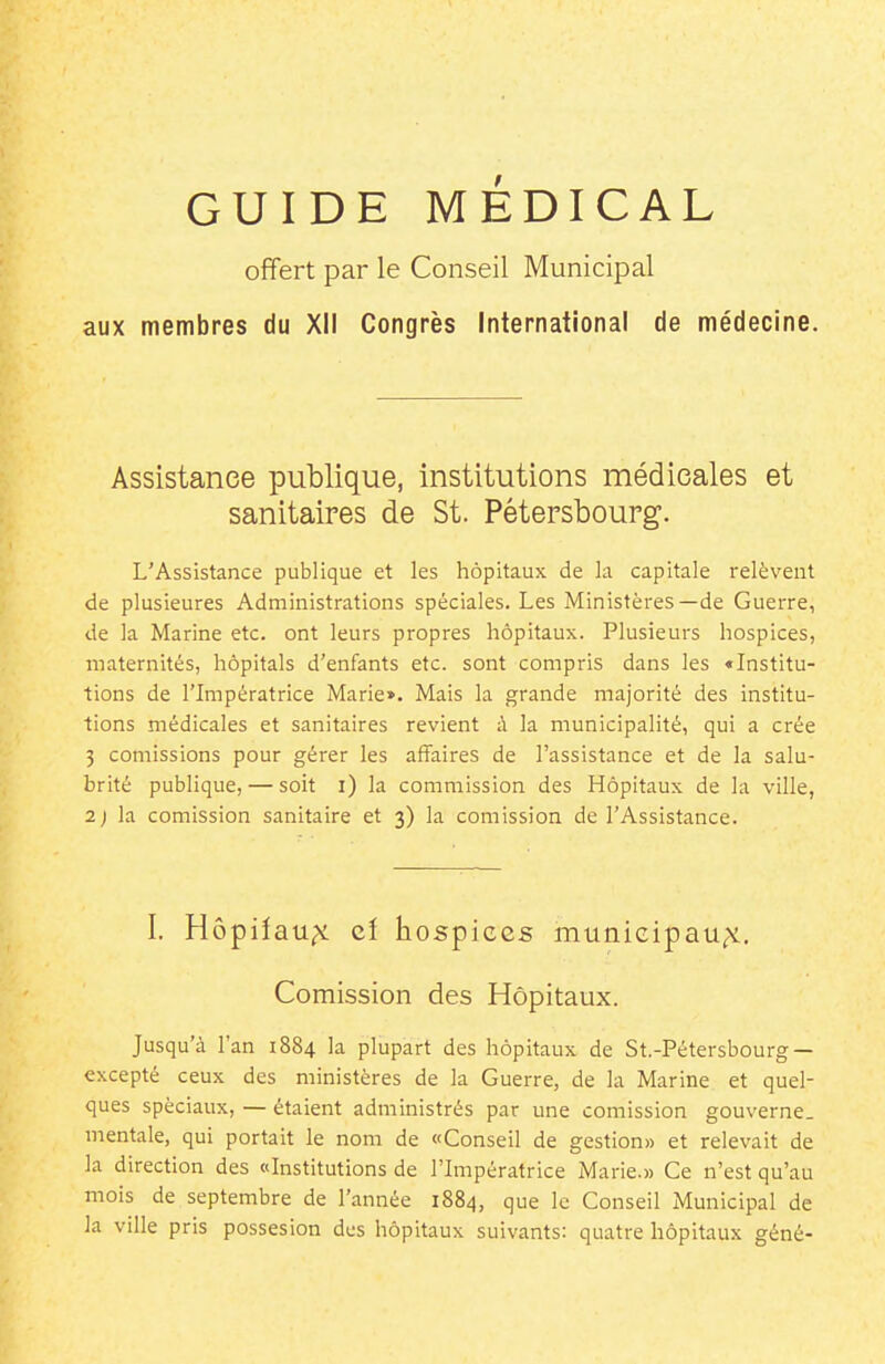 offert par le Conseil Municipal aux membres du XII Congrès International de médecine. Assistance publique, institutions médicales et sanitaires de St. Pétersbourg. L'Assistance publique et les hôpitaux de la capitale relèvent de plusieures Administrations spéciales. Les Ministères—de Guerre, de la Marine etc. ont leurs propres hôpitaux. Plusieurs hospices, maternités, hôpitals d'enfants etc. sont compris dans les «Institu- tions de l'Impératrice Marie». Mais la grande majorité des institu- tions médicales et sanitaires revient à la municipalité, qui a crée 3 coulissions pour gérer les affaires de l'assistance et de la salu- brité publique, — soit i) la commission des Hôpitaux de la ville, 2) la comission sanitaire et 3) la comission de l'Assistance. I, Hôpiiau^i cî hospices munieipau^. Comission des Hôpitaux. Jusqu'à l'an 1884 la plupart des hôpitaux de St.-Pétersbourg — excepté ceux des ministères de la Guerre, de la Marine et quel- ques spéciaux, — étaient administrés par une comission gouverne, mentale, qui portait le nom de «Conseil de gestion» et relevait de la direction des ((Institutions de l'Impératrice Marie.» Ce n'est qu'au mois de septembre de l'année 1884, que le Conseil Municipal de la ville pris possesion des hôpitaux suivants: quatre hôpitaux géné-