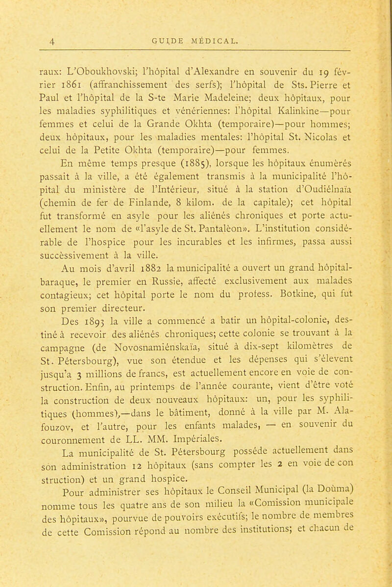 raux: L'Oboukhovski; l'hôpital d'Alexandre en souvenir du 19 fév- rier 1861 (affranchissement des serfs); l'hôpital de Sts. Pierre et Paul et l'hôpital de la S-te Marie Madeleine; deux hôpitaux, pour les maladies syphilitiques et vénériennes: l'hôpital Kalinkine—pour femmes et celui de la Grande Okhta (temporaire)—pour hommes; deux hôpitaux, pour les maladies mentales: l'hôpital St. Nicolas et celui de la Petite Okhta (temporaire)—pour femmes. En même temps presque (1885), lorsque les hôpitaux énumèrés passait à la ville, a été également transmis à la municipalité l'hô- pital du ministère de l'Intérieur, situé à la station d'Oudiélnaïa (chemin de fer de Finlande, 8 kilom. de la capitale); cet hôpital fut transformé en asyle pour les aliénés chroniques et porte actu- ellement le nom de «l'asyle de St. Pantalèon». L'institution considé- rable de l'hospice pour les incurables et les infirmes, passa aussi successivement à la ville. Au mois d'avril 1882 la municipalité a ouvert un grand hôpital- baraque, le premier en Russie, affecté exclusivement aux malades contagieux; cet hôpital porte le nom du protess. Botkine, qui fut son premier directeur. Des 1893 la ville a commencé a bâtir un hôpital-colonie, des- tiné à recevoir des aliénés chroniques; cette colonie se trouvant à la campagne (de Novosnamiénsliaïa, situé à dix-sept kilomètres de St. Pétersbourg), vue son étendue et les dépenses qui s'élèvent jusqu'à 3 millions de francs, est actuellement encore en voie de con- struction. Enfin, au printemps de l'année courante, vient d'être voté la construction de deux nouveaux hôpitaux: un, pour les syphili- tiques (hommes),—dans le bâtiment, donné à la ville par M. Ala- fouzov, et l'autre, pour les enfants malades, — en souvenir du couronnement de LL. MM. Impériales. La municipalité de St. Pétersbourg possède actuellement dans son administration 12 hôpitaux (sans compter les 2 en voie de con struction) et un grand hospice. Pour administrer ses hôpitaux le Conseil Municipal (la Douma) nomme tous les quatre ans de son milieu la «Comission municipale des hôpitaux», pourvue de pouvoirs exécutifs; le nombre de membres de cette Comission répond au nombre des institutions; et chacun de