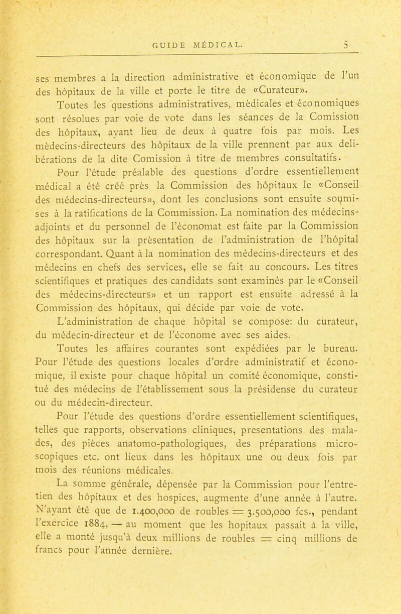 ses membres a la direction administrative et économique de l'un des hôpitaux de la ville et porte le titre de «Curateur». Toutes les questions administratives, médicales et économiques sont résolues par voie de vote dans les séances de la Comission des hôpitaux, ayant lieu de deux à quatre fois par mois. Les médecins-directeurs des hôpitaux de la ville prennent par aux déli- bérations de la dite Comission à titre de membres consultatifs. Pour l'étude préalable des questions d'ordre essentiellement médical a été créé prés la Commission des hôpitaux le «Conseil des médecins-directeurs», dont les conclusions sont ensuite soi;imi- ses à la ratifications de la Commission. La nomination des médecins- adjoints et du personnel de l'économat est faite par la Commission des hôpitaux sur la présentation de l'administration de l'hôpital correspondant. Quant à la nomination des médecins-directeurs et des médecins en chefs des services, elle se fait au concours. Les titres scientifiques et pratiques des candidats sont examinés par le «Conseil des médecins-directeurs» et un rapport est ensuite adressé à la Commission des hôpitaux, qui décide par voie de vote. L'administration de chaque hôpital se compose: du curateur, du médecin-directeur et de l'économe avec ses aides. Toutes les affaires courantes sont expédiées par le bureau. Pour l'étude des questions locales d'ordre administratif et écono- mique, il existe pour chaque hôpital un comité économique, consti- tué des médecins de l'établissement sous la présidense du curateur ou du médecin-directeur. Pour l'étude des questions d'ordre essentiellement scientifiques, telles que rapports, observations cliniques, présentations des mala- des, des pièces anatomo-pathologiques, des préparations micro- scopiques etc. ont lieux dans les hôpitaux une ou deux fois par mois des réunions médicales. La somme générale, dépensée par la Commission pour l'entre- tien des hôpitaux et des hospices, augmente d'une année à l'autre. N'ayant été que de 1.400,000 de roubles = 3.500,000 fcs., pendant l'exercice 1884, — au moment que les hôpitaux passait à la ville, elle a monté jusqu'à deux millions de roubles = cinq millions de francs pour l'année dernière.