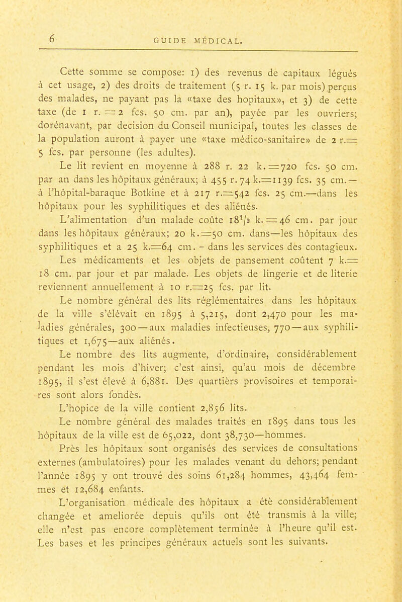 Cette somme se compose: i) des revenus de capitaux légués à cet usage, 2) des droits de traitement (5 r. 15 k. par mois).perçus des malades, ne payant pas la «taxe des hôpitaux», et 3) de cette taxe (de i r. = 2 fcs. 50 cm. par an), payée par les ouvriers; dorénavant, par décision du Conseil municipal, toutes les classes de la population auront à payer une «taxe médico-sanitaire» de 2 r.= 5 fcs. par personne (les adultes). Le lit revient en moyenne à 288 r. 22 k.=720 fcs. 50 cm. par an dans les hôpitaux généraux; à 455 r.74k.r=:ii39 fcs. 35 cm.— à l'hôpital-baraque Botkine et à 217 r.=542 fcs. 25 cm.—dans les hôpitaux pour les syphilitiques et des aliénés. L'alimentation d'un malade coûte iS'/s k. = 46 cm. par jour dans les hôpitaux généraux; 20 k.^irjo cm. dans—les hôpitaux des syphilitiques et a 25 k.=64 cm. - dans les services des contagieux. Les médicaments et les objets de pansement coûtent 7 k.= 18 cm. par jour et par malade. Les objets de lingerie et de literie reviennent annuellement à 10 r.=25 fcs. par lit. Le nombre général des lits réglémentaires dans les hôpitaux de la ville s'élévait en 1895 à 5,215, dont 2,470 pour les ma- ladies générales, 300 — aux maladies infectieuses, 770 — aux syphili- tiques et 1,675—^iix aliénés. Le nombre des lits augmente, d'ordinaire, considérablement pendant les mois d'hiver; c'est ainsi, qu'au mois de décembre 1895, il s'est élevé à 6,881. Des quartiers provisoires et temporai- res sont alors fondés. L'hopice de la ville contient 2,856 lits. Le nombre général des malades traités en 1895 dans tous les hôpitaux de la ville est de 65,022, dont 38,730—hommes. Près les hôpitaux sont organisés des services de consultations externes (ambulatoires) pour les malades venant du dehors; pendant l'année 1895 y ont trouvé des soins 61,284 hommes, 43.464 fem- mes et 12,684 enfants. L'organisation médicale des hôpitaux a été considérablement changée et améliorée depuis qu'ils ont été transmis à la ville; elle n'est pas encore complètement terminée à l'heure qu'il est. Les bases et les principes généraux actuels sont les suivants.