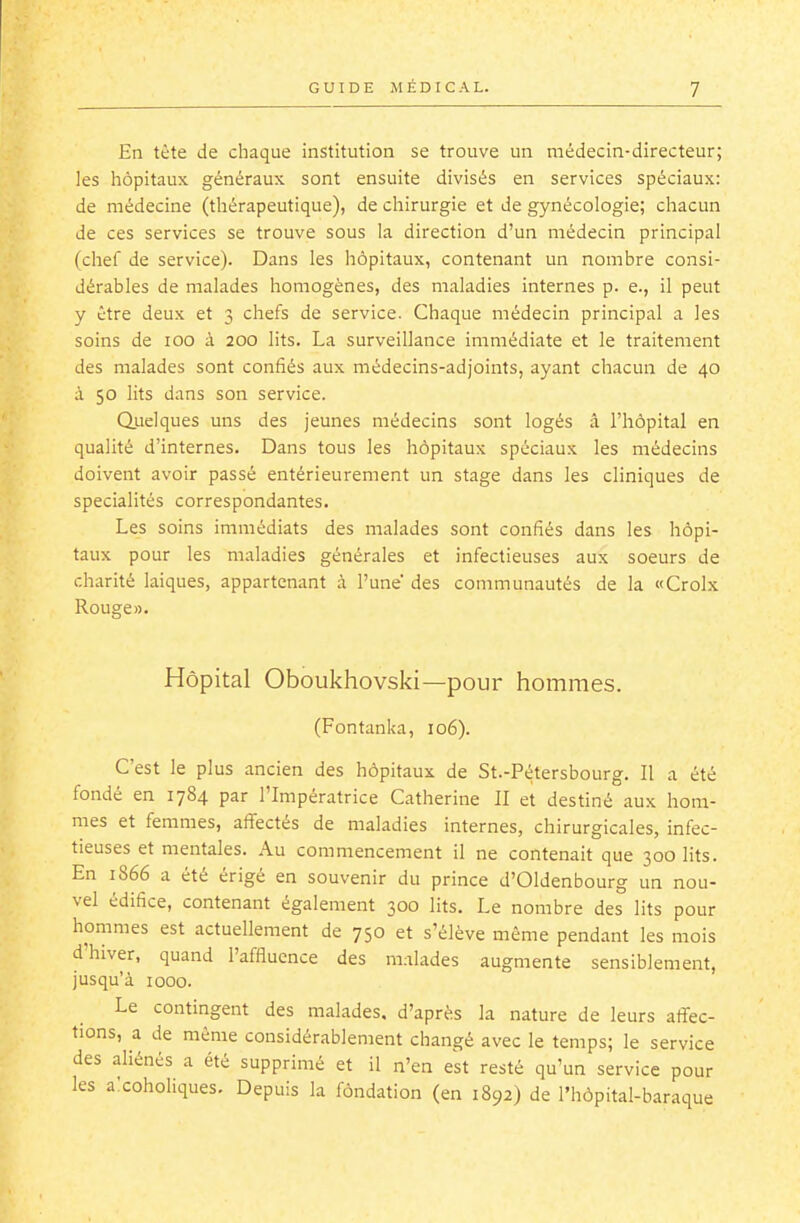 En tète de chaque institution se trouve un médecin-directeur; les hôpitaux généraux sont ensuite divisés en services spéciaux: de médecine (thérapeutique), de chirurgie et de gynécologie; chacun de ces services se trouve sous la direction d'un médecin principal (chef de service). Dans les hôpitaux, contenant un nombre consi- dérables de malades homogènes, des maladies internes p. e., il peut y être deux et 3 chefs de service. Chaque médecin principal a les soins de 100 à 200 lits. La surveillance immédiate et le traitement des malades sont confiés aux médecins-adjoints, ayant chacun de 40 à 50 lits dans son service. Quelques uns des jeunes médecins sont logés â l'hôpital en qualité d'internes. Dans tous les hôpitaux spéciaux les médecins doivent avoir passé entérieurement un stage dans les cliniques de spécialités correspondantes. Les soins immédiats des malades sont confiés dans les hôpi- taux pour les maladies générales et infectieuses aux soeurs de charité laïques, appartenant à l'une des communautés de la «Croix Rouge». Hôpital Oboukhovski—pour hommes. (Fontanka, 106). C'est le plus ancien des hôpitaux de St.-Pétersbourg. Il a été fondé en 1784 par l'Impératrice Catherine II et destiné aux hom- mes et femmes, affectés de maladies internes, chirurgicales, infec- tieuses et mentales. Au commencement il ne contenait que 300 lits. En 1866 a été érigé en souvenir du prince d'Oldenbourg un nou- vel édifice, contenant également 300 lits. Le nombre des lits pour hommes est actuellement de 750 et s'élève même pendant les mois d'hiver, quand l'affluence des malades augmente sensiblement, jusqu'à 1000. Le contingent des malades, d'après la nature de leurs affec- tions, a de même considérablement changé avec le temps; le service des aliénés a été supprimé et il n'en est resté qu'un service pour les axoholiques. Depuis la fôndation (en 1892) de l'hôpital-baraque