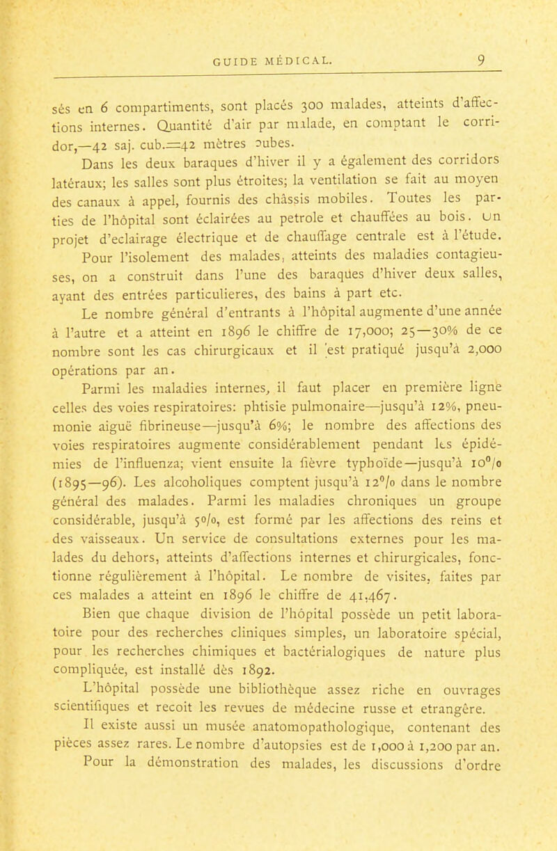 sés en 6 compartiments, sont placés 300 malades, atteints d'affec- tions internes. Quantité d'air par m.ilade, en comptant le corri- dor,—42 saj. cub.=42 mètres 3ubes. Dans les deux baraques d'hiver il y a également des corridors latéraux; les salles sont plus étroites; la ventilation se fait au moyen des canaux à appel, fournis des châssis mobiles. Toutes les par- ties de l'hôpital sont éclairées au pétrole et chauffées au bois, un projet d'éclairage électrique et de chauffage centrale est à l'étude. Pour l'isolement des malades, atteints des maladies contagieu- ses, on a construit dans l'une des baraqiles d'hiver deux salles, ayant des entrées particulières, des bains à part etc. Le nombre général d'entrants à l'hôpital augmente d'une année à l'autre et a atteint en 1896 le chiffre de 17,000; 25—30% de ce nombre sont les cas chirurgicaux et il 'est pratiqué jusqu'à 2,000 opérations par an. Parmi les maladies internes, il faut placer en première ligné celles des voies respiratoires: phtisie pulmonaire—jusqu'à 12%, pneu- monie aiguë fibrineuse—jusqu'à 6%; le nombre des affections des voies respiratoires augmente considérablement pendant Ils épidé- mies de l'influenza; vient ensuite la fièvre typhoïde—jusqu'à lo^/o (1895—96). Les alcoholiques comptent jusqu'à la'/o dans le nombre général des malades. Parmi les maladies chroniques un groupe considérable, jusqu'à 50/0, est formé par les affections des reins et des vaisseaux. Un service de consultations externes pour les ma- lades du dehors, atteints d'affections internes et chirurgicales, fonc- tionne régulièrement à l'hôpital. Le nombre de visites, faites par ces malades a atteint en 1896 le chiffre de 41,467. Bien que chaque division de l'hôpital possède un petit labora- toire pour des recherches cliniques simples, un laboratoire spécial, pour les recherches chimiques et bactérialogiques de nature plus compliquée, est installé dès 1892. L'hôpital possède une bibliothèque assez riche en ouvrages scientifiques et reçoit les revues de médecine russe et étrangère. Il existe aussi un musée anatomopathologique, contenant des pièces assez rares. Le nombre d'autopsies est de 1,000 à 1,200 par an. Pour la démonstration des malades, les discussions d'ordre