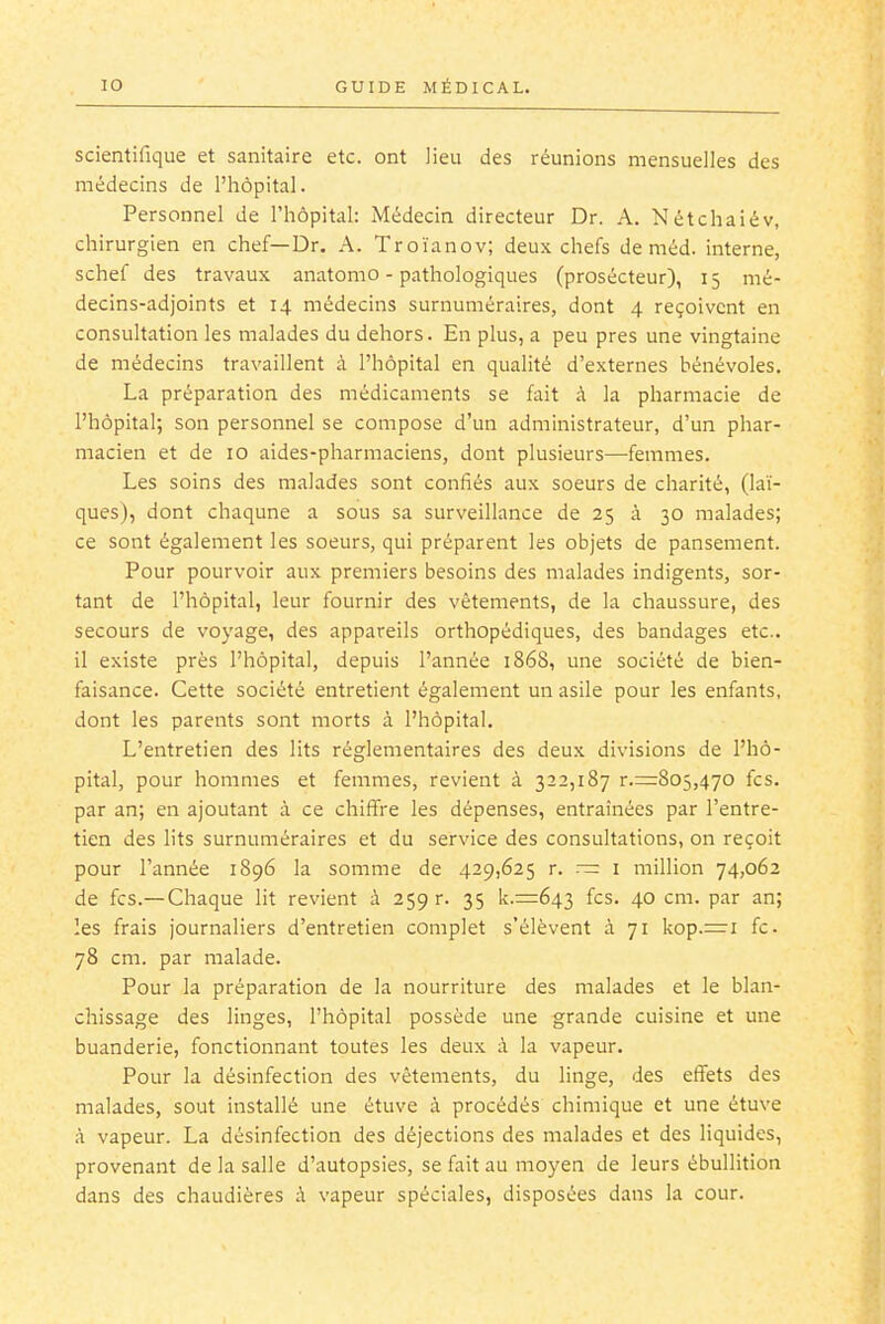 scientifique et sanitaire etc. ont lieu des réunions mensuelles des médecins de l'iiôpital. Personnel de l'hôpital: Médecin directeur Dr. A. Nétchaiév, chirurgien en chef—Dr. A. Troïanov; deux chefs de méd. interne, schef des travaux anatomo - pathologiques (prosécteur), 15 mé- decins-adjoints et 14 médecins surnuméraires, dont 4 reçoivent en consultation les malades du dehors. En plus, a peu près une vingtaine de médecins travaillent à l'hôpital en qualité d'externes bénévoles. La préparation des médicaments se fait à la pharmacie de l'hôpital; son personnel se compose d'un administrateur, d'un phar- macien et de 10 aides-pharmaciens, dont plusieurs—femmes. Les soins des malades sont confiés aux soeurs de charité, (laï- ques), dont chaqune a sous sa surveillance de 25 à 30 malades; ce sont également les soeurs, qui préparent les objets de pansement. Pour pourvoir aux premiers besoins des malades indigents, sor- tant de l'hôpital, leur fournir des vêtements, de la chaussure, des secours de voyage, des appareils orthopédiques, des bandages etc.. il existe près l'hôpital, depuis l'année 1868, une société de bien- faisance. Cette société entretient également un asile pour les enfants, dont les parents sont morts à l'hôpital. L'entretien des lits réglementaires des deux divisions de l'hô- pital, pour hommes et femmes, revient à 322,187 r.=8o5,470 fcs. par an; en ajoutant à ce chiffre les dépenses, entraînées par l'entre- tien des lits surnuméraires et du service des consultations, on reçoit pour l'année 1896 la somme de 429,625 r. — i million 74,062 de fcs.—Chaque lit revient à 259 r. 35 k.=643 fcs. 40 cm. par an; les frais journaliers d'entretien complet s'élèvent à 71 kop.=i fc 78 cm. par malade. Pour la préparation de la nourriture des malades et le blan- chissage des linges, l'hôpital possède une grande cuisine et une buanderie, fonctionnant toutes les deux à la vapeur. Pour la désinfection des vêtements, du linge, des effets des malades, sout installé une étuve à procédés chimique et une étuve à vapeur. La désinfection des déjections des malades et des liquides, provenant de la salle d'autopsies, se fait au moyen de leurs ébullition dans des chaudières ;\ vapeur spéciales, disposées dans la cour.