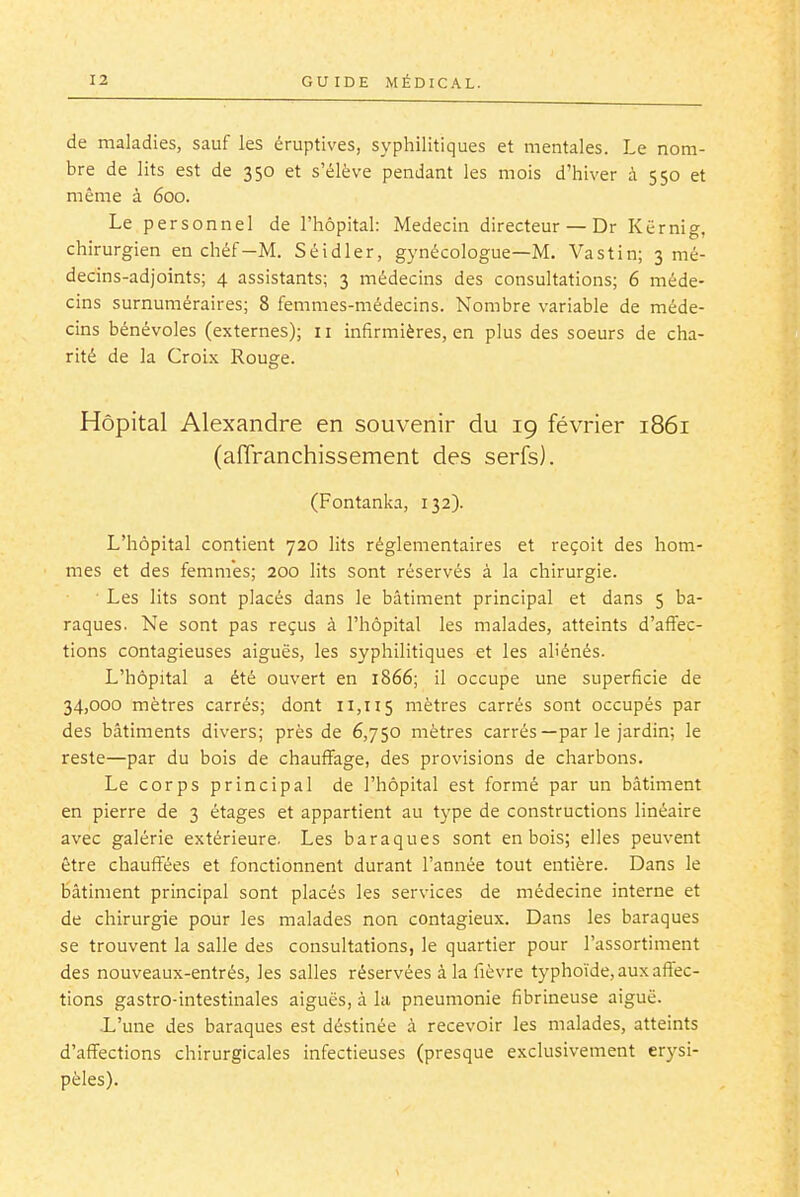 de maladies, sauf les éruptives, syphilitiques et mentales. Le nom- bre de lits est de 350 et s'élève pendant les mois d'hiver à 550 et même à 600. Le personnel de l'hôpital: Médecin directeur — Dr Kërnig, chirurgien en chéf—M. Séidler, gynécologue—M. Vastin; 3 mé- decins-adjoints; 4 assistants; 3 médecins des consultations; 6 méde- cins surnuméraires; 8 femmes-médecins. Nombre variable de méde- cins bénévoles (externes); 11 infirmières, en plus des soeurs de cha- rité de la Croix Rouge. Hôpital Alexandre en souvenir du 19 février 1861 (affranchissement des serfs). (Fontanka, 132). L'hôpital contient 720 lits réglementaires et reçoit des hom- mes et des femmes; 200 lits sont réservés à la chirurgie. ■ Les lits sont placés dans le bâtiment principal et dans 5 ba- raques. Ne sont pas reçus à l'hôpital les malades, atteints d'affec- tions contagieuses aiguës, les syphilitiques et les aliénés. L'hôpital a été ouvert en 1866; il occupe une superficie de 34,000 mètres carrés; dont 11,115 mètres carrés sont occupés par des bâtiments divers; près de 6,750 mètres carrés—par le jardin; le reste—par du bois de chauffage, des provisions de charbons. Le corps principal de l'hôpital est formé par un bâtiment en pierre de 3 étages et appartient au type de constructions linéaire avec galérie extérieure. Les baraques sont en bois; elles peuvent être chauffées et fonctionnent durant l'année tout entière. Dans le bâtiment principal sont placés les services de médecine interne et de chirurgie pour les malades non contagieux. Dans les baraques se trouvent la salle des consultations, le quartier pour l'assortiment des nouveaux-entrés, les salles réservées à la fièvre typhoïde, aux affec- tions gastro-intestinales aiguës, à la pneumonie fibrineuse aiguë. .L'une des baraques est déstinée à recevoir les malades, atteints d'affections chirurgicales infectieuses (presque exclusivement erysi- pèles).