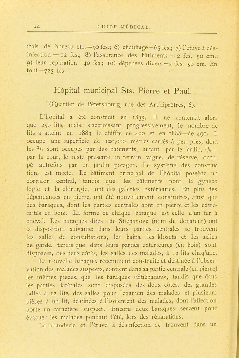 frais de bureau etc.—90 fcs.; 6) chauffage-65 fcs.; 7) l'étuve à dés- infection—12 fcs.; 8) l'assurance des bâtiments — 2 fcs. 50 cm.; 9) leur réparation—40 fcs.; 10) dépenses divers—2 fcs. 50 cm. En tout—725 fcs. Hôpital municipal Sts. Pierre et Paul. (Quartier de Pétersbourg, rue des Archiprêtres, 6). L'hôpital a été construit en 1835. Il ne contenait alors que 250 lits, mais, s'accroissant progressivement, le nombre de lits a atteint en 1883 le chiffre de 400 et en 1888—de 490. II occupe une superficie de 120,000 mètres carrés à peu près, dont les ^/s sont occupés par des bâtiments, autant—par le jardin, Va— par la cour, le reste présente un terrain vague, de réserve, occu- pé autrefois par un jardin potager. Le système des construc tions est mixte. Le bâtiment principal de l'hôpital possède un corridor central, tandis que les bâtiments pour la gynéco logie et la chirurgie, ont des galeries extérieures. En plus des dépendances en pierre, ont été nouvellement construites, ainsi que des baraques, dont les parties centrales sont en pierre et les extré- mités en bois. La forme de chaque baraque est celle d'un fer à cheval. Les baraques dites «de Stiépanov» (nom du donateur) ont la disposition suivante: dans leurs parties centrales se trouvent les salles de consultations, les bains, les klosets et les salies de garde, tandis que dans leurs parties extérieures (en bois) sont disposées, des deux côtés, les salles des malades, à 12 lits ciiaq'une. La nouvelle baraque, récemment construite et déstinée à l'obser- vation des malades suspects, contient dans sa partie centrale (en pierre) les mêmes pièces, que les baraques «Stiépanov», tandis que dans les parties latérales sont disposées des deux côtés: des grandes salies à 12 lits, des salles pour l'examen des malades et plusieurs pièces à un lit, destinées à l'isolement des malades, dont l'affection porte un caractère suspect. Encore deux baraques servent pour évacuer les malades pendant l'été, lors des réparations. La buanderie et l'étuve à désinfection se trouvent dans un