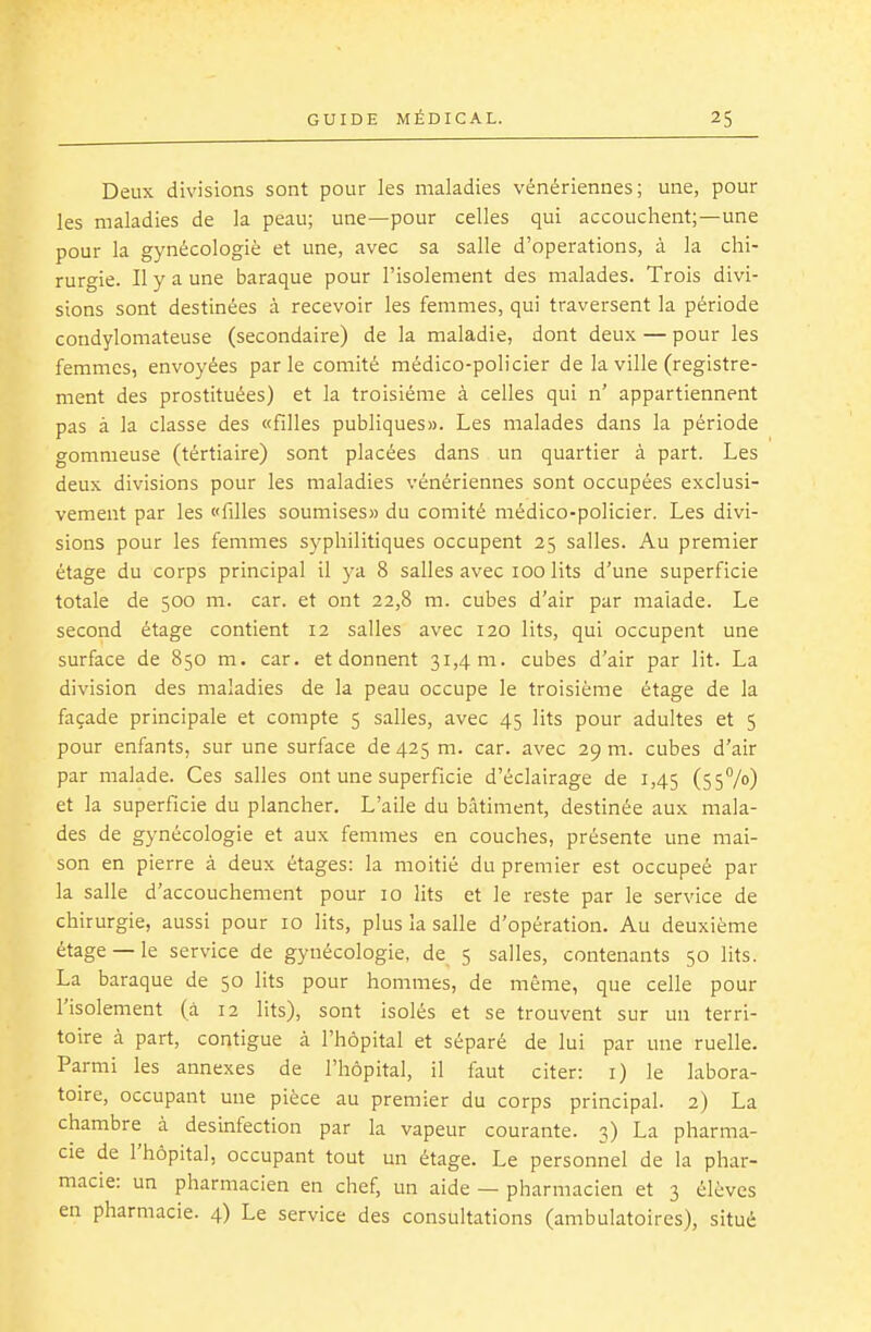 Deux divisions sont pour les maladies vénériennes; une, pour les maladies de la peau; une—pour celles qui accouchent;—une pour la gynécologiè et une, avec sa salle d'opérations, à la chi- rurgie. Il y a une baraque pour l'isolement des malades. Trois divi- sions sont destinées à recevoir les femmes, qui traversent la période condylomateuse (secondaire) de la maladie, dont deux — pour les femmes, envoyées parle comité médico-policier de la ville (registre- ment des prostituées) et la troisième à celles qui n' appartiennent pas à la classe des «filles publiques». Les malades dans la période gomnieuse (tértiaire) sont placées dans un quartier à part. Les deux divisions pour les maladies vénériennes sont occupées exclusi- vement par les «filles soumises» du comité médico-policier. Les divi- sions pour les femmes syphilitiques occupent 25 salles. Au premier étage du corps principal il ya 8 salles avec 100 lits d'une superficie totale de 500 m. car. et ont 22,8 m. cubes d'air par malade. Le second étage contient 12 salles avec 120 lits, qui occupent une surface de 850 m. car. et donnent 31,4 m. cubes d'air par lit. La division des maladies de la peau occupe le troisième étage de la façade principale et compte 5 salles, avec 45 lits pour adultes et 5 pour enfants, sur une surface de 425 m. car. avec 29 m. cubes d'air par malade. Ces salles ont une superficie d'éclairage de 1,45 (ssVo) et la superficie du plancher. L'aile du bâtiment, destinée aux mala- des de gynécologie et aux femmes en couches, présente une mai- son en pierre à deux étages: la moitié du premier est occupeé par la salle d'accouchement pour 10 lits et le reste par le service de chirurgie, aussi pour 10 lits, plus la salle d'opération. Au deuxième étage —le service de gynécologie, de 5 salles, contenants 50 lits. La baraque de 50 lits pour hommes, de même, que celle pour l'isolement (à 12 lits), sont isolés et se trouvent sur un terri- toire à part, contigue à l'hôpital et séparé de lui par une ruelle. Parmi les annexes de l'hôpital, il faut citer: i) le labora- toire, occupant une pièce au premier du corps principal. 2) La chambre à desinfection par la vapeur courante. 3) La pharma- cie de l'hôpital, occupant tout un étage. Le personnel de la phar- macie: un pharmacien en chef, un aide — pharmacien et 3 élèves en pharmacie. 4) Le service des consultations (ambulatoires), situé