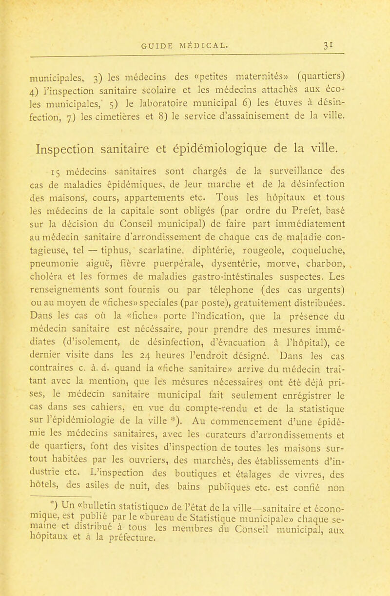 municipales, 3) les médecins des «petites maternités» (quartiers) 4) l'inspection sanitaire scolaire et les médecins attachés aux éco- les municipales,' 5) le laboratoire municipal 6) les étuves à désin- fection, 7) les cimetières et 8) le service d'assainisement de la ville. Inspection sanitaire et épidémiologique de la ville. 15 médecins sanitaires sont chargés de la surveillance des cas de maladies êpidémiques, de leur marche et de la désinfection des maisons, cours, appartements etc. Tous les hôpitaux et tous les médecins de la capitale sont obligés (par ordre du Préfet, basé sur la décision du Conseil municipal) de faire part immédiatement au médecin sanitaire d'arrondissement de chaque cas de maladie con- tagieuse, tel — tiphus, scarlatine, diphtérie, rougeole, coqueluche, pneumonie aiguë, fièvre puerpérale, dysentérie, morve, charbon, choléra et les formes de maladies gastro-intéstinales suspectes. Les renseignements sont fournis ou par téléphone (des cas urgents) ou au moyen de «fiches)) spéciales (par poste), gratuitement distribuées. Dans les cas où la «fiche» porte l'indication, que la présence du médecin sanitaire est nécessaire, pour prendre des mesures immé- diates (d'isolement, de désinfection, d'évacuation â l'hôpital), ce dernier visite dans les 24 heures l'endroit désigné. Dans les cas contraires c. à. d. quand la «fiche sanitaire» arrive du médecin trai- tant avec la mention, que les mésures nécessaires ont été déjà pri- ses, le médecin sanitaire municipal fait seulement enrégistrer le cas dans ses cahiers, en vue du compte-rendu et de la statistique sur l'épidémiologie de la ville *). Au commencement d'une épidé- mie les médecins sanitaires, avec les curateurs d'arrondissements et de quartiers, font des visites d'inspection de toutes les maisons sur- tout habitées par les ouvriers, des marchés, des établissements d'in- dustrie etc. L'inspection des boutiques et étalages de vivres, des hôtels, des asiles de nuit, des bains publiques etc. est confié non _ *) Un «bulletin statistique» de l'état de la ville—sanitaire et écono- mique, est publié par le «bureau de Statistique municipale» chaque se- maine et distribué à tous les membres du Conseil municipal, aux hôpitaux et à la préfecture.
