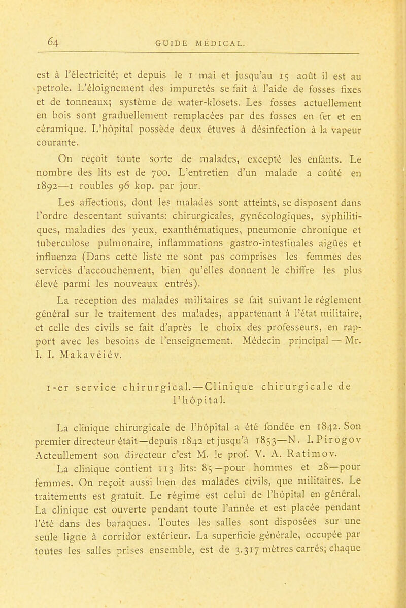 est à l'électricité; et depuis le i mai et jusqu'au 15 août il est au pétrole. L'éloignement des impuretés se fait à l'aide de fosses fixes et de tonneaux; système de water-klosets. Les fosses actuellement en bois sont graduellement remplacées par des fosses en fer et en céramique. L'hôpital possède deux étuves à désinfection à la vapeur courante. On reçoit toute sorte de malades, excepté les enfants. Le nombre des lits est de 700. L'entretien d'un malade a coûté en 1892—I roubles 96 kop. par jour. Les affections, dont les malades sont atteints, se disposent dans l'ordre descentant suivants: chirurgicales, gynécologiques, syphiliti- ques, maladies des yeux, exanthématiques, pneumonie chronique et tuberculose pulmonaire, inflammations gastro-intestinales aigùes et influenza (Dans cette liste ne sont pas comprises les femmes des services d'accouchement, bien qu'elles donnent le chiffre les plus élevé parmi les nouveaux entrés). La réception des malades militaires se fait suivant le règlement général sur le traitement des malades, appartenant à l'état militaire, et celle des civils se fait d'après le choix des professeurs, en rap- port avec les besoins de l'enseignement. Médecin principal — Mr. L L Makavéiév. i-er service chirurgical. — Clinique chirurgicale de l'hôpital. La clinique chirurgicale de l'hôpital a été fondée en 1842. Son premier directeur était—depuis 1842 et jusqu'à 1853—N. LPirogov Acteullement son directeur c'est M. le prof V. A. Ratimov. La clinique contient 113 lits: 85—pour hommes et 28—pour femmes. On reçoit aussi bien des malades civils, que militaires. Le traitements est gratuit. Le régime est celui de l'hôpital en général. La clinique est ouverte pendant toute l'année et est placée pendant l'été dans des baraques. Toutes les salles sont disposées sur une seule ligne à corridor extérieur. La superficie générale, occupée par toutes les salles prises ensemble, est de 3.317 mètres carrés; chaque