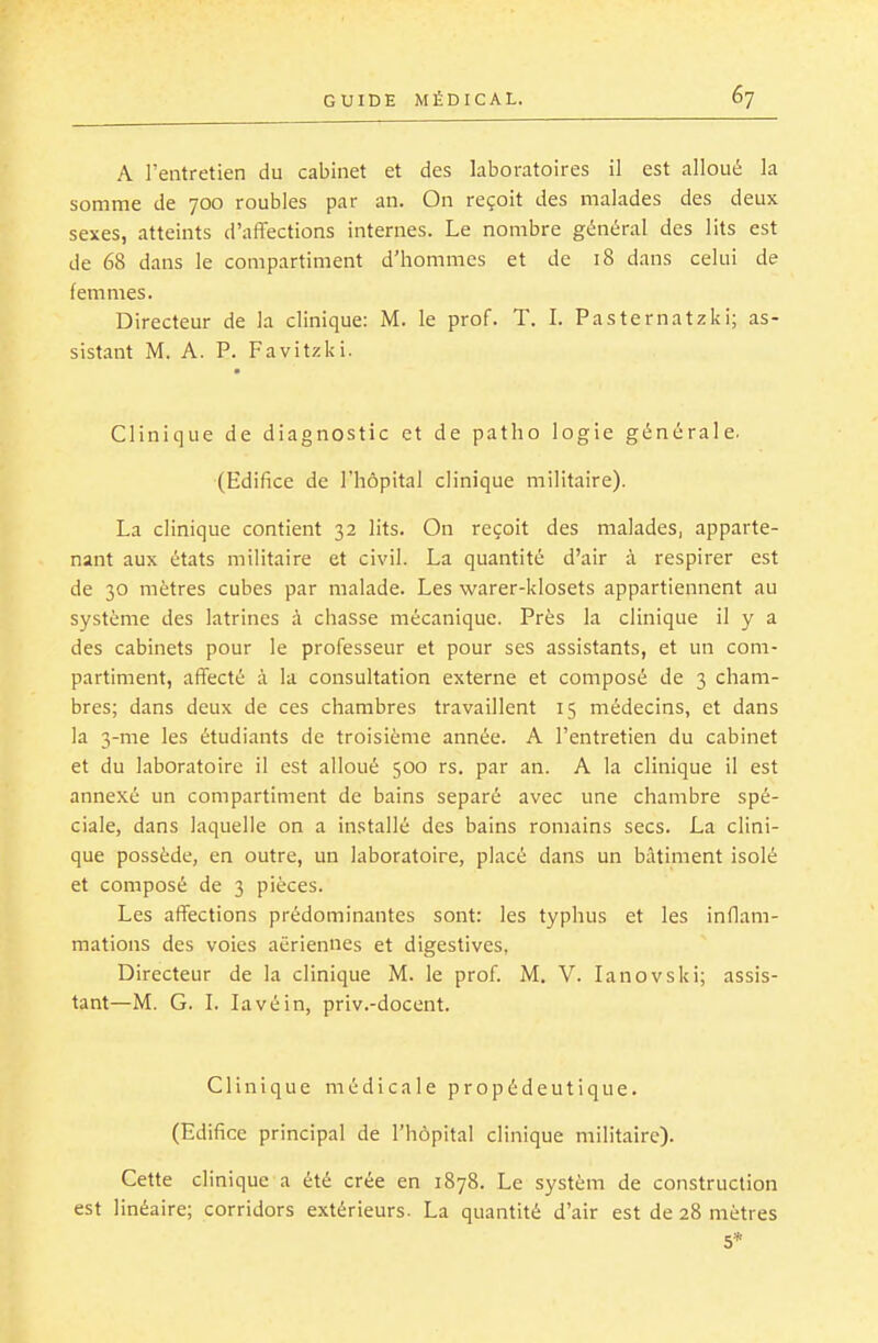 A l'entretien du cabinet et des laboratoires il est alloué la somme de 700 roubles par an. On reçoit des malades des deux sexes, atteints d'affections internes. Le nombre général des lits est de 68 dans le compartiment d'hommes et de 18 dans celui de femmes. Directeur de la clinique: M. le prof. T. I. Pasternatzki; as- sistant M. A. P. Favitzki. Clinique de diagnostic et de patho logie générale. (Edifice de l'hôpital clinique militaire). La clinique contient 32 lits. On reçoit des malades, apparte- nant aux états militaire et civil. La quantité d'air à respirer est de 30 mètres cubes par malade. Les warer-klosets appartiennent au système des latrines à chasse mécanique. Près la clinique il y a des cabinets pour le professeur et pour ses assistants, et un com- partiment, affecté à la consultation externe et composé de 3 cham- bres; dans deux de ces chambres travaillent 15 médecins, et dans la 3-me les étudiants de troisième année. A l'entretien du cabinet et du laboratoire il est alloué 500 rs. par an. A la clinique il est annexé un compartiment de bains séparé avec une chambre spé- ciale, dans laquelle on a installé des bains romains secs. La clini- que possède, en outre, un laboratoire, placé dans un bâtiment isolé et composé de 3 pièces. Les affections prédominantes sont: les typhus et les inflam- mations des voies aériennes et digestives, Directeur de la clinique M. le prof M. V. lanovski; assis- tant—M. G. I. lavé in, priv.-docent. Clinique médicale propédeutique. (Edifice principal de l'hôpital clinique militaire). Cette clinique a été crée en 1878. Le systèm de construction est linéaire; corridors extérieurs. La quantité d'air est de 28 mètres 5*