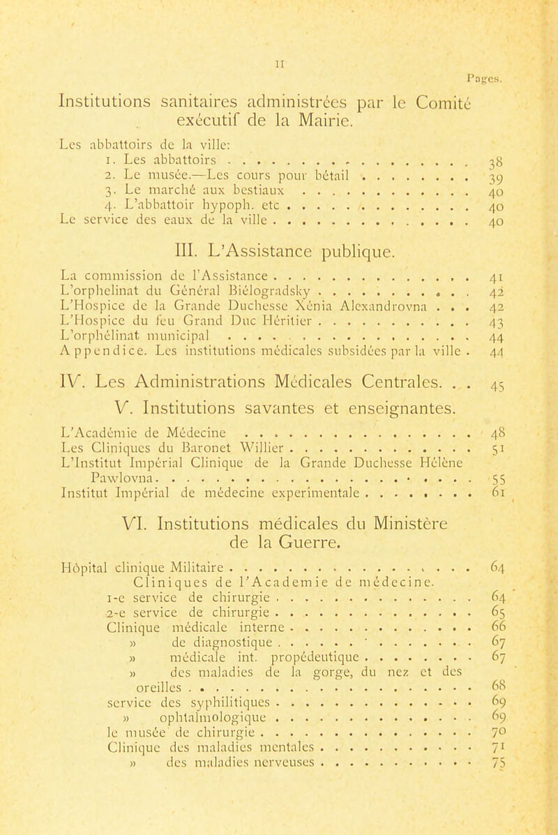H Pages. Institutions sanitaires adniinistrées par le Comité exécutif de la Mairie. Les abbattoirs de la ville: 1. Les abbattoirs -58 2. Le musée.—Les cours pour bétail 39 3. Le marché aux bestiaux 40 4. L'abbattoir hypoph. etc 40 Le service des eaux de la ville 40 III. L'Assistance publique. La commission de l'Assistance 41 L'orphelinat du Général ]3iélogradsky 42 L'Hospice de la Grande Ducliesse Xénia Alcxandrovna ... 42 L'Hospice du feu Grand Duc Héritier 43 L'orphélinat municipal 44 Appendice. Les institutions médicales subsidées par la ville. 44 IV. Les Administrations Médicales Centrales. . . 45 V. Institutions savantes et enseignantes. L'Académie de Médecine 48 Les Cliniques du Baronet Willier 51 L'Institut Impérial Clinique de la Grande Duchesse Hélène Pawlovna 55 Institut Impérial de médecine expérimentale . . . . t - . . 61 VI. Institutions médicales du Ministère de la Guerre. Hôpital clinique Militaire 64 Cliniques de l'Académie de médecine. 1- e service de chirurgie 64 2- e service de chirurgie 65 Clinique médicale interne 66 » de diagnostique ' 67 » médicale int. propédeutique 67 » des maladies de la gorge, du nez et des oreilles 6S service des syphilitiques 69 » ophtalmologique 69 le musée de chirurgie 7-^ Clinique des maladies mentales 71 » des maladies nerveuses 7S