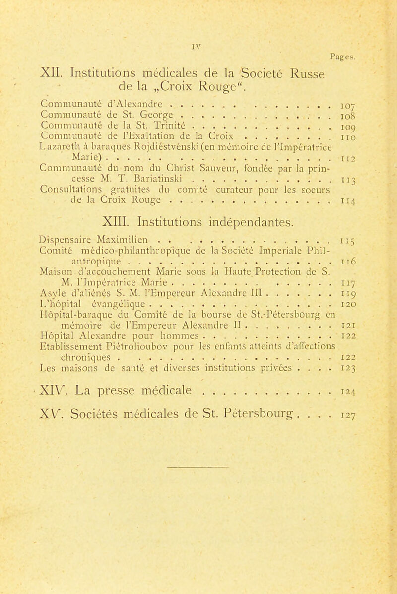 Pages. XII. Institutions médicales de la Société Russe de la „Croix Rouge. Communauté d'Alexandre 107 Communauté de St. George 108 Communauté de la St. Trinité 109 Communauté de l'Exaltation de la Croix no Lazarcth à baraques Rojdiéstvénski (en mémoire de l'Impératrice Marie) 112 Communauté du nom du Christ Sauveur, fondée par la prin- cesse M. T. Bariatinski 113 Consultations gratuites du comité curateur pour les soeurs de la Croix Rouge 114 XIII. Institutions indépendantes. Dispensaire Maximilien 115 Comité médico-philanthropique de la Société Impériale Phil- antropique 116 Maison d'accouchement Marie sous la Haute Protection de S. M. l'Impératrice Marie 117 Asyle d'aliénés S. M. l'Empereur Alexandre III 119 L'hôpital évangélique 120 Hôpital-baraque du Comité de la bourse do St.-Pétcrsbourg en mémoire de l'Empereur Alexandre II 121 Hôpital Alexandre pour honnnes 122 Etablissement Piétrolioubov pour les enfants atteints d'affections chroniques 122 Les maisons de santé et diverses institutions privées .... 123 XIV. La presse médicale 124 XV^. Sociétés médicales de St. Pétersbourg .... 127