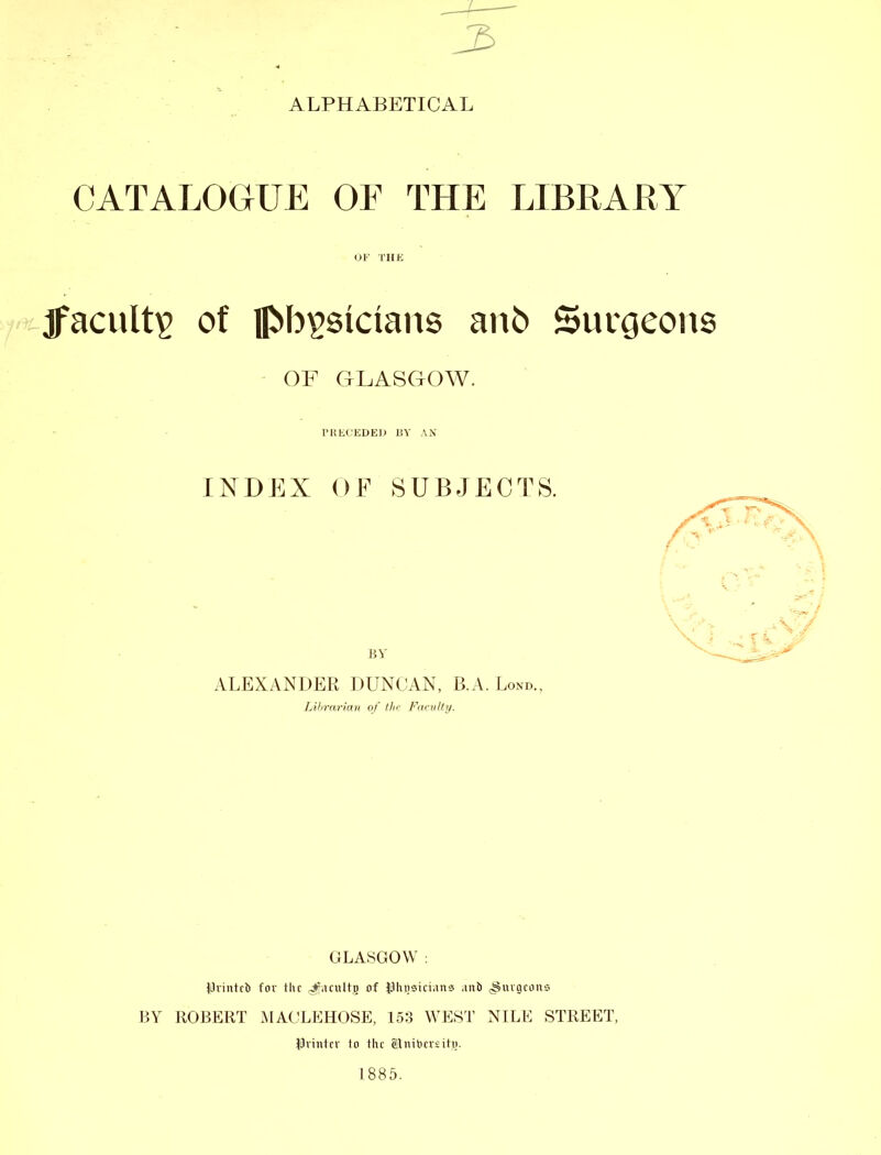 ALPHABETICAL CATALOGUE OE THE LIBRARY OF THE jfacult£ of phgsictans ano Surgeons OF GLASGOW. PRECEDED BY AN INDEX OF SUBJECTS. ALEXANDER DUNCAN, B.A. Lond., Librarian of the Faculty. GLASGOW : IJrintcb for the Jfacultfi of Phnsiciana ,mb ^uigcons BY ROBERT MACLEHOSE, 153 WEST NILE STREET, Printer to the iEitibmitjj. 1885.