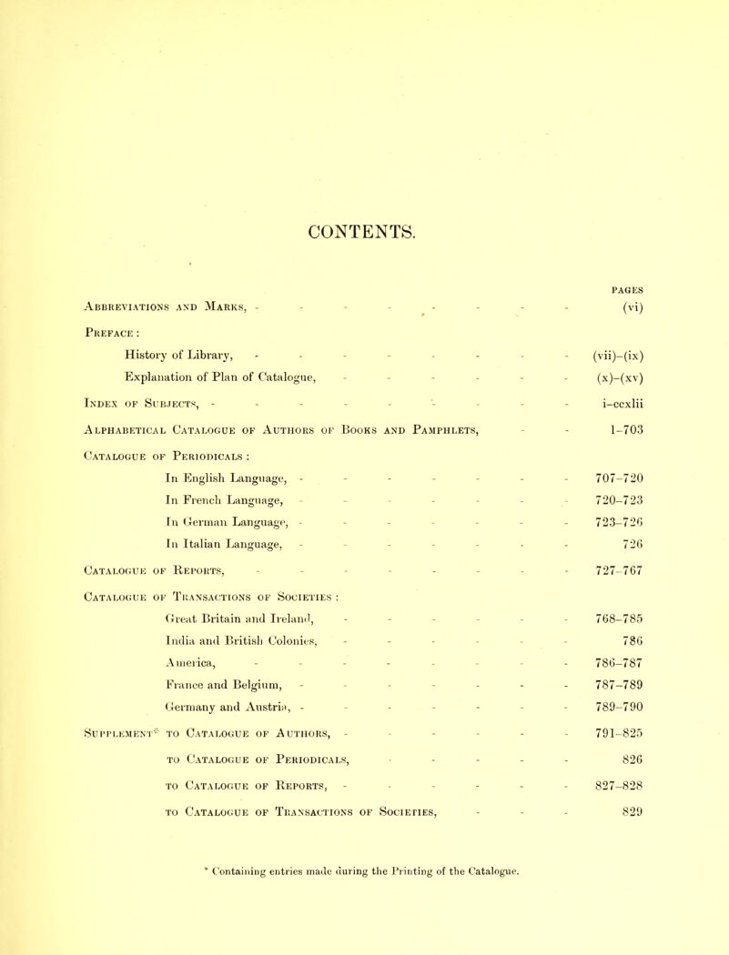 CONTENTS. PAGES Abbreviations and Marks, - - - (vi) Preface: History of Library, - - (vii)-(ix) Explanation of Plan of Catalogue, (x)-(xv) Index of Subjects, - i-ccxlii Alphabetical Catalogue of Authors of Books and Pamphlets, 1-703 Catalogue of Periodicals : In English Language, - - 707-720 In French Language, 720-723 In German Language, - - 723-72G In Italian Language, - 726 Catalogue of Reports, 727-767 Catalogue of Transactions of Societies : Great Britain and Ireland, - 768-785 India and British Colonies, 786 America, - - - 786-787 France and Belgium, - - - 787-789 Germany and Austria, - - - 789-790 Supplement* to Catalogue of Authors, - - 791-825 to Catalogue of Periodicals, - - 826 to Catalogue of Reports, - - - - 827-828 to Catalogue of Transactions of Societies, 829 * Containing entries made during the Printing of the Catalogue.