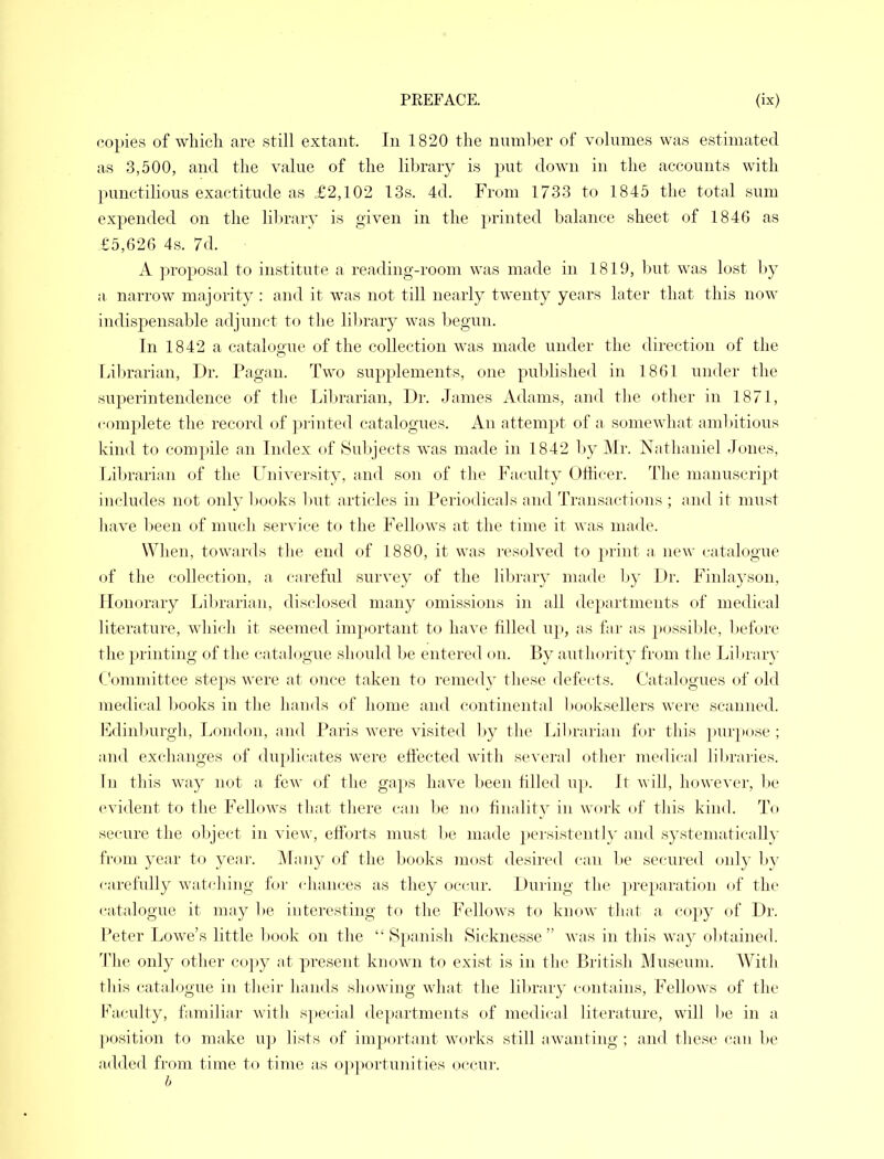 copies of which are still extant. In 1820 the number of volumes was estimated as 3,500, and the value of the library is put down in the accounts with punctilious exactitude as £2,102 13s. 4d. From 1733 to 1845 the total sum expended on the library is given in the printed balance sheet of 1846 as £5,626 4s. 7d. A proposal to institute a reading-room was made in 1819, but was lost by a narrow majority : and it was not till nearly twenty years later that this now indispensable adjunct to the library was begun. In 1842 a catalogue of the collection was made under the direction of the Librarian, Dr. Pagan. Two supplements, one published in 1861 under the superintendence of the Librarian, Dr. James Adams, and the other in 1871, complete the record of printed catalogues. An attempt of a somewhat ambitious kind to compile an Index of Subjects was made in 1842 by Mr. Nathaniel Jones, Librarian of the University, and sou of the Faculty Officer. The manuscript includes not only books but articles in Periodicals and Transactions ; and it must have been of much service to the Fellows at the time it was made. When, towards the end of 1880, it was resolved to print a new catalogue of the collection, a careful survey of the library made by Dr. Finlayson, Honorary Librarian, disclosed many omissions in all departments of medical literature, which it seemed important to have filled up, as far as possible, before the printing of the catalogue should be entered on. By authority from the Library Committee steps were at once taken to remedy these defects. Catalogues of old medical books in the hands of home and continental booksellers were scanned. Edinburgh, London, and Paris were visited by the Librarian for this purpose ; and exchanges of duplicates were effected with several other medical libraries. In this way not a few of the gaps have been filled up. It will, however, be evident to the Fellows that there can be no finality in work of this kind. To secure the object in view, efforts must be made persistent!}' and systematically from year to year. Many of the books most desired can be secured only by carefully watching for chances as they occur. During the preparation of the catalogue it may be interesting to the Fellows to know that a copy of Dr. Peter Lowe's little book on the Spanish Sicknesse  was in this way obtained. The only other copy at present known to exist is in the British Museum. With this catalogue in their hands showing what the library contains, Fellows of the Faculty, familiar with special departments of medical literature, will be in a position to make up lists of important works still awanting; and these can be added from time to time as opportunities occur. />