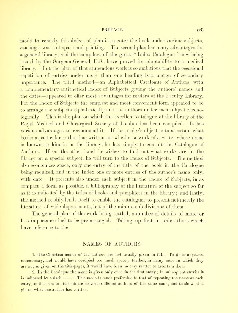 mode to remedy this defect of plan is to enter the book under various subjects, causing a waste of space and printing. The second plan has many advantages for a general library, and the compilers of the great  Index Catalogue  now being issued by the Surgeon-General, U.S., have proved its adaptability to a medical library. But the plan of that stupendous work is so ambitious that the occasional repetition of entries under more than one heading is a matter of secondary importance. The third method—an Alphabetical Catalogue of Authors, with a complementary antithetical Index of Subjects giving the authors' names and the dates—appeared to offer most advantages for readers of the Faculty Library. For the Index of Subjects the simp]est and most convenient form appeared to be to arrange the subjects alphabetically and the authors under each subject chrono- logically. This is the plan on which the excellent catalogue of the library of the Eoyal Medical and Chirurgical Society of London has been compiled. It has various advantages to recommend it. If the reader's object is to ascertain what books a particular author has written, or whether a, work of a writer whose name is known to him is in the library, he has simply to consult the Catalogue of Authors. If on the other hand he wishes to find out what works are in the library on a special subject, he will turn to the Index of Subjects. The method also economizes space, only one entry of the title of the book in the Catalogue being required, and in the Index one or more entries of the author's name only, with date. It presents also under each subject in the Index of Subjects, in as compact a form as possible, a bibliography of the literature of the subject so far as it is indicated by the titles of books and pamphlets in the library ; and lastly, the method readily lends itself to enable the cataloguer to present not merely the literature of wide departments, but of the minute sub-divisions of them. The general plan of the work being settled, a number of details of more or less importance had to be pre-arranged. Taking up first in order those which have reference to the NAMES OF AUTHORS. 1. The Christian names of the authors are not usually given in full. To do so appeared unnecessary, and would have occupied too much space ; further, in many cases in which they are not so given on the title-pages, it would have been no easy matter to ascertain them. 2. In the Catalogue the name is given only once, in the first entry ; in subsequent entries it is indicated by a dash - —. This mode is much preferable to that of repeating the name at each entry, as it servos to discriminate between different authors of the same name, and to show at a glance what one author has written.