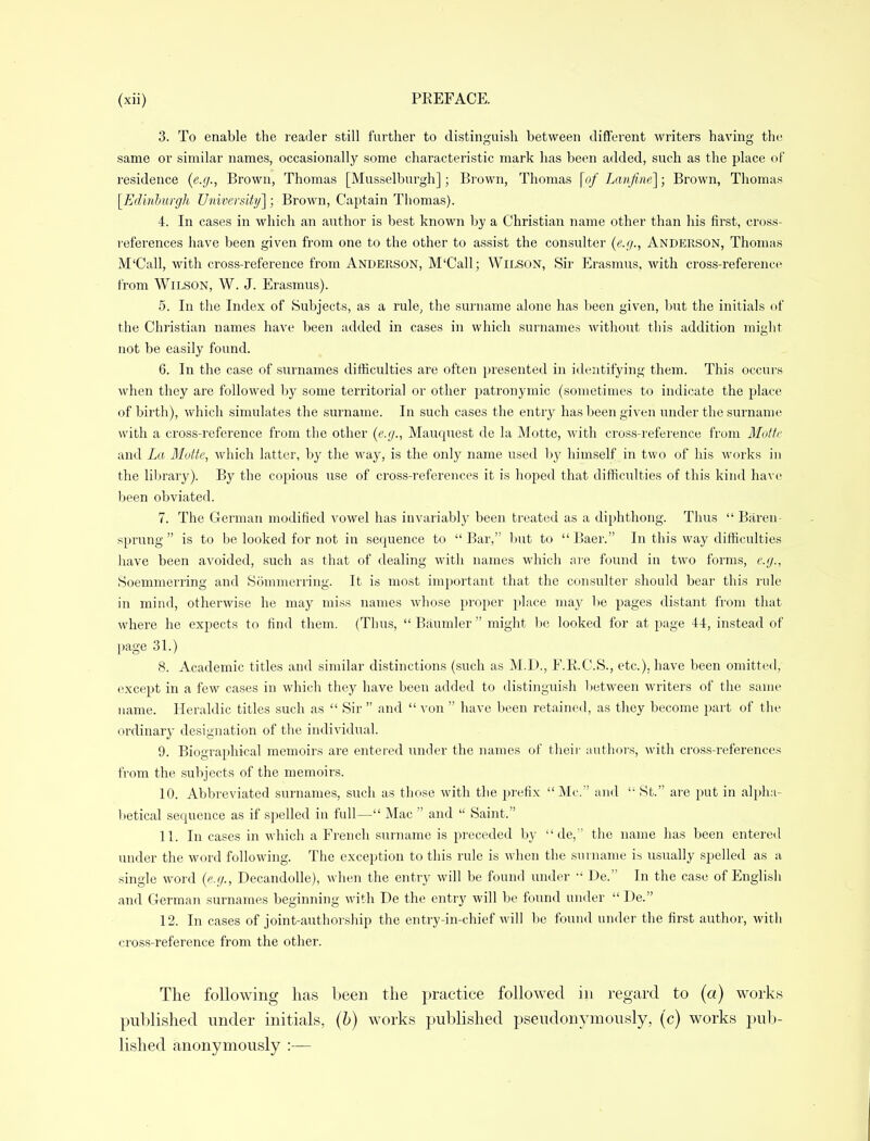 3. To enable the reader still further to distinguish between different writers having the same or similar names, occasionally some characteristic mark has been added, such as the place of residence (e.g., Brown, Thomas [Musselburgh]; Brown, Thomas \of Lanfine\; Brown, Thomas [Edinburgh University]; Brown, Captain Thomas). 4. In cases in which an author is best known by a Christian name other than his first, cross- references have been given from one to the other to assist the consulter (e.g., Anderson, Thomas M'Call, with cross-reference from Anderson, M'Call; Wilson, Sir Erasmus, with cross-reference from Wilson, W. J. Erasmus). 5. In the Index of Subjects, as a rule, the surname alone has been given, but the initials of the Christian names have been added in cases in which surnames without this addition might not be easily found. 6. In the case of surnames difficulties are often presented in identifying them. This occurs when they are followed by some territorial or other patronymic (sometimes to indicate the place of birth), which simulates the surname. In such cases the entry has been given under the surname with a cross-reference from the other (e.g., Mauquest de la Motte, with cross-reference from Motte and La Motte, which latter, by the way, is the only name used by himself in two of his works in the library). By the copious use of cross-references it is hoped that difficulties of this kind have been obviated. 7. The German modified vowel has invariably been treated as a diphthong. Thus  Baren- sprung  is to be looked for not in sequence to  Bar, but to  Baer. In this way difficulties have been avoided, such as that of dealing with names which are found in two forms, e.g., Soemmerring and Sommerring. It is most important that the consulter should bear this rule in mind, otherwise he may miss names whose proper place may be pages distant from that where he expects to find them. (Thus, Baumler might be looked for at page 44, instead of page 31.) 8. Academic titles and similar distinctions (such as M.D., F.R.C.S., etc.). have been omitted, except in a few cases in which they have been added to distinguish between writers of the same name. Heraldic titles such as  Sir  and  von  have been retained, as they become part of the ordinary designation of the individual. 9. Biographical memoirs are entered under the names of their authors, with cross-references from the subjects of the memoirs. 10. Abbreviated surnames, such as those with the prefix Mc. and  St. are put in alpha- betical sequence as if spelled in full— Mac  and  Saint. 11. In cases in which a French surname is preceded by  de, the name has been entered under the word following. The exception to this rule is when the surname is usually spelled as a single word (e.g., Decandolle), when the entry will be found under  De. In the case of English and German surnames beginning with De the entry will be found under  De. 12. In cases of joint-authorship the entry-in-chief will be found under the first author, with cross-reference from the other.