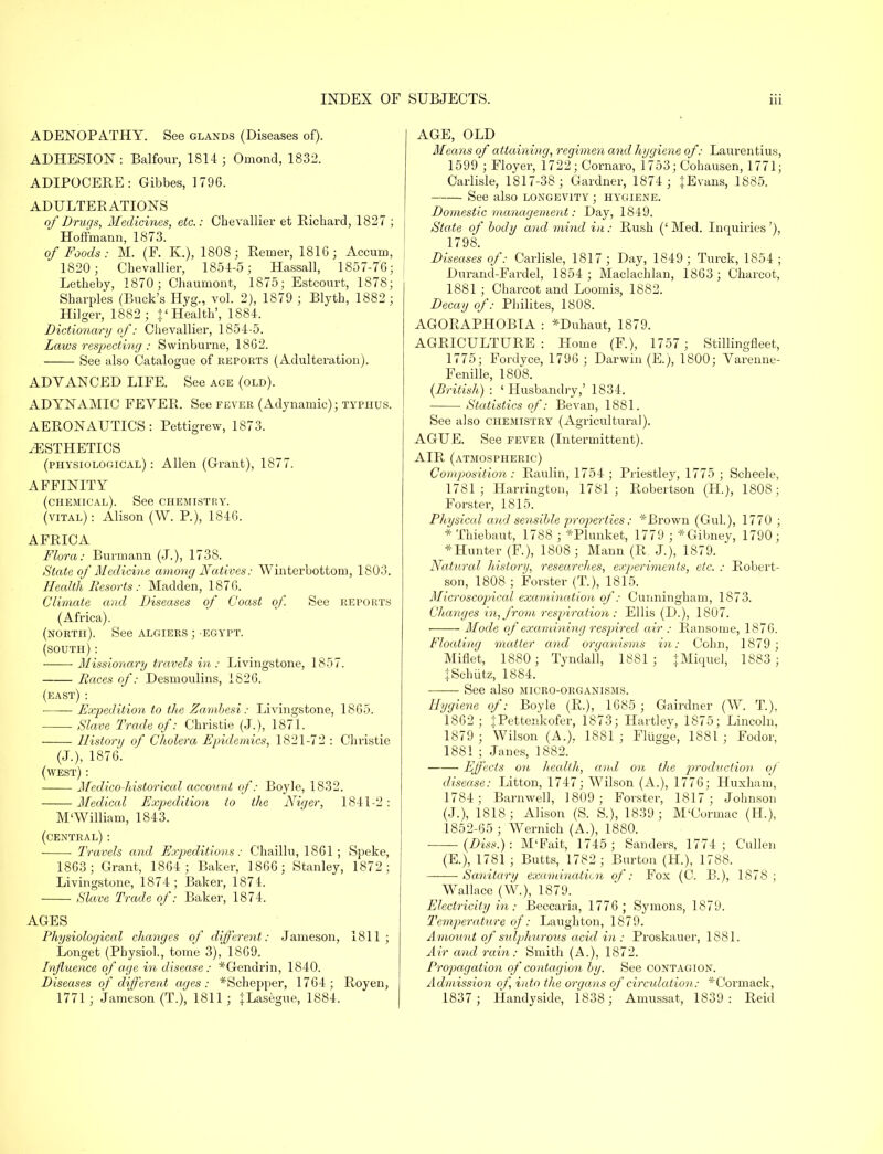 ADENOPATHY. See glands (Diseases of). ADHESION : Balfour, 1814; Omond, 1832. ADIPOCERE: Gibbes, 1796. ADULTEBATIONS of Drugs, Medicines, etc.: Chevallier et Richard, 1827 ; Hoffmann, 1873. of Foods: M. (F. K.), 1808; Remer, 1816; Accum, 1820 ; Chevallier, 1854-5; Hassall, 1857-76; Letheby, 1870; Chaumont, 1875; Estcourt, 1878; Sharpies (Buck's Hyg., vol. 2), 1879 ; Blyth, 1882 ; Hilger, 1882 ; J'Health', 1884. Dictionary of: Chevallier, 1854-5. Laws respecting : Swinburne, 1862. See also Catalogue of reports (Adulteration). ADYANCED LIFE. See age (old). ADYNAMIC FEVEB. See fever (Adynamic); typhus. AERONAUTICS : Pettigrew, 1873. AESTHETICS (physiological) : Allen (Grant), 1877. AFFINITY (chemical). See chemistry, (vital) : Alison (W. P.), 1846. AFBICA Flora: Burin arm (J.), 1738. State of Medicine among Natives: Winterbottom, 1803. Health Resorts : Madden, 1876. Climate and Diseases of Coast of. See reports (Africa). (north). See Algiers ; -egypt. (south) : Missionary travels in : Livingstone, 1857. Races of: Desmoulins, 1826. (east) : ■ Expedition to the Zambesi: Livingstone, 1865. Slave Trade of: Christie (J.), 1871. History of Cholera Epidemics, 1821-72 : Christie (J.), 1876. (west) : Medico historical account of: Boyle, 1832. ■ Medical Expedition to the Niger, 1841-2 : M'William, 1843. (central): ■ ■ Travels and Expeditions: Chaillu, 1861 ; Speke, 1863; Grant, 1864 ; Baker, 1866; Stanley, 1872; Livingstone, 1874; Baker, 1874. Slave Trade of: Baker, 1874. AGES Physiological changes of different: Jameson, 1811; Longet (Physiol., tome 3), 1869. Influence of age in disease: *Gendrin, 1840. Diseases of different ages: *Schepper, 1764; Royen, 1771 ; Jameson (T.), 1811 ; JLasegue, 1884. AGE, OLD Means of attaining, regimen and hygiene of: Laurentius, 1599 ; Floyer, 1722; Cornaro, 1753; Cohausen, 1771; Carlisle, 1817-38; Gardner, 1874 ; JEvans, 1885. See also longevity ; hygiene. Domestic management: Day, 1849. State of body and mind in: Rush ('Med. Inquiries'), 1798. Diseases of: Carlisle, 1817 ; Day, 1849; Turck, 1854 ; Durand-Fardel, 1854 ; Maclachlan, 1863; Charcot, 1881 ; Charcot and Loomis, 1882. Decay of: Philites, 1808. AGORAPHOBIA : *Duhaut, 1879. AGRICULTURE: Home (F.), 1757 ; Stillingfleet, 1775; Fordyce, 1796 ; Darwin (E.), 1800; Yarenne- Fenille, 1808. (British) : ' Husbandry,' 1834. Statistics of: Bevan, 1881. See also chemistry (Agricultural). AGUE. See fever (Intermittent). AIR (atmospheric) Composition : Raulin, 1754 ; Priestley, 1775 ; Scheele, 1781; Harrington, 1781; Robertson (H.), 1808; Forster, 1815. Physical and sensible properties: *Brown (Gul.), 1770 ; * Thiebaut, 1788 ; *Plunket, 1779 ; *Gibney, 1790; *Hunter (F.), 1808; Mann (R. J.), 1879. Natural history, researches, experiments, etc. : Robert- son, 1808 ; Forster (T), 1815. Microscopjical examination of: Cunningham, 1873. Changes in, from respiration : Ellis (D.), 1807. Mode of examining respired air : Ransome, 1876. Floating matter and organisms in: Cohn, 1879; Miflet, 1880; Tyndall, 1881; +Miquel, 1883 ; JSchiitz, 1884. See also micro-organisms. Hygiene of: Boyle (R.), 1685 ; Gairdner (W. T.), 1862; JPettenkofer, 1873; Hartlev, 1875; Lincoln, 1879 ; Wilson (A.). 1881 ; Fliigge, 1881 ; Fodor, 1881 ; Janes, 1882. Effects on health, and on the production of disease: Litton, 1747; Wilson (A.), 1776; Huxham, 1784; Barnwell, 1809; Forster, 1817; Johnson (J.), 1818 ; Alison (S. S.), 1839 ; M'Cormac (H), 1852-65 ; Wernich (A.), 1880. (Diss.): M'Fait, 1745; Sanders, 1774; Cullen (E.), 1781 ; Butts, 1782 ; Burton (H), 1788. Sanitary examination of: Fox (C. B.), 1878; Wallace (W.), 1879. Electricity in: Beccaria, 1776; Symons, 1879. Temperature of: Laughton, 1879. Amount of sulphurous acid in : Proskauer, 1881. Air and rain: Smith (A.), 1872. Propagation of contagion by. See contagion. Admission of into the organs of circulation: *Cormack, 1837; Handyside, 1838; Amussat, 1839: Reid