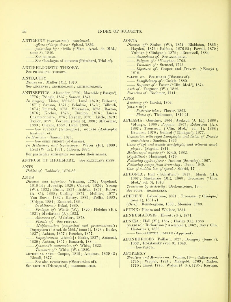 ANTIMONY (tartarized)—continued. effects of large doses : Spittal, 1839. poisoning by: Oriila (' Mem. Acad, de Med.,' tome 8), 1840. ■ See poisons. ■ See Catalogue of reports (Pritchard, Trial of). ANTIPHLOGISTIC THEORY. See phlogistic theory. ANTIQUITY Essays on: Miiller (M.), 1870. See ancients ; archaeology ; anthropology. ANTISEPTICS : Alexander, 1770 ; Macbride ('Essays'), 1776 ; Pringle, 1837 ; Sanson, 1871. In surgery: Lister, 1867-82; Lund, 1870; Lilburne, 1871; Sanson, 1871; Schultze, 1873; Billroth, 1874; Thiersch, 1875; Yolkmann, 1875 ; Barton, 1876 ; Kocher, 1876; Dunlop, 1876 ; Lucas- Championniere, 1876; Reyher, 1878 ; Little, 1879 ; Taylor, 1879 ; Verneuil (tome 3), 1880; M'Cormac, 1880; Cheyne, 1882; Lund, 1883. See surgery (Antiseptic) ; wounds (Antiseptic treatment of). In Medicine: Sanson, 1871. See germ theory (of disease). In Midwifery and Gynecology: Weber (P.), 1880; Beid (W. L), 1881 ; JThorn, 1885. For particular antiseptics see under their names. ANTRUM OF HIGHMORE. See maxillary sinus. ANTS Habits of: Lubbock, 1879-82. ANUS Diseases and injuries: Wiseman, 1734 ; Copeland, 1810-14 ; Howship, 1820 ; Calvert, 1824 ; Young (W.), 1832 ; Bushe, 1837 ; Ashton, 1857 ; Robert (A. C), 1860; Curling, 1871; Molliere, 1877; Yan Buren, 1882; Kelsey, 1883 ; Follin, 1883; JCripps, 1884 ; Esmarch, 188-. in children : Bokai, 1880. Prolapse of: White (W.), 1820; Fletcher (R.), 1831 ; Macfarlane (J.), 1832. Abscesses of: *Jalabert, 1878. Fistula of See fistula. Malformation (congenital and prceter-natural) : Dupuytren (' Acad, de Med.,' tome 1), 1828 ; Burke, 1837 ; Ashton, 1857 ; Foucher, 1857. Imperforation [Atresia] : Burke, 1837 ; Amussat, 1839 ; Ashton, 1857; Esmarch, 188—. Spasmodic contraction of: White, 1822. Tumours of: White (W.), 1820. artificial anus ; Couper, 1819 ; Amussat, 1839-42 ; Rizzoli, 1877. ■ See also intestines (Obstruction of). See rectum (Diseases of); hemorrhoids. AORTA Diseases of: Stokes (W.), 1854; Blakiston, 1865; Hayden, 1876 ; Balfour, 1876-82; Powell, 1879 ; Vulpian ('Clinique'), 1879; + Bramwell, 1884. Aneurisms of. See aneurisms. Polypus of: *Yaughan, 1762. Tumours of: Stentzel, 1723. Ligature of: Cooper and Travers ('Essays'), 1818. valves of. See heart (Diseases of). Insufflcieyicy of: Cockle, 1880. Rupture of: Foster ('Clin. Med.'), 1874. Arch of: Ferguson (W.), 1829. Branches of: Boehmer, 1741. APES Anatomy of: Lordat, 1804. (brain of) : Posterior lobes : Flower, 1862. Plates of: Tiedemann, 1816-21. APHASIA : Gairdner, 1866 ; Jackson (J. H,), 1866 ; *Mongie, 1866; Popham, 1867; Robertson (A.), 1867 ; Trousseau ('Clin. Med.,' vol. 1), 1868 ; Batemar., 1876 ; Gallard ('Clinique'), 1877. Connection with right hemiplegia and lesion of Broca's convolution: Sanders, 1866. Cases of left and double hemiplegia, and without hemi- plegia : JSeguin, 1844. Medico-legal aspects of: Kraft, 1882. (Syphilitic): Hammond, 1879. Following typhus fever: Jackson (Scoresby), 1867. Following escape from drowning : Dunn, 1845. Case of sudden loss of speech : Scheid, 17—. APHONIA: Reil ('Schriften'), 1817; Marsh (H.), 1867; Mackenzie (M.), 1868 ; Trousseau ('Clin. Med.,' vol. 3), 1870. Treatment by electricity: Beckensteiner, 18—. See voice : hoarseness. APHTHA : Laboulbene, 1861 ; Trousseau ('Clinique,' tome ]), 1861-71. (Diss.) : Rensterghem, 1669 ; Meunier, 1783. APIINE : Planta and Wallace, 1851. APNEUMATOSIS : Hewett (G.), 1871. APN03A : Hall (M.), 1857 ; Harley (G.), 1883. (cardiac): Richardson('Asclepiad'), 1862; Day ('Clin. Histories'), 1866. See asphyxia; death (Apparent). APONEUROSES: Paillard, 1827 ; Bourgery (tome 2), 1832 ; Rokitansky (vol. 3), 1849. See fascia. APOPLEXY Treatises and Memoirs on: Pechlin, 16—; Catherwood, 1715; Wepfer, 1724; Marigold, 1769; Malon, 1770 ; Tissot, 1778 ; Walter (J. G.), 1785 ; Kortum,