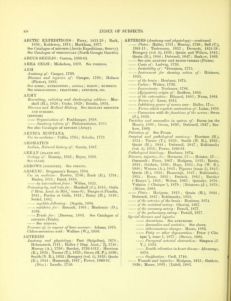 ARCTIC EXPEDITIONS : Parry, 1821-28 ; Back, 1836; Koldewey, 1874 ; Markham, 1877. See Catalogue of reports (Arctic Expeditions; Scurvy). See Catalogue of periodicals (North Georgia Gazette). ARCUS SENILIS : Canton, 1850-63. AREA CELSI : Michelson, 1878. See porrigo. ARM Anatomy of: Camper, 1760. Diseases and injuries of: Camper, 1760; Holmes (Flower), 1883. See limbs ; extremities ; axilla ; elbow ; humerus. See dislocations ; fractures ; aneurism, etc. ARMY Recruiting, enlisting and discharging soldiers: Mar- shall (H.), 1828; Coche, 1829; Boudin, 1854. Diseases and Medical History. See military medicine and surgery. (british) Organization of: Fonblanque, 1858. Sanitary reform of: Philostratiotes, 1859. See also Catalogue of reports (Army). ARNICA MONTANA Use in medicine: Collin, 1764; Schulte, 1779. AROMATICS Indian, Natural history of: Garcia, 1567. ARRAN (island of) Geology of: Ramsay, 1841 ; Bryce, 1859. See clyde. ARROWS (poisoned). See poisons. ARSENIC: Bergmann's Essays, 1784. Use in medicine: Fowler, 1786; Rush (B.), 1794; Harles, 1811 ; Baird, 1818. in intermittent fever : Willan, 1821. Poisoning by, and tests for : Marshall (J.), 1815 ; Orfila (' M6m. Acad, de Med.,' tome 8); Danger et Flandin, 1841; Fordos et Gelis, 1841; Rainy (H.), 1849; Seidel, 1882. myelitis following : JSeguin, 1884. -antidotes for: Renault, 1801; Mackenzie (D.), 1839. Trials for: JBrowne, 1883. See Catalogue of reports (Trials). See poisons. Presence of in vapour of bone manure: Adams, 1876. Chloro-arsenious acid: Wallace (W.), 1858. ARTERIES Anatomy and physiology: Pare (Sjngelius), 1678; Hebenstreit, 1741 ; Haller (< Disp. Anat.,' 2), 1746; Murray (A.), 1798; Barclay, 1799-1812 ; Harrison (R.), 1824; Turner (T), 1825 ; Green (H. P.), 1830 ; Smith (N. R.), 1832 ; Bourgery (vol. 4), 1835; Quain (R.), 1844; Hamernjk, 1847; Power, 1860-81. (Diss.) : Lundie, 1710. ARTERIES (Anatomy and physiology)—continued. Plates: Haller, 1781 ; Murray, 1798; Bell (C), 1801-11; Tiedemann, 1822 ; Dermott, 1824-28 ; Bourgery (vol. 4), 1835 ; Quain and Wilson, 1842 ; Quain (R), 1844; Dubrueil, 1847 ; Barkow, 1869. See also anatomy and blood-vessels (Plates). Coats of: Ludwig, 1739. Irritability of: *Dennison, 1775. ■ Instrument for sliowing action, of: H6risson, 1835. of the brain: Heubner, 1874. ■ Cceliac: Walter, 1739. Innominata: Neubauer, 1786. (Epigastric) origin of: Redfern, 1850. of the extremities: Blizzard, 1803; Nunn, 1864. Nerves of: Lucse, 1812. —— Inhibitory power of nerves over: Haller, 17—. Nerves which regulate contraction of: Lister, 1859. ■ Connexion toitli the functions of the nerves : Swan (J.), 1829. Varieties and anomalies in system of: Burns (on the Heart), 1809 ; Green, 1830; Dubrueil, 1847 ; Bar- kow, 1869. Pulsation of. See Pulse. Surgical and pathological anatomy: Harrison (R.), 1824; Turner (T.), 1825; Smith (N. R.), 1832 ; Quain (R.), 1844 ; Dubrueil, 1847 ; Rokitansky (vol. 4), 1852; Power, 1860-81. Pathological histology : Heubner, 1874. Diseases, injuries, etc.: Herment, 17—; Heister, 17—; Guenault; Freer, 1807; Hodgson, 1815; Bertin, 1824; Guthrie, 1830; Hope, 1832; Joy (W. B.), 1840; Watson (A.), 1843 ; Pigeaux (tome 2), 1843 ; Quain (R.), 1844; Hamernjk, 1847 ; Rokitansky, 1852 ; Roux, 1855 ; Duchek, 1862 ; Butcher ('Essays'), 1865 ; Weber, 1865; Quincke, 1876; Vulpian (' Clinique'), 1879 ; tBristowe (J.), 1879 ; |Moore, 1883. Plates: Hodgson, 1815; Quain (R), 1844 ; Dubrueil, 1847; Rokitansky, 1852. of the arteries of the brain: Heubner, 1874. of the vertebral artery: Gherini, 1867. of the coronary artery: Powell, 1877. of the pxdmonary artery : Powell, 1877. Special diseases and injuries —— Aneurisms. See aneurisms. Anomalies and varieties. See above. Atheromatous changes: Moore, 1883. Fatty or other degeneration: Peter (' Clin- ique'), tome 1, 1877 ; JSteven, 1884. Puerperal arterial obstruction: Simpson (J. Y.), 1853. Double vibration in heart disease: Alvarenga, 1878. Ossification : Crell, 1740. Wounds and injuries: Hodgson, 1815 ; Guthrie, 1830; Moore, 1883; JLidell, 1883.