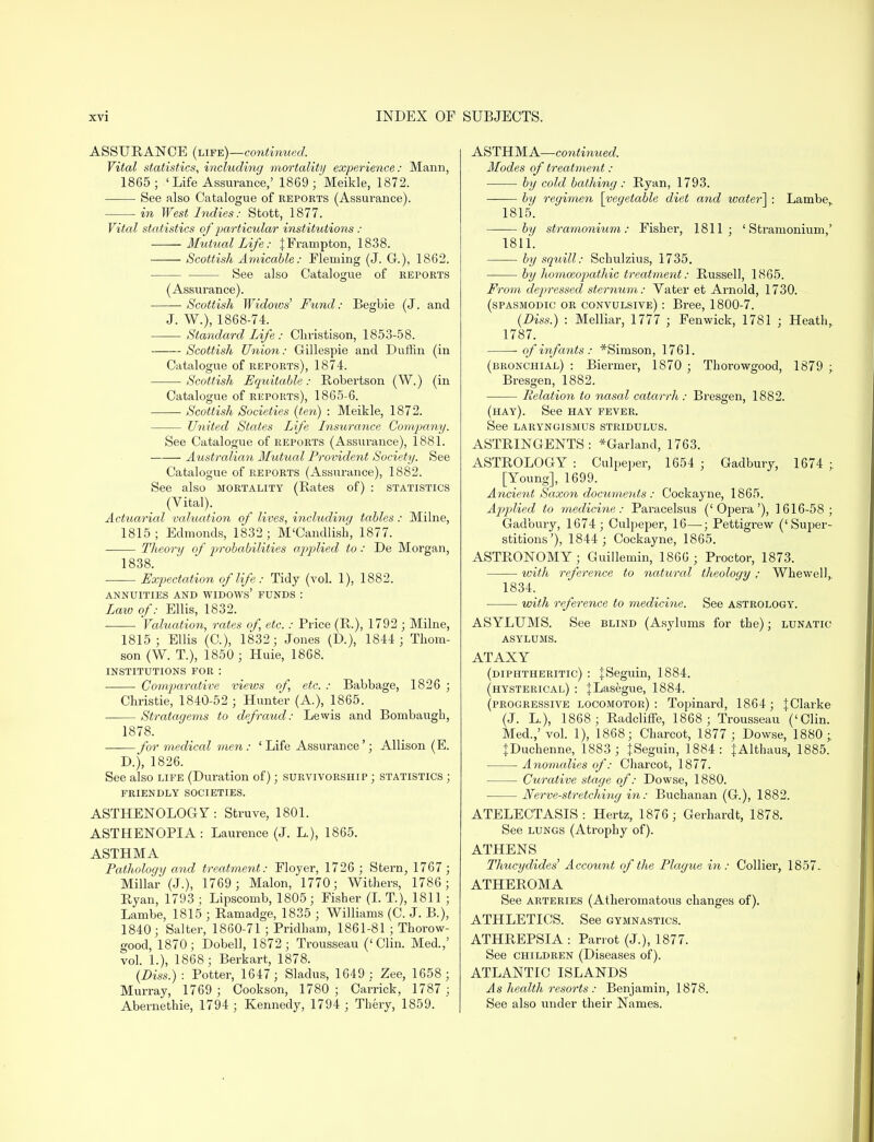 ASSURANCE (life)—continued. Vital statistics, including mortality experience: Mann, 1865; ' Life Assurance,' 1869; Meikle, 1872. See also Catalogue of reports (Assurance). in West Indies: Stott, 1877. Vital statistics of particular institutions : Mtitual Life: |Frampton, 1838. Scottish Amicable: Fleming (J. G.), 1862. See also Catalogue of reports (Assurance). ■ Scottish Widows' Fund: Begbie (J. and J. W.), 1868-74. Standard Life : Christison, 1853-58. Scottish Union: Gillespie and Duftin (in Catalogue of reports), 1874. Scottish Equitable: Robertson (W.) (in Catalogue of reports), 1865-6. Scottish Societies (ten) : Meikle, 1872. United States Life Insurance Company. See Catalogue of reports (Assurance), 1881. Australian Mutual Provident Society. See Catalogue of reports (Assurance), 1882. See also mortality (Rates of) : statistics (Vital). Actuarial valuation of lives, including tables: Milne, 1815; Edmonds, 1832; M'Candlish, 1877. Theory of probabilities applied to: De Morgan, 1838. Expectation of life: Tidy (vol. 1), 1882. ANNUITIES AND WIDOWS' FUNDS : Law of: Ellis, 1832. • ■ Valuation, rates of, etc.: Price (R.), 1792 ; Milne, 1815; Ellis (C), 1832; Jones (D.), 1844 ; Thom- son (W. T.), 1850 ; Huie, 1868. INSTITUTIONS FOR : Comparative views of, etc. : Babbage, 1826 ; Christie, 1840-52 ; Hunter (A.), 1865. Stratagems to defraud: Lewis and Bombaugh, 1878. for medical men: ' Life Assurance'; Allison (E. D.), 1826. See also life (Duration of); survivorship ; statistics ; FRIENDLY SOCIETIES. ASTHENOLOGZ: Struve, 1801. ASTHENOPIA: Laurence (J. L), 1865. ASTHMA Pathology and treatment: Floyer, 1726 ; Stern, 1767 ; Millar (J.), 1769 ; Malon, 1770; Withers, 1786; Ryan, 1793 ; Lipscomb, 1805; Fisher (I. T.), 1811 ; Lambe, 1815 ; Ramadge, 1835 ; Williams (C. J. B.), 1840; Salter, 1860-71 ; Pridham, 1861-81 ; Thorow- good, 1870; Dobell, 1872; Trousseau ('Clin. Med.,' vol. 1.), 1868; Berkart, 1878. (Diss.) : Potter, 1647 ; Sladus, 1649 : Zee, 1658; Murray, 1769 ; Cookson, 1780; Carrick, 1787 ; Abernethie, 1794 ; Kennedy, 1794 ; Thery, 1859. ASTHMA—continued. Modes of treatment: by cold bat!ting: Ryan, 1793. by regimen [vegetable diet and water! : Lambe, 1815. by stramonium: Fisher, 1811; 'Stramonium,' 1811. by squill: Schulzius, 1735. by homoeopathic treatment: Russell, 1865. From depressed sternum: Yater et Arnold, 1730. (spasmodic or convulsive) : Bree, 1800-7. (Diss.) : Melliar, 1777 ; Fenwick, 1781 ; Heath, 1787. ■ of infants : *Simson, 1761. (bronchial) : Biermer, 1870 ; Thorowgood, 1879 ; Bresgen, 1882. Relation to nasal catarrh: Bresgen, 1882. (hay). See hay fever. See laryngismus stridulus. ASTRINGENTS: *Garland, 1763. ASTROLOGY : Culpeper, 1654 ; Gadbury, 1674 ;. [Young], 1699. Ancient Saxon documents : Cockayne, 1865. AppMed to medicine: Paracelsus ('Opera'), 1616-58; Gadbury, 1674; Culpeper, 16—; Pettigrew ('Super- stitions'), 1844 ; Cockayne, 1865. ASTRONOMY; Guillemin, 1866 ; Proctor, 1873. with reference to natural theology; Whewell, 1834. with reference to medicine. See astrology. ASYLUMS. See blind (Asylums for the); lunatic- asylums. ATAXY (diphtheritic) : |Seguin, 1884. (hysterical) : JLasegue, 1884. (progressive locomotor) : Topinard, 1864; |Clarke (J. L), 1868 ; Radcliffe, 1868 ; Trousseau ('Clin. Med.,' vol. 1), 1868; Charcot, 1877 ; Dowse, 1880 ;. JDuchenne, 1883 ; }Seguin, 1884: {Althaus, 1885. Anomalies of: Charcot, 1877. Curative stage of: Dowse, 1880. Nerve-stretching in: Buchanan (G.), 1882. ATELECTASIS : Hertz, 1876 ; Gerhardt, 1878. See lungs (Atrophy of). ATHENS Tlmcydides Account of the Plague in: Collier, 1857. ATHEROMA See arteries (Atheromatous changes of). ATHLETICS. See gymnastics. ATHREPSIA : Parrot (J.), 1877. See children (Diseases of). ATLANTIC ISLANDS As health resorts : Benjamin, 1878. See also under their Names.