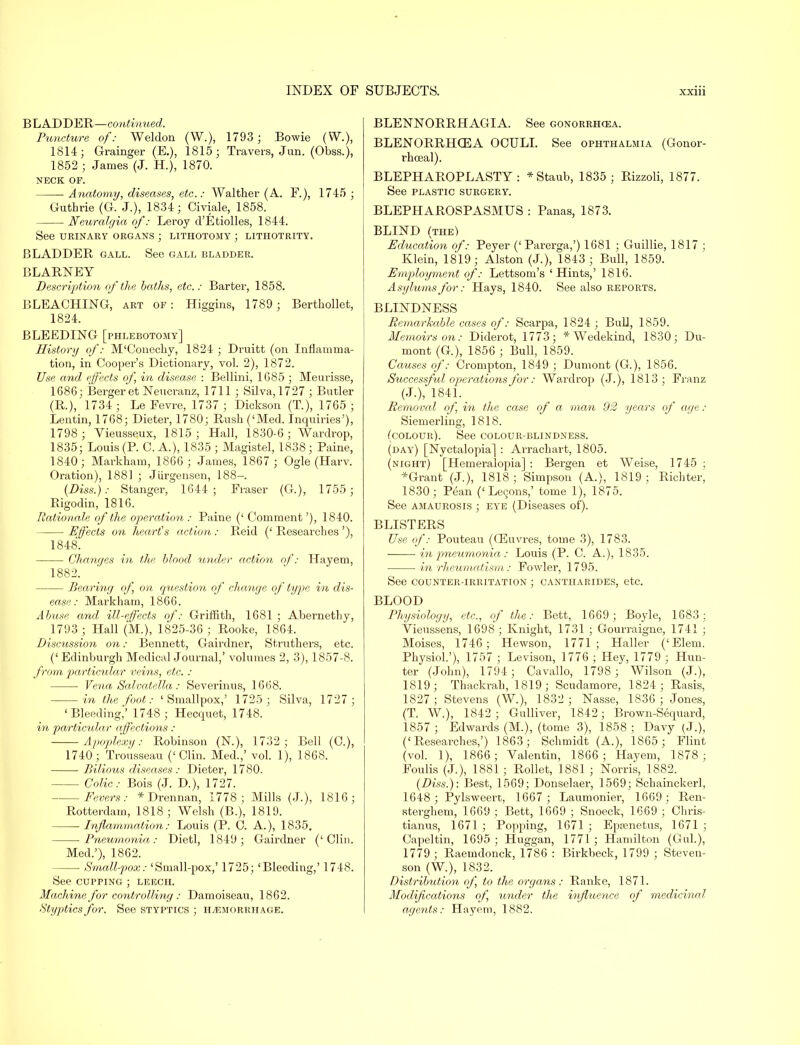 BLADDER—continued. Puncture of: Weldon (W.), 1793 ; Bowie (WA 1814; Grainger (E.), 1815; Travers, Jun. (Obss.), 1852 ; James (J. H.), 1870. NECK OF. Anatomy, diseases, etc.: Walther (A. F.), 1745 ; Guthrie (G. J.), 1834; Civiale, 1858. Neuralgia of: Leroy d'Etiolles, 1844. See URINARY ORGANS ; LITHOTOMY ; LITHOTRITY. BLADDER gall. See gall bladder. BLARNEY Description of the baths, etc.: Barter, 1858. BLEACHING, art of: Higgins, 1789 ; Berthollet, 1824. BLEEDING [phlebotomy] History of: M'Conecky, 1824 ; Druitt (on Inflamma- tion, in Cooper's Dictionary, vol. 2), 1872. Use and effects of, in disease : Bellini, 1685 ; Meurisse, 1686; Berger et Neucranz, 1711 ; Silva,1727 ; Butler (R.), 1734; LeEevre, 1737 ; Dickson (T.), 1765 ; Dentin, 1768; Dieter, 1780; Rush ('Med. Inquiries'), 1798 ; Vieusseux, 1815; Hall, 1830-6; Wardrop, 1835; Louis (P. C. A.), 1835 ; Magistel, 1838; Paine, 1840; Markham, 1866; James, 1867 ; Ogle (Harv. Oration), 1881 ; Jiirgensen, 188- (Diss.): Stanger, 1644; Fraser (G.), 1755 ; Rigodin, 1816. Rationale of the operation : Paine (' Comment'), 1840. Effects on heart's action : Reid (' Researches '), 1848. Changes in the blood under action of: Hayem, 1882. Bearing of, on question of change of type in dis- ease : Mark ham, 1866. Abuse and ill-effects of: Griffith, 1681 ; Abernethy, 1793; Hall (M.), 1825-36 ; Rooke, 1864. Discussion on: Bennett, Gairdner, Struthers, etc. (' Edinburgh Medical Journal,' volumes 2, 3), 1857-8. from particular veins, etc. : Vena Salvatella: Severinus, 1668. in the foot: 'Smallpox,' 1725; Silva, 1727; 'Bleeding,' 1748 ; Hecquet, 1748. in particular affections: Apoplexy: Robinson (N.), 1732; Bell (C), 1740; Trousseau ('Clin. Med.,' vol. 1), 1868. Bilious diseases: Dieter, 1780. Colic: Bois (J. D.), 1727. Fevers: * Drennan, 1778; Mills (J.), 1816; Rotterdam, 1818; Welsh (B.), 1819. ■ Inflammation: Louis (P. C. A.), 1835. Pneumonia,: Dietl, 1849; Gairdner ('Clin. Med.'), 1862. —■ Smallpox: 'Small-pox,' 1725; 'Bleeding,' 1748. See cupping ; leech. Machine for controlling : Damoiseau, 1862. Styptics for. See styptics ; hemorrhage. BLENNORRHAGIA. See gonorrhoea. BLENORRHOEA OCULI. See ophthalmia (Gonor- rhceal). BLEPHAROPLASTY : *Staub, 1835; Rizzoli, 1877. See plastic surgery. BLEPHAROSPASMUS : Panas, 1873. BLIND (the) Education of: Peyer ('Parerga,') 1681 ; Guillie, 1817 ; Klein, 1819; Alston (J.), 1843; Bull, 1859. Employment of: Lettsom's 'Hints,' 1816. Asylums for: Hays, 1840. See also reports. BLINDNESS Remarkable cases of': Scarpa, 1824 ; Bull, 1859. Memoirs on: Diderot, 1773; * Wedekind, 1830; Du- mont (G.), 1856 ; Bull, 1859. Causes of: Crompton, 1849 ; Dumont (G), 1856. Successful operations for: Wardrop (J.), 1813; Franz (J.), 1841. _ Removal of, in the case of a man 92 years of age : Siemerling, 1818. (colour). See colour-blindness. (day) [Nyctalopia] : Arrachart, 1805. (night) [Hemeralopia] : Bergen et Weise, 1745 ; *Grant (J.), 1818 ; Simpson (A.), 1819 ; Richter, 1830; Pean (' Lecons,' tome 1), 1875. See amaurosis ; eye (Diseases of). BLISTERS Use of: Pouteau (OEuvres, tome 3), 1783. in pneumonia : Louis (P. C. A.), 1835. in rheumatism: Fowler, 1795. See counter-irritation ; cantharides, etc. BLOOD Physiology, etc., of the: Bett, 1669 ; Boyle, 1683; Yieussens, 1698; Knight, 1731 ; Gourraigne, 1741 ; Moises, 1746; Hewson, 1771; Haller ('Elem. Physiol.'), 1757 ; Levison, 1776 ; Hey, 1779 ; Hun- ter (John), 1794; Cavallo, 1798; Wilson (J.), 1819; Thackrah, 1819; Scudamore, 1824; Rasis, 1827 ; Stevens (W.), 1832 ; Nasse, 1836 ; Jones, (T. W.), 1842; Gulliver, 1842; Brown-Sequard, 1857 ; Edwards (M.), (tome 3), 1858 ; Davy (J.), ('Researches,') 1863; Schmidt (A.), 1865 ; Flint (vol. 1), 1866; Yalentin, 1866 ; Hayem, 1878; Foulis (J.), 1881 ; Rollet, 1881 ; Norris, 1882. (Diss.): Best, 1569; Donselaer, 1569; Schainckerl, 1648; Pylsweert, 1667; Laumonier, 1669; Ren- sterghem, 1669 ; Bett, 1669 ; Snoeck, 1669 ; Chris- tianus, 1671 ; Popping, 1671 ; Epaenetus, 1671 ; Capeltin, 1695; Huggan, 1771; Hamilton (Gul.), 1779 ; Raemdonck, 1786 : Birkbeck, 1799 ; Steven- son (W.), 1832. Distribution of, to the organs: Ranke, 1871. Modifications of, wider the influence of medicinal agents: Hayem, 1882.
