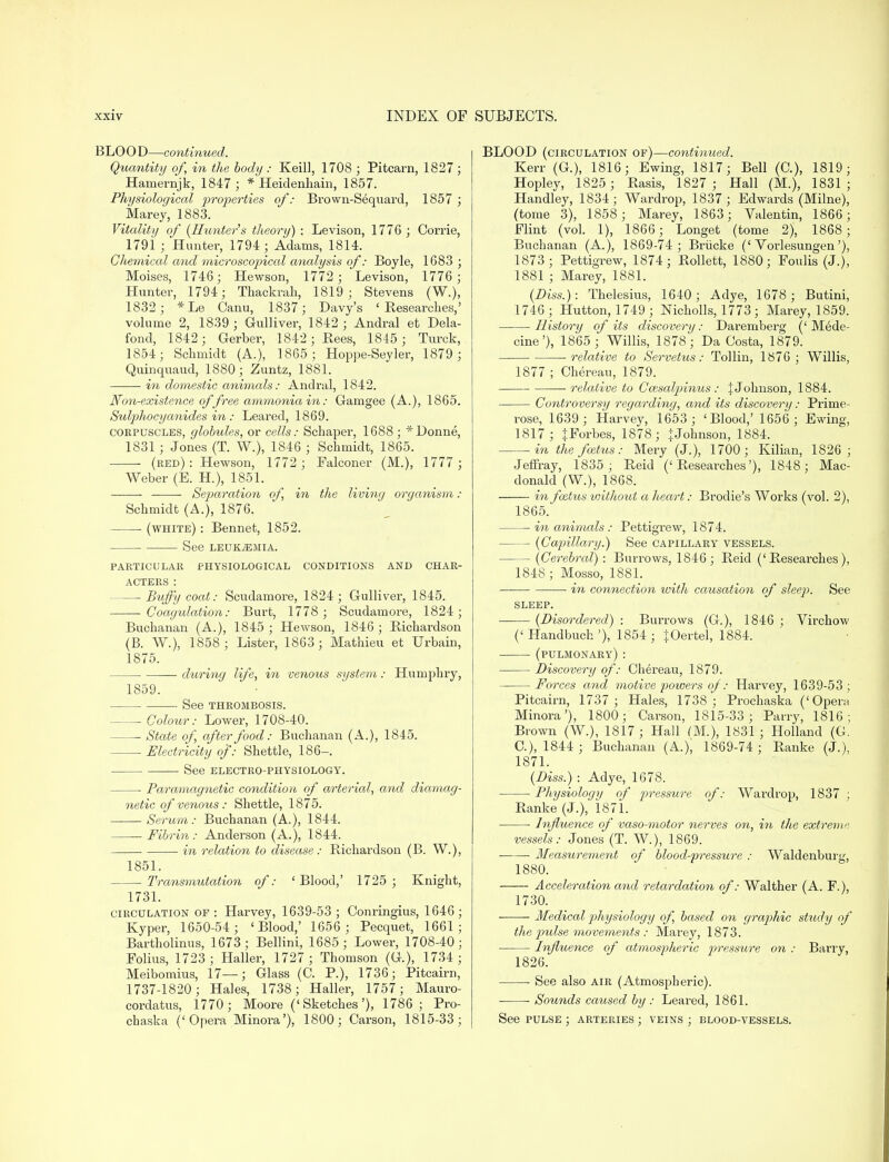 BLOOD—continued. Quantity of in the body: Keill, 1708 ; Pitcarn, 1827 ; Hamernjk, 1847 ; * Heidenkain, 1857. Physiological properties of: Brown-Sequard, 1857 ; karey, 1883. Vitality of (Hunter's theory) : Levison, 1776 ; Corrie, 1791 ; Hunter, 1794; Adams, 1814. Chemical and microscopical analysis of: Boyle, 1683 ; Moises, 1746; Hewson, 1772 ; Levison, 1776 ; Hunter, 1794; Thackrah, 1819; Stevens (W.), 1832 ; *Le Canu, 1837; Davy's 'Researches,' volume 2, 1839; Gulliver, 1842 ; Andral et Dela- fond, 1842; Gerber, 1842; Bees, 1845 ; Turck, 1854; Schmidt (A.), 1865; Hoppe-Seyler, 1879 ; Quinquaud, 1880; Zuntz, 1881. ■ in domestic animals: Andral, 1842. Non-existence of free ammonia in: Gamgee (A.), 1865. Sulphocyanides in : Leared, 1869. corpuscles, globules, or cells: Schaper, 1688 ; * Donne, 1831; Jones (T. W.), 1846 ; Schmidt, 1865. (red) : Hewson, 1772 ; Falconer (M.), 1777 ; Weber (E. H.), 1851. Separation of in the living organism : Schmidt (A.), 1876. (white) : Bennet, 1852. See LEUKAEMIA. PARTICULAR PHYSIOLOGICAL CONDITIONS AND CHAR- ACTERS : — Buffycoat: Scudamore, 1824; Gulliver, 1845. Coagulation: Burt, 1778; Scudamore, 1824; Buchanan (A.), 1845 ; Hewson, 1846; Richardson (B. W.), 1858 ; Lister, 1863; Mathieu et Urbain, 1875. ■ during life, in venous system: Humphry, 1859. See THROMBOSIS. Colour: Lower, 1708-40. State of, after food: Buchanan (A.), 1845. Electricity of: Shettle, 186-. See ELECTRO-PHYSIOLOGY. Paramagnetic condition of arterial, and diamag- netic of venous: Shettle, 1875. Serum: Buchanan (A.), 1844. Fibrin: Anderson (A.), 1844. in relation to disease: Richardson (B. W.), 1851. Transmutation of: 'Blood,' 1725 ; Knight, 1731. circulation of : Harvey, 1639-53 ; Oonringius, 1646; Kyper, 1650-54; 'Blood,' 1656 ; Pecquet, 1661; Bartholinus, 1673; Bellini, 1685; Lower, 1708-40; Folius, 1723 ; Haller, 1727 ; Thomson (G.), 1734 ; Meibomius, 17—; Glass (C. P.), 1736; Pitcairn, 1737-1820; Hales, 1738; Haller, 1757; Mauro- cordatus, 1770; Moore ('Sketches'), 1786; Pro- chaska ('Opera Minora'), 1800; Carson, 1815-33; BLOOD (circulation of)—continued. Kerr (G), 1816; Ewing, 1817; Bell (C), 1819; Hopley, 1825 ; Rasis, 1827 ; Hall (M.), 1831; Handley, 1834; Wardrop, 1837; Edwards (Milne), (tome 3), 1858 ; Marey, 1863; Valentin, 1866; Flint (vol. 1), 1866 ; Longet (tome 2), 1868; Buchanan (A), 1869-74 ; Briicke ('Vorlesungen'), 1873 ; Pettigrew, 1874; Rollett, 1880; Foulis (J.), 1881 ; Marey, 1881. (Diss.): Thelesius, 1640; Adye, 1678 ; Butini, 1746 ; Hutton, 1749 • Nicholls, 1773 ; Marey, 1859. History of its discovery: Daremberg (' M6de- cine'), 1865 ; Willis, 1878; Da Costa, 1879. -relative to Servetus: Tollin, 1876; Willis, 1877 ; Chereau, 1879. relative to Caisalpinus: JJohnson, 1884. Controversy regarding, and its discovery: Prime- rose, 1639 ; Harvey, 1653 ; 'Blood,' 1656; Ewing, 1817; JForbes, 1878; jJohnson, 1884. in the foetus: Mery (J.), 1700; Kilian, 1826 ; Jeffray, 1835; Reid ('Researches'), 1848; Mac- donald (W.), 1868. in foetus without a heart: Brodie's Works (vol. 2), 1865. in animals: Pettigrew, 1874. — (Capillary.) See capillary vessels. (Cerebral) : Burrows, 1846; Reid ('Researches), 1848 ; Mosso, 1881. — ■ in connection with causation of sleep. See SLEEP. (Disordered) : Burrows (G), 1846 ; Virchow (' Handbuch '), 1854 ; iOertel, 1884. (pulmonary): Discovery of: Chereau, 1879. Forces and motive powers of: Harvey, 1639-53 ; Pitcairn, 1737 ; Hales, 1738; Prochaska ('Opera Minora'), 1800; Carson, 1815-33; Parry, 1816; Brown (W.), 1817; Hall (M.), 1831; Holland (G. C), 1844 ; Buchanan (A.); 1869-74 ; Ranke (J.), 1871. (Diss.) : Adye, 1678. Physiology of pressure of: Wardrop, 1837 ; Ranke (J.), 1871. ■ Influence of vaso-motor nerves on, in the extreme vessels: Jones (T. W.), 1869. Measurement of blood-pressure : Waldenburg, 1880. Acceleration cmd retardation of: Walther (A. F.), 1730. Medical physiology of based on graphic study of the pulse movements : Marey, 1873. Influence of atmospheric pressure on : Barry, 1826. See also air (Atmospheric). Sounds caused by : Leared, 1861. See pulse ; arteries ; veins ; blood-vessels.