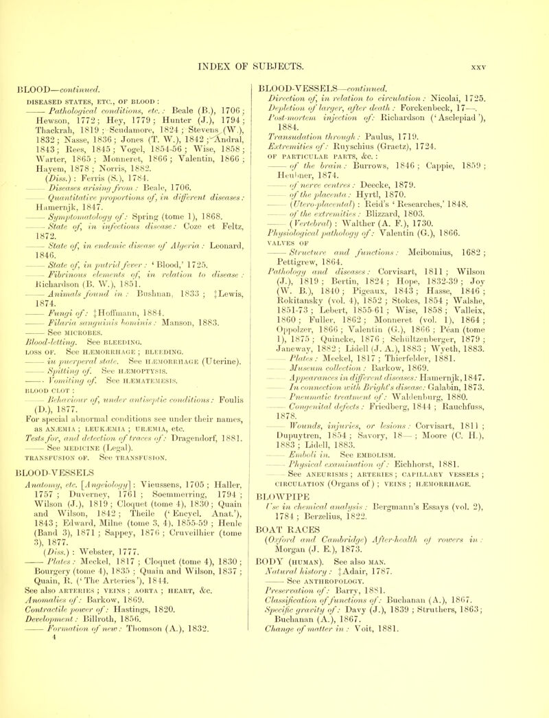 BLOOD—continued. DISEASED STATES, ETC., OF BLOOD : Pathological conditions, etc.: Beale (B.), 1706; Hewson, 1772 ; Hey, 1779; Hunter (J.), 1794; Thackrah, 1819; Scudamore, 1824 ; Stevens ..(W.), 1832 ; Nasse, 1836; Jones (T. W.), 1842 j^Andral, 1843; Bees, 1845; Vogel, 1854-56; Wise, 1858; Warter, 1865; Monneret, 1866; Valentin, 1866; Hayem, 1878; Norris, 1882. (Diss.) : Ferris (S.), 1784. — Diseases arising from : Beale, 1706. — Quantitative proportions of, in different diseases : Hamernjk, 1847. — Symptomatology of: Spring (tome 1), 1868. — State of in infectious disease: Coze et Feltz, 1872. — State of in endemic disease of Algeria: Leonard, 1846. — State of in putrid fever : 'Blood,' 1725. - Fibrinous elements of, in relation to disease : Bicbardson (B. W.), 1851. — Animals found in: Bushnan, 1833; JLewis, 1874. Fungi of: .j Hoffmann, 1884. — Filaria, sanguinis hominis: Manson, 1883. See microbes. Blood-letting. See bleeding. loss of. See h/emorrhage ; bleeding. — iu puerperal state. See H/EMORRHAGE (Uterine). — Spitting of. See H/EMOPTYSIS. ■ Vomiting of. See H/EMATEMESIS. blood CLOT : — Behaviour of, under antiseptic conditions: Foulis (D.), 1877. For special abnormal conditions see under their names, as ANyEMia ; leuk/emia ; urtemia, etc. Tests for, and detection of traces of: Dragendorf, 1881. — See medicine (Legal). transfusion of. See transfusion. BLOOD-VESSELS Anatomy, etc. [Angeiology] : Vieussens, 1705; Haller, 1757 ; Duverney, 1761 ; Soemmerring, 1794 ; Wilson (J.), 1819; Cloquet (tome 4), 1830; Quain and Wilson, 1842; Tbeile ('Encvcl. Anat.'), 1843; Edward, Milne (tome 3, 4), 1855-59 ; Henle (Band 3), 1871 ; Sappey, 1876 ; Cruveilhier (tome 3), 1877. (Diss.) : Webster, 1777. Plates: Meckel, 1817 ; Cloquet (tome 4), 1830 ; Bourgery (tome 4), 1835 • Quain and Wilson, 1837 ; Quain, B, ('The Arteries'), 1844. See also arteries ; veins ; aorta ; heart, &c. Anomalies of: Barkow, 1869. Contractile, power of: Hastings, 1820. Development: Billroth, 1856. Formation of new : Thomson (A.), 1832. LOOD-YESSELS—continued. Direction of, in relation to circulation: Nicolai, 1725. Depletion of larger, after death : Forckenbeck, 17—. Post-mortem injection of: Bichardson ('Asclepiad'), 1884. Transudation through : Paulus, 1719. Extremities of: Buysckius (Graetz), 1724. OF PARTICULAR PARTS, &C. : - of the brain: Burrows, 1846; Cappie, 1859; Heuhner, 1874. - of nerve centres: Deecke, 1879. - of'the placenta : Hyrtl, 1870. - (Uteroplacental) : Beid's ' Besearcbes,' 1848. - of the extremities : Blizzard, 1803. - (Vertebral) : Walther (A. P.), 1730. Physiological pathology of: Valentin (C), 1866. VALVES OF - Structure, and functions: Meibomius, 1682; Pettigrew, 1864. Pathology and diseases: Corvisart, 1811; Wilson (J.), 1819 j Bertin, 1824; Hope, 1832-39 ; Joy (W. B.), 1840; Pigeaux, 1843; Hasse, 1846; Bokitansky (vol. 4), 1852 ; Stokes, 1854 ; Walshe, 1851-73; Lebert, 1855-61; Wise, 1858; Valleix, 1860; Fuller, 1862; Monneret (vol. 1), 1864; Oppolzer, 1866; Valentin (G.), 1866 ; Bean (tome 1), 1875 ; Quincke, 1876 ; Schiiltzenberij'er, 1879 ; Janeway, 1882 ; Lidell (J. A.), 1883 ; Wyeth, 1883.' - Plates: Meckel, 1817; Thierfelder, 1881. - Museum collection: Barkow, 1869. - Appearances in different diseases: Hamernjk, 1847. - In connection with Bright's disease: Calabin, 1873. - Pneumatic treatment of: Waldenburg, 1880. - Congenital defects : Friedberg, 1844 ; Bauchfuss, 1878. Wounds, injuries, or lesions: Corvisart, 1811 ; Dupuytren, 1854 ; Savory, 18—; Moore (C. H), 1883 ; Lidell, 1883. - Emboli in. See embolism. - Physical examination of: Eichhorst, 1881. - See aneurisms ; arteries ; capillary vessels ; circulation (Organs of) ; veins ; hemorrhage. BLOWPIPE Use in chemical analysis : Bergmann's Essays (vol. 2), 1784 ; Berzelius, i822. BOAT RACES (Oxford and Cambridge) After-health of rowers in: Morgan (J. E.), 1873. BODY (human). See also man. Natural history : | Adair, 1787. See anthropology. Preservation of: Barry, 1881. Classification of functions of: Buchanan (A.), 1867. Specific gravity of: Davy (J.), 1839 ; Struthers, 1863; Buchanan (A.), 1867. Change of matter in : Voit, 1881.