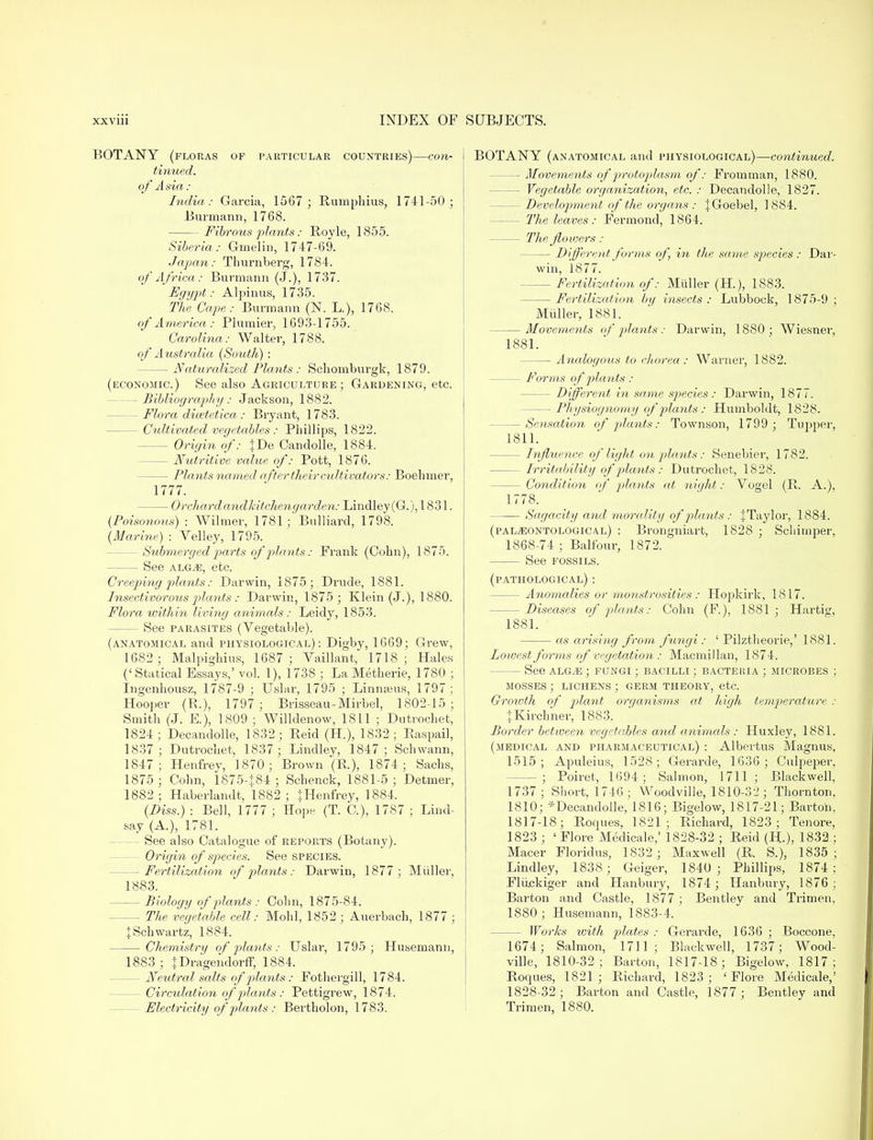 BOTANY (floras of particular countries)—con- tinued, of Asia: India : Garcia, 1567 ; Rumphius, 1741-50; Burmann, 1768. Fibrous plants: Royle, 1855. Siberia: Gmelin, 1747-69. Japan: Thurnberg, 1784. of Africa: Burmann (J.), 1737. Egypt: Alpinus, 1735. The Cape: Burmann (N. L.), 1768. of America : Plumier, 1693-1755. Carolina: Walter, 1788. of Australia (South): — Naturalized Plants : Schomburgk, 1879. (economic.) See also Agriculture; Gardening, etc. -Bibliography: Jackson, 1882. — Flora dicetetica: Bryant, 1783. — Cultivated vegetables : Phillips, 1822. - Origin of: }De Candolle, 1884. - Nutritive vcdue of: Pott, 1876. - Plants named after their cultivators: Boelimer, 1777. — Orchard and kitchen garden: Lindley(G.), 1831. {Poisonous) : Wilmer, 1781; Bulliard, 1798. (Marine) : Velley, 1795. — Submerged parts of plants: Frank (Cohn), 1875. See alg^e, etc. Creeping plants: Darwin, 1875; Drude, 1881. Insectivorous plants: Darwin, 1875; Klein (J.), 1880. Flora within living animals: Leidy, 1853. - See parasites (Vegetable). (anatomical and physiological): Digby, 1669; Grew, 1682 ; Malpighius, 1687; Vaillant, 1718; Hales (' Statical Essays,' vol. 1), 1738 ; La Metherie, 1780 ; Ingenhousz, 1787-9 ; Uslar, 1795 ; Linnaeus, 1797; Hooper (R.), 1797 ; Brisseau-Mirbel, 1802-15 ; Smith (J. E.), 1809 ; Willdenow, 1811 ; Dutrochet, 1824; Decandolle, 1832; Reid (H.), 1832; Raspail, 1837; Dutrochet, 1837; Lindley, 1847; Schwann, 1847; Henfrey, 1870; Brown (R), 1874; Sachs, 1875 ; Cohn, 187 5-}. 84 ; Schenck, 1881-5 ; Detmer, 1882; Haberlandt, 1882; }Henfrey, 1884. (Diss.) : Bell, 1777 ; Hope (T. O), 1787 ; Lind- say (A.), 1781. See also Catalogue of reports (Botany). Origin of species. See species. — Fertilization of plants: Darwin, 1877 ; Miiller, 1883. - Biology of plants : Cohn, 1875-84. — The vegetable cell: Mohl, 1852 ; Auerbach, 1877 ; + Schwartz, 1884. Chemistry of plants: Uslar, 1795; Husemann, 1883 ; }Dragendorff, 1884. - Neutral salts of plants : Fothergill, 1784. - Circulation of plants : Pettigrew, 1874. Electricity of plants : Bevtholon, 1783. BOTANY (anatomical and physiological)—continued. — Movements of protoplasm of: Fromman, 1880. - Vegetable organization, etc. : Decandolle, 1827. - Develop/merit of the organs : JGoebel, 1884. - The leaves: Fermond, 1864. - The Jloioers : Different forms of, in the same species : Dar- win, 1877. Fertilization of: Miiller (H.), 1883. Fertilization by insects : Lubbock, 1875-9 ; Miiller, 1881. Movements of plants : Darwin, 1880; Wiesner, 1881. — Analogous to chorea : Warner, 1882. — Forms of plants : - Different in same species: Darwin, 1877. — Physiognomy of plants: Humboldt, 1828. — Sensation of plants: Townson, 1799 ; Tupper, 1811. - Influence of light on plants : Senebier, 1782. - Irritability of plants : Dutrochet, 1828. — Condition of plants at night: Yogel (R. A.), 1778. Sagacity and morality of plants : JTaylor, 1884. (pal^ontological) : Brongniart, 1828 ; Schimper, 1868-74 ; Balfour, 1872. See fossils. (pathological) : — Anomalies or monstrosities : Hopkirk, 1817. — Diseases of plants: Cohn (F.), 1881; Hartig, 1881. as arising from fungi: ' Pilztheorie,' 1881. Lowest forms of vegetation : Macmillan, 1874. — See alg^e ; fungi ; bacilli ; bacteria ; microbes ; mosses ; lichens ; germ theory, etc. Growth of plant organisms at high temperature : JKirchner, 1883. Border between vegetables and animals : Huxley, 1881. (medical and pharmaceutical) : Albertus Magnus, 1515; Apuleius, 1528 ; Gerarde, 1636; Culpeper, -; Poiret, 1694; Salmon, 1711 ; Blackwell, 1737; Short, 1746; Woodville, 1810-32 ; Thornton, 1810; *Decandolle, 1816; Bigelow, 1817-21; Barton, 1817-18; Roques, 1821; Richard, 1823; Tenore, 1823 ; ' Flore Medicale,' 1828-32 ; Reid (H-), 1832 ; Macer Floridus, 1832 ; Maxwell (R. S.), 1835; Lindley, 1838 ; Geiger, 1840 ; Phillips, 1874 ; Fliickiger and Hanbury, 1874; Hanbury, 1876 ; Barton and Castle, 1877; Bentley and Trimen, 1880 ; Husemann, 1883-4. - Works with plates : Gerarde, 1636 ; Boccone, 1674 ; Salmon, 1711; Blackwell, 1737; Wood- ville, 1810-32 ; Barton, 1817-18; Bigelow, 1817 ; Roques, 1821; Richard, 1823; 'Flore Medicale,' 1828-32 ; Barton and Castle, 1877 ; Bentley and Trimen, 1880.