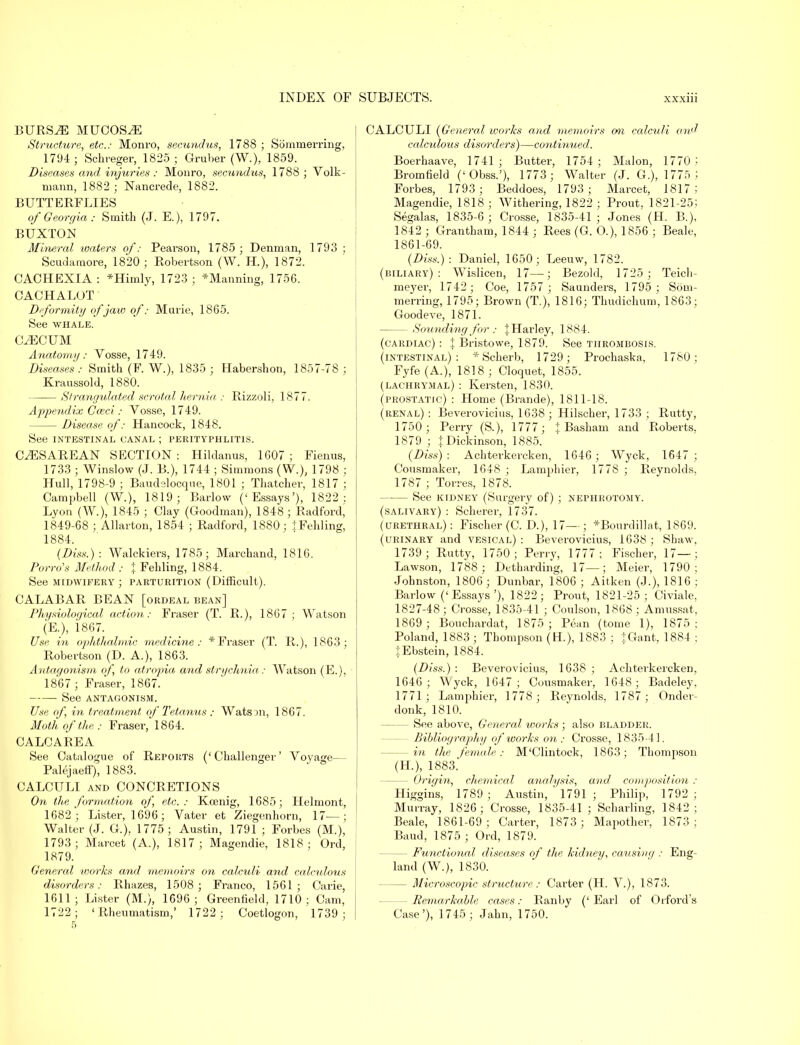 BURS^E MUCOSAE Structure, etc.: Monro, secundus, 1788 ; Sommerring, 1794 ; Schreger, 1825 ; Gruber (W.), 1859. Diseases and injuries : Monro, secundus, 1788 ; Volk- mann, 1882 ; Nancrede, 1882. BUTTERFLIES of Georgia: Smith (J. E.), 1797. BUXTON Mineral waters of: Pearson, 1785 ; Dennian, 1793 ; Scudamore, 1820 ; Robertson (W. H.), 1872. CACHEXIA : *Himly, 1723 ] ^Manning, 1756. CACHALOT Deformity of jaw of: Marie, 1865. See whale. CAECUM Anatomy: Vosse, 1749. Diseases : Smith (F. W.), 1835 ; Habershon, 1857-78 ; Kraussold, 1880. Strangulated scrotal hernia : Rizzoli, 1877. Appendix Cceci: Vosse, 1749. Disease of: Hancock, 1848. See INTESTINAL CANAL J PERITYPHLITIS. CESAREAN SECTION : Hildanus, 1607 ; Fienus, 1733 ; Winslow (J. B.), 1744 ; Simmons (W.), 1798 ; Hull, 1798-9 ; Baudslocque, 1801 ; Thatcher, 1817 ; Campbell (W.), 1819; Barlow ('Essays'), 1822: Lyon (W.), 1845 ; Clay (Goodman), 1848 ; Radfordj 1849-68 ; Allarton, 1854 ; Radford, 1880; tFehling, 1884. (Diss.) : Walckiers, 1785; Marchand, 1816. Porro's Method : % Fehling, 1884. See midwifery; parturition (Difficult). CALABAR BEAN [ordeal bean] Physiological action: Fraser (T. R.), 1867; Watson (E.), 1867. Use in ophthalmic medicine: * Fraser (T. R.), 1863; Robertson (D. A.), 1863. Antagonism of to atropia and strychnia: Watson (E.), 1867 ; Fraser, 1867. See antagonism. Use of, in treatment of Tetanus : Watson, 1867. Moth of the: Fraser, 1864. CALCAREA See Catalogue of Reports ('Challenger' Voyage— Palejaeff), 1883. CALCULI and CONCRETIONS On the formation of etc.: Koenig, 1685; Helmont, 1682; Lister, 1696; Vater et Ziegenhorn, 17—; Walter (J. G.), 1775; Austin, 1791 ; Forbes (M.), 1793; Marcet (A.), 1817; Magendie, 1818; Ord, 1879. General works and memoirs on calculi and calculous disorders: Rhazes, 1508; Franco, 1561; Carie, 1611; Lister (M.), 1696 ; Greenfield, 1710; Cam, 1722; 'Rheumatism,' 1722 ; Coetlogon, 1739 ; CALCULI (General works and memoirs on calculi and calculous disorders)—continued. Boerhaave, 1741; Butter, 1754; Malon, 1770 J Bromfield ('Obss.'), 1773; Walter (J. G.), 1775 i Forbes, 1793; Beddoes, 1793; Marcet, 1817; Magendie, 1818; Withering, 1822 ; Prout, 1821-25; Segalas, 1835-6 ; Crosse, 1835-41 ; Jones (H. B.), 1842 ; Grantham, 1844; Rees (G. O.), 1856 ; Beale, 1861-69. (Diss.): Daniel, 1650; Leeuw, 1782. (biliary): Wislicen, 17—; Bezold, 1725 ; Teicli- meyer, 1742; Coe, 1757 ; Saunders, 1795; Som- merring, 1795; Brown (T.), 1816; Thudichum, 1863; Goodeve, 1871. Sounding for: JHarley, 1884. (cardiac) : | Bristowe, 1879. See thrombosis. (intestinal): * Scherb, 1729; Prochaska, 1780; Fyfe(A.), 1818; Cloquet, 1855. (lachrymal) : Kersten, 1830. (prostatic) : Home (Brande), 1811-18. (renal) : Beverovicius, 1638 ; Hilscher, 1733 ; Rutty, 1750; Perry (S.), 1777 ; % Basham and Roberts, 1879 ; \ Dickinson, 1885. (Diss): Achterkercken, 1646; Wyck, 1647; Cousmaker, 1648 ; Lamphier, 1778 ; Reynolds. 1787 ; Torres, 1878. See kidney (Surgery of) ; nephrotomy. (salivary) : Scherer, 1737. (urethral): Fischer (C. D.), 17—; *Bourdillat, 1869. (urinary and vesical) : Beverovicius, 1638 ; Shaw, 1739; Rutty, 1750; Perry, 1777; Fischer, 17— ; Lawson, 1788 ; Detharding, 17—; Meier, 1790; Johnston, 1806; Dunbar, 1806 ; Aitken (J.), 1816 ; Barlow (' Essays '), 1822 ; Prout, 1821-25; Civiale, 1827-48; Crosse, 1835-41 ; Coulson, 1868 ; Amussat, 1869 ; Bouchardat, 1875 ; Pean (tome 1), 1875: Poland, 1883 ; Thompson (H), 1883 ; JGant, 1884 ; JEbstein, 1884. (Diss.) : Beverovicius, 1638 ; Achterkercken, 1646; Wyck, 1647; Cousmaker, 1648; Badeley. 1771; Lamphier, 1778 ; Reynolds, 1787; Onder- donk, 1810. — See above, General works ; also bladder. Bibliography of works on: Crosse, 1835-41. — in the female: M'Clintock, 1863; Thompson (H), 1883. — Origin, chemical analysis, and composition : Higghis, 1789 ; Austin, ' 1791 ; Philip, 1792 ; Murray, 1826; Crosse, 1835-41 ; Scharling, 1842; Beale, 1861-69; Carter, 1873 ; Mapother, 1873; Baud, 1875 ; Ord, 1879. — Functional diseases of the kidney, causing : Eng- land (W.), 1830. — Microscopic structure: Carter (H. V.), 1873. -Remarkable cases: Ranby ('Earl of Orford's Case'), 1745; Jahn, 1750.