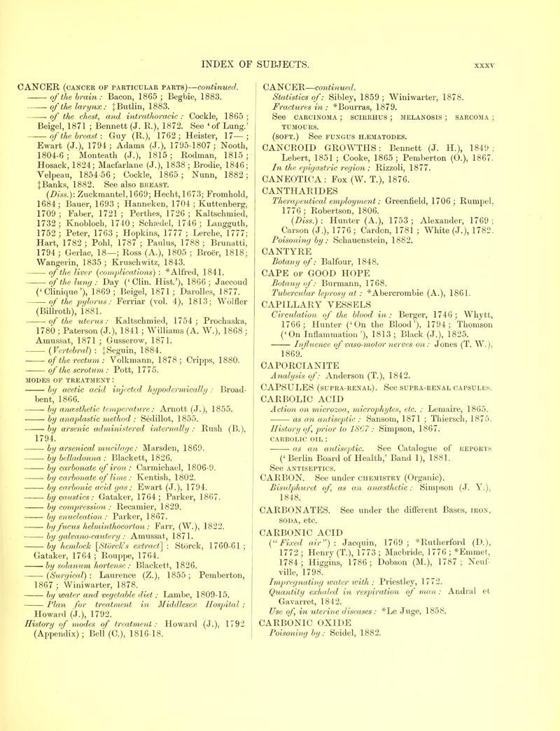 CANCER (cancer of particular parts)—continued. of the brain: Bacon, 1865 ; Begbie, 1883. of the larynx: jButlin, 1883. of the chest, and intrathoracic : Cockle, 1865 ; Beigel, 1871 ; Bennett (J. R.), 1872. See ' of Lung.' of the breast : Guy (R.), 1762; Heister, 17—; Ewart (J.), 1791; Adains (J.), 1795-1807; Nooth, 1804-6; Monteath (J.), 1815; Rodman, 1815; Hosack, 1824; Macfarlane (J.), 1838; Brodie, 1846; Yelpeau, 1854-56; Cockle, 1865; Nunn, 1882; JBanks, 1882. See also breast. (Diss.): Zuckmantel,1669; Hecht,1673; Fromhold, 1684; Bauer, 1693 ; Hanneken, 1704 ; Kuttenberg, 1709 ; Faber, 1721; Perthes, 1726 ; Kaltschmied, 1732; Knobloch, 1740; Schfedel, 1746; Langguth, 1752 ; Peter, 1763 ; Hopkins, 1777 ; Lerche, 1777; Hart, 1782 ; Polil, 1787 ; Paulus, 1788; Brunatti, 1794 ; Gerlac, 18—; Ross (A.), 1805 ; Broer, 1818; Wangerin, 1835 ; Kruschwitz, 1843. of the liver (comjMcations) : * Alfred, 1841. of the luny : Day (' Clin. Hist.'), 1866 ; Jaccoud ('Clinique'), 1869; Beigel, 1871; Darolles, 1877. of the pylorus: Ferriar (vol. 4), 1813; Wolfler (Billroth), 1881. of the uterus: Kaltschmied, 1754 ; Prochaska, 1780 ; Paterson (J.), 1841 ; Williams (A. W.), 1868; Amussat, 1871 ; Gusserow, 1871. {Vertebral) : fSeguin, 1884. of the rectum : Volkmann, 1878; Cripps, 1880. of the scrotum,: Pott, 1775. modes of treatment: by acetic acid injected hypodcrmically : Broad- bent', 1866. by ancesthetic temperature: Arnott (J.), 1855. by anaplastic method : Sedillot, 1855. by arsenic administered internally : Rush (B.), 1794. by arsenical mucilage: Marsden, 1869. ■ by belladonna: Blackett, 1826. ——■ by carbonate of iron: Carmichael, 1806-9. by carbonate of lime : Kentish, 1802. by carbonic acid gas; Ewart (J.), 1794. by caustics: Gataker, 1764; Parker, 1867. by concession: Recamier, 1829. by enucleation: Parker, 1867. by fucus helminthocorton: Farr, (W.), 1822. by galvano-cautery: Anmssat, 1871. by hemlock [Sto7xk's extract] : Storck, 1760-61 ; j Gataker, 1764 ; Rouppe, 1764. ■ by solanum hortense : Blackett, 1826. (Surr/ical) : Laurence (Z.), 1855 ; Pemberton, 1867 ; Winiwarter, 1878. by water and vegetable diet; Lambe, 1809-15. Plan for treatment in Middlesex Hospital : Howard (J.), 1792. History of modes of treatment: Howard (J.), 1792 (Appendix); Bell (C), 1816-18. CANCER—continued. Statistics of: Sibley, 1859 ; Winiwarter, 1878. Fractures in : *Bourras, 1879. See carcinoma ; scirrhus ; melanosis ; sarcoma ; tumours, (soft.) See fungus h^ematodes. CANCROID GROWTHS: Bennett (J. H.), 1849 ; Lebert, 1851 ; Cooke, 1865 ; Pemberton (O.), 1867. In the epigastric region : Rizzoli, 1877. CANEOTICA: Fox (W. T.), 1876. CANTHARIDES Tlierapeutical employment: Greenfield, 1706; Rumpel, 1776 ; Robertson, 1806. (Diss.): Hunter (A.), 1753; Alexander, 1769; Carson (J.), 1776; Cardon, 1781 ; White (J.), 1782. Poisoning by: Schauenstein, 1882. CANTYRE Botany of: Balfour, 1848. CAPE of GOOD HOPE Botany of: Burmann, 1768. Tubercular leprosy at : *Abercrombie (A.), 1861. CAPILLARY VESSELS Circulation of the blood in: Berger, 1746; Whytt, 1766 ; Hunter ('On the Blood'), 1794; Thomson ('On Inflammation '), 1813 ; Black (J.), 1825. Influence of vaso-motor nerves on: Jones (T. W.), 1869. CAPORCIANITE Analysis of: Anderson (T.), 1842. CAPSULES (supra-renal). See supra-renal capsules. CARBOLIC ACID Action on microzoa, microphytes, etc. ; Lemaire, 1865. as an antiseptic : Sansom, 1871 ; Thiersch, 1875. History of, prior to 1807: Simpson, 1867. carbolic oil : ■ as an antiseptic. See Catalogue of REPORTS (' Berlin Board of Health,' Band 1), 1881. See antiseptics. CARBON. See under chemistry (Organic). Bisulphuret of, as an ancesthetic: Simpson (J. Y.), 1848. CARBONATES. See under the different Bases, iron, soda, etc. CARBONIC ACID (Fixed air) : Jacquin, 1769 ; *Rutherford (I).), 1772 ; Henry (T.), 1773 ; Macbride, 1776 ; *Emmet, 1784; Higgins, 1786; Dobson (M.), 1787; Neuf- ville, 1798. Impregnating water with : Priestley, 1772. Quantity exhaled in respiration of man: Andral et Gavarret, 1842. Use of, in uterine diseases: *Le Juge, 1858. CARBONIC OXIDE Poisoning by: Seidel, 1882.