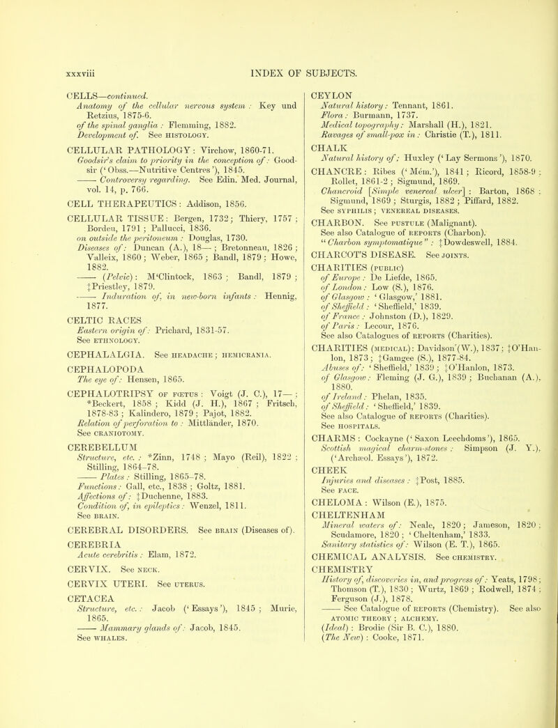 CELLS—continued. Anatomy of the cellular nervous system : Key und Retzius, 1875-6. of the spinal ganglia : Flemming, 18S2. Development of. See histology. CELLULAR PATHOLOGY: Virchow, 1860-71. Good-sir's claim to priority in the conception of: Good- sir ('Obss.—Nutritive Centres'), 1845. ■ Controversy regarding. See Edin. Med. Journal, vol. 14, p. 766. CELL THERAPEUTICS: Addison, 1856. CELLULAR TISSUE: Bergen, 1732; Thiery, 1757; Borden, 1791 ; Pallucci, 1836. on outside the peritoneum : Douglas, 1730. Diseases of: Duncan (A.), 18—; Bretonneau, 1826; Valleix, 1860; Weber, 1865 ; Bandl, 1879: Howe, 1882. (Pelvic): M'Clintock, 1863; Band], 1879; J Priestley, 1879. ■ Induration of. in new-born infants : Hennig, 1877. CELTIC RACES Eastern origin of: Prichard, 1831-57. See ETHNOLOGY. CEPHALALGIA. See headache; hemicrania. CEPHALOPODA The eye of: Hensen, 1865. CEPHALOTRIPSY op fcetus : Voigt (J. C), 17— ; *Beckert, 1858 ; Ividd (J. H.), 1867 ; Fritsch, 1878-83; Kalindero, 1879; Pajot, 1882. Relation of perforation to : Mittlander, 1870. See CRANIOTOMY. CEREBELLUM Structure, etc. : *Zinn, 1748 ; Mayo (Reil), 1822 : Stilling, 1864-78. Plates: Stilling, 1865-78. Functions: Gall, etc., 1838 ; Goltz, 1881. Affections of: JDuchenne, 1883. Condition of, in epileptics: Wenzel, 1811. See brain. CEREBRAL DISORDERS. See brain (Diseases of). CEREBRIA Acute cerebritis : Elam, 1872. CERVIX. See neck. CERVIX UTERI. See uterus. CETACEA Structure, etc.: Jacob ('Essays'), 1845; Murie, 1865. Mammary glands of: Jacob, 1845. See whales. CEYLON Natural history: Tennant, 1861. Flora: Burmann, 1737. Medical topography: Marshall (H.), 1821. Ravages of small-pox in: Christie (T.), 1811. CHALK Natural history of: Huxley (' Lay Sermons '), 1870. CHANCRE: Ribes ('Mem.'), 1841; Ricord, 1858-9 : Roller, 1861-2; Sigmund, 1869. Chancroid \_Simple venereal ulcer] : Barton, 1868 : Sigmund, 1869 ; Sturgis, 1882 ; Piffard, 1882. See syphilis ; venereal diseases. CHARBON. See pustule (Malignant). See also Catalogue of reports (Charbon).  Charbon symptomatique : fDowdeswell, 1884. CHARCOT'S DISEASE. See joints. CHARITIES (public) of Europe: De Liefde, 1865. of London: Low (S.), 1876. of Glasgow : ' Glasgow,' 1881. of Sheffield: < Sheffield,' 1839. of'France : Johnston (D.), 1829. of Paris : Lecour, 1876. See also Catalogues of reports (Charities). CHARITIES (medical): Davidson (W.), 1837; JO'Han- lon, 1873; |Gamgee (S.), 1877-84. Abuses of: 'Sheffield,' 1839; JO'Hanlon, 1873. of Glasgow: Fleming (J. G.), 1839; Buchanan (A.)r 1880. of Ireland: Phelan, 1835. of Sheffield: 'Sheffield,' 1839. See also Catalogue of reports (Charities). See hospitals. CHARMS : Cockayne (' Saxon Leechdoms'), 1865. Scottish magical charm-stones : Simpson (J. Y.), ('Archseol. Essays'), 1872. CHEEK Injuries and diseases : if Post, 1885. See face. CHELOMA: Wilson (E.), 1875. CHELTENHAM Mineral waters of: Neale, 1820; Jameson, 1820; Scudamore, 1820; 'Cheltenham,' 1833. Sanitary statistics of: Wilson (E. T), 1865. CHEMICAL ANALYSIS. See chemistry. CHEMISTRY History of, discoveries in, and progress of: Yeats, 1798; Thomson (T), 1830; Wurtz, 1869; Rodwell, 1874 ; Ferguson (J.), 1878. See Catalogue of reports (Chemistry). See also atomic theory ; alchemy. (Ideal) : Brodie (Sir B. C), 1880. (The New) : Cooke, 1871.