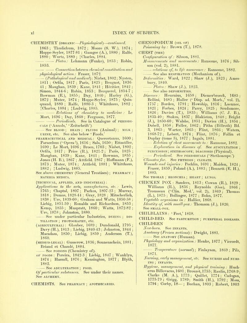 CHEMISTRY (organic—Physiological)—continued. 1863; Thudichum, 1872- Moore (S. W.), 1874; Hoppe-Seyler, 1877-81 ; Gamgee (A.), 1880 ; Ralfe, 1880; Wurtz, 1880 ; jCharles, 1884. Plates: Lehmann (Funke), 1853; Robin, 1853. Connection between chemical constitution and physiological action: Fraser, 187*2. (Pathological and medical) : Nisbet, 1802; Nysten, 1811; Orfila, 1817; Paris, 1825 ; Beugnot, 1836- 41; Maughan, 1839 ; Kane, 1841 ; Heritier, 1842 ; Simon, 1844-6; Robin, 1853; Becquerel, 1854-7 ; Bowman (E.), 1855; Day, 1860; Harley (G.), 1872; Muter, 1874; Hoppe-Seyler, 1875; Quin- quand, 1880 ; Ralfe, 1880-3 ; Whitthaus, 1882 ; JCharles, 1884; |Ludwig, 1885. Relations of chemistry to medicine : Le Mort, 1696 ; Day, 1860; Ferguson, 1877. ■ Periodicals. See in Catalogue of periodi- cals ('Annals,' ' Zeitschi-ift'). — See blood ; brain ; fluids (Animal) ; milk ; urine, etc. See also below 1 Foods.' pharmaceutical and medical: Quercetanus, 1600; Paracelsus (' Opera '), ] 616 ; Sala, 1650 ; Ettmiiller, 1690 ; Le Mort, 1696 ; Broen, 1703 ; Nisbet, 1802 ; Orfila, 1817; Price (R.), 1821-2; Paris, 1825; Maughan, 1839 ; Kane, 1841 ; Bowman, 1855 ; Jones (H. B.), 1867 ; Attfield. 1867 ; Hoffmann (F.), 1873; Muter, 1874; Attfield, 1881; Whitthaus, 1882; }Ludwig, 1885. See above chemistry (General Treatises); pharmacy ; materia medica. (technical, applied, and industrial) : Applications to the arts, manufactures, etc.: Lewis, 1765; Chaptal, 1807; Parkes, 1807-23; Murray, 1818 ; Dumas, 1828-44 ; Grav, 1828 ; Mitscherlich, 1838 ; Ure, 1839-60 ; Graham and Watts, 1850-58 ; Liebig, 1851-59 ; Ronalds and Richardson, 1853 ; Kemp, 1855; Muspratt, 1860; Watts, 1872-82; Ure, 1878; Johnston, 1880. — See under particular Industries, dyeing ; dis- tillation ; photography, etc. (agricultural) : Glauber, 1689 ; Dundonald, 1795 ; Davy (H), 1813 ; Liebig, 1840-43 ; Johnston, 1844 ; Macadam, 1850; Liebig, 1859 ; Anderson (T.), 1860. (medico-legal) : Gusserow, 1836; Sonnenschein, 1881; Briand et Chaude, 1884. See poisons (Chemistry of). OF foods : Pereira, 1842-3 ; Liebig, 1847 ; Wanklyn, 1874; Hassall, 1876; Kensington, 1877; Blyth, 1882. See adulteration ; food. Of particular substances. See under their names. See ALCHEMY. CHEMISTS. See pharmacy ; apothecaries. CHENOPODIUM (oil of) Poisoning by : Brown (T.), 1878. CHEST (the) Configuration of: Sibson, 1881. Measurements and movements: Ransome, 1876; Sib- son (vol. 2), 1881. relations of, to life assurance: Ransome, 1882. — See also respiration (Mechanism of). Deformities: Ward, 1822 ; Shaw (J.), 1823 ; Ames- bury, 1840. Plates: Shaw (J.), 1823. See also deformities. Diseases: Heurnius, 1658 ; Diemerbroeck, 1685 ; Bellini, 1685 ; Haller (' Disp. ad. Morb.,' vol. 2), 1757; Bordeu, 1791; Howship, 1816; Laennec, 1821 ; Forbes, 1824; Parry, 1825 ; Scudamore, 1826; Davies (T.), 1835; Williams (C. J. B.), 1835-40; Stokes, 1837 ; Blakiston, 1848; Bright (J.), 1850-60; Walshe, 1851; Davies (H.), 1854 ; Dobell, 1858 ; Fuller, 1862 ; Pitha (Billroth) Bd. 3, 1865; Warter, 1865; Flint, 1866 ; Waters, 1868-72; Lebert, 1874; Flint, 1876 ; Follin et Duplay (tome 5), 1877 ; Ingals, 1881. — Relation of chest movements to : Ransome, 1882. — Exploration in diseases of. See auscultation ; percussion; stethoscope; diagnosis (Physical). — Periodical. See periodicals ('Stethoscope.') Climates for. See phthisis ; climate. Wounds and injuries: Pechlin, 1691 ; Maiden, 1824; Fraser, 1859; Poland (A.), 1883; |Bennett (E. H.), 1885. See thorax ; bronchia ; heart; lungs. CHICKEN POX: Sanders, 1813; Cowan (R.), 1829; Williams (R.), 1836 ; Reynolds (Gee), 1866 ; Trousseau ('Clin. Med.', vol. 2), 1869; Thomas (L), 1875 ; Bollinger, 1877 ; Bohn, 1877. Vegetable organisms in : Hallier, 1868. Identity of ivith small-pox: Thomson (J.), 1820. See small-pox. CHILBLAINS: 'Feet,' 1818. CHILD-BED. See parturition ; puerperal diseases. CHILDREN Nevj-born. See infants. Anatomy (Frozen sections) : D wight, 1881. ■ See anatomy (Human). Physiology and organization: Henke, 1877 ; Vierordt 1877. Temperature (normal); Finlayson, 1869; Pilz, 1871. Nursing, early management, etc. See nurses and nurs- ing ; infants. Hygiene, management, and physical training: Huch- erus Billovacus, 1601; Brouzet, 1755; Raulin, 1768-9; Clarke (M. A.), 1773 ; Quillet, 1774; Cadogan, 1775-79; Grigg, 1789; Smith (H.), 1792; Moss, 1794 ; Corby, 18—; Buchan, 1803 ; Robert, 1803