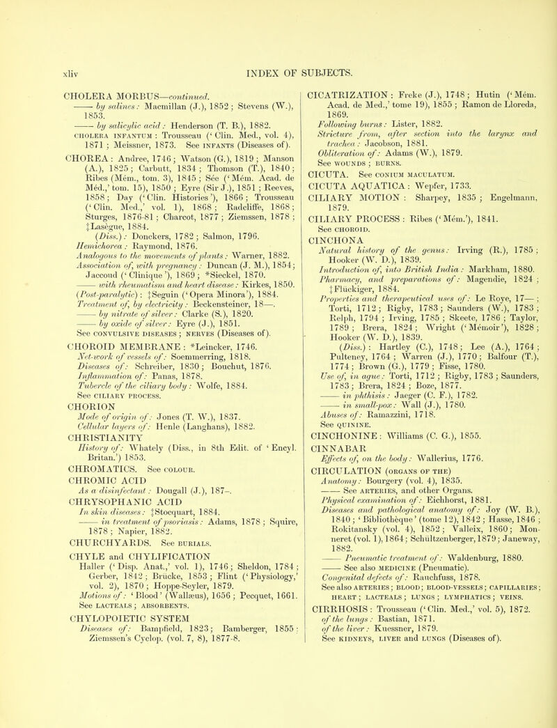 CHOLERA MORBUS—continued. by salines: Macmillan (J.), 1852; Stevens (W.), 1853. by salicylic, acid: Henderson (T. B.), 1882. cholera infantum : Trousseau (' Clin. Med., vol. 4), 1871 ; Meissner, 1873. See infants (Diseases of). CHOREA: Andree, 1746; Watson (G.), 1819 ; Manson (A.), 1825; Carbutt, 1834; Thomson (T), 1840; Ribes (Mem., torn. 3), 1845; See ('Mem. Acad, de Med.,' torn. 15), 1850 ; Eyre (Sir J.), 1851 ; Reeves, 1858; Day ('Clin. Histories'), 1866 ; Tronssean ('Clin. Med.,' vol. 1), 1868; Radcliffe, 1868; Sturges, 1876-81; Charcot, 1877; Ziemssen, 1878; JLasegue, 1884. {Diss.): Donckers, 1782; Salmon, 1796. Ilemichorea: Raymond, 1876. Analogous to the movements of plants: Warner, 1882. Association of, with pregnancy : Duncan (J. M.), 1854; Jaccoud ('Clinique'), 1869; *Sieckel, 1870. with rheumatism and heart disease: Kirkes, 1850. (Postparalytic) : |Seguin ('Opera Minora'), 1884. Treatment of, by electricity: Beckensteiner, 18—. by nitrate of silver: Clarke (S.), 1820. by oxide of silver: Eyre (J.), 1851. See convulsive diseases; nerves (Diseases of). CHOROID MEMBRANE : *Leincker, 1746. Net-work of vessels of: Soemmerring, 1818. Diseases of: Schreiber, 1830; Bouchut, 1876. Inflammation of: Panas, 1878. Tubercle of the ciliary body: Wolfe, 1884. See CILIARY PROCESS. CHORION Mode of origin of: Jones (T. W.), 1837. Cellular layers of: Henle (Langhans), 1882. CHRISTIANITY History of: Whately (Diss., in 8th Edit, of ' Encyl. Britan.') 1853. CHROMATICS. See colour. CHROMIC ACID As a disinfectant: Dongall (J.), 187-. CHRYSOPHANIC ACID In skin diseases: jStocquart, 1884. in treatment of psoriasis: Adams, 1878 ; Squire, 1878; Napier, 1882. CHURCHYARDS. See burials. CHYLE and CHYLIFICATION Haller (' Disp. Anat.,' vol. 1), 1746; Sheldon, 1784; Cerber, 1842; Brucke, 1853; Flint ('Physiology,' vol. 2), 1870 ; Hoppe-Seyler, 1879. Motions of: 'Blood' (Wallseus), 1656 ; Pecquet, 1661. See lacteals; absorbents. CHYLOPOIETIC SYSTEM Diseases of: Bampfleld, 1823; Bamberger, 1855: Ziemssen's Cyclop, (vol. 7, 8), 1877-8. CICATRIZATION: Freke (J.), 1748; Hutin ('Mem. Acad, de Med.,' tome 19), 1855 ; Ramon de Lloreda, 1869. Following burns: Lister, 1882. Stricture from, after section into the larynx and trachea: Jacobson, 1881. Obliteration of: Adams (W.), 1879. See wounds ; burns. CICUTA. See conium maculatum. CICUTA AQUATICA: Wepfer, 1733. CILIARY MOTION : Sharpey, 1835 ; Engelmann, 1879. CILIARY PROCESS : Ribes ('Mem.'), 1841. See choroid. CINCHONA Natural history of the genus: Irving (R.), 1785 ; Hooker (W. D.), 1839. Inti'odtiction of, into British India: Markham, 1880. Pharmacy, and preparations of: Magendie, 1824 ; JFliickiger, 1884. Properties and therapeutical uses of: Le Roye, 17—; Torti, 1712; Rigby, 1783 ; Saunders (W.), 1783; Relph, 1794 ; Irving, 1785 ; Skeete, 1786 ; Taylor, 1789; Brera, 1824; Wright ('Memoir'), 1828; Hooker (W. D.), 1839. (Diss.) : Hartley (C), 1748; Lee (A.), 1764; Pulteney, 1764; Warren (J.), 1770; Balfour (T.), 1774; Brown (G.), 1779; Fisse, 1780. Use of, in ague: Torti, 1712 ; Rigby, 1783 ; Saunders, 17*83; Brera, 1824 ; Boze, 1877. in pjhthisis: Jaeger (C. F.), 1782. in small-pox: Wall (J.), 1780. Abuses of: Ramazzini, 1718. See quinine. CINCHONINE: Williams (C. G.), 1855. CINNABAR Effects of, on the body: Wallerius, 1776. CIRCULATION (organs of the) Anatomy: Bourgery (vol. 4), 1835. See arteries, and other Organs. Physical examination of: Eichhorst, 1881. Diseases and pathological anatomy of: Joy (W. B.), 1840 ; ' Bibliotheque' (tome 12), 1842 ; Hasse, 1846 ; Rokitansky (vol. 4), 1852; Valleix, 1860; Mon- neret (vol. 1). 1864; Schiiltzenberger, 1879; Janeway, 1882. Pneumatic treatment of: Waldenburg, 1880. See also medicine (Pneumatic). Congenital defects of: Rauchfuss, 1878. See also arteries ; blood; blood-vessels; capillaries; heart; lacteals; lungs; lymphatics; veins. CIRRHOSIS : Trousseau ('Clin. Med.,' vol. 5), 1872. of the lungs: Bastian, 1871. of the liver: Kuessner, 1879. See kidneys, liver and lungs (Diseases of).