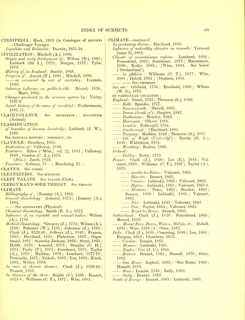 CIRRIPEDIA: Hoek, 1883 (in Catalogue of reports -—Challenger Voyage). Lepadidce and Balanidce: Darwin, 1851-54. CIVILIZATION: Mitchell (A.), 1880. Origin and early develop?nent of: Wilson (D.), 1862 ; Lubbock (Sir J.), 1875; Morgan, 1877; Tylor, 1878. History of, in England: Buckle, 1868. Progress of: Arnott (N.), 1861 ; Mitchell, 1880. as measured by rate of mortality: Ivernois, 1833. Salutary influence on public health: Berard, 1826; Marx, 1844. Changes produced in the nervous system by: Verity, 1837-9. Social history of the races of mankind : Feathermann, 1881-|5. CLAIRVOYANCE. See mesmerism ; magnetism (Animal). CLASSIFICATION of branches of human knowledge: Lubbock (J. W.), 1839. See NATURAL HISTORY ; NOSOLOGY, etc. CLAVICLE: Struthers, 1855. Dislocation of: Callaway, 1849. Fractures: Ribes ('Mem.,' vol. 2), 1841; Callaway, 1849 ; Gordon (C. A.), 1875. (Diss.): Jacob, 1816. Tumours: Kulmus, 17—; Moechring, 17—. CLAVUS. See corns. CLEANLINESS. See hygiene. CLEFT PALATE. See palate (Cleft). CLERGYMAN'S SORE THROAT. See throat. CLIMATE Bibliography of: 1:Ramsay (A.), 1884. General climatology: Arm and, 1873; j Ramsay (A.), 1884. See geography (Physical). Chemical climatology: Smith (R. A.), 1872. Influence of on vegetable and animal bodies: Wilson (A.), 1780. Medical climatology : ^Gregory (J.), 1774; Wilson (A.), 1780; Falconer (W.), 1781; Johnston (J.), 1818; Clark (J.), 1829-46 ; Jeffreys (J.), 1849; Francis, 1853; Haviland, 1855; Pinkerton, 1857; Gigot- Suai'd, 1862 ; Scoresby-Jackson, 1863 ; Sutro, 1865 ; Helfft, 1870; Armand, 1873; Douglas (C. H.), 1874; Pauly (P.), 1874; Jourdanet, 1875; Taylor (A.), 1875; Madden, 1876; Lombard, 1877-79; Petrequin, 1877 ; Nichols, 1882 ; Yeo, 1882 ; Kisch, 1883 ; Weber, 1883. In cure of chronic diseases: Clark (J.), 1829-46; Francis, 1853. In diseases of the chest: Bright (J.), 1860; Bennet, 1871-8 ; Williams (C. T.), 1877 ; Wise, 1881. CLIMATE—continued. In producing disease : Haviland, 1855. Influence of unhealthy climates on wounds: Verneuil (tome 3), 1883. Climate of mountainous regions : Lombard, 1858 ; Feierabend, 1865; Jourdanet, 1875; Macnamara, 1880; Kothe, 1883 ; {Wise, 1884. See below (' Switzerland'). in phthisis : Williams (C. T.), 1877 ; Wise, 1881 ; Dobell, 1881 ; :|:Denison, 1881. ■ See phthisis. Sea air: Gilchrist, 1756; Brochard, 1865; Wilson (W. S.), 1879. OF PARTICULAR LOCALITIES : England: Bisset, 1762; Thomson (S.), 1860. Bath: Spender, 1877. Bournemouth: % Dobell, 1885. Devon {South of) : Shapter, 1842. Eastbourne: Moseley, 1882. Harrogate: Olliver, 1881. London: Fotkergill, 1784. Scarborough,: |Haviland, 1883. Torquay: Madden, 1849; Thomson (S.), 1877. Isle of Wight (Undercliff) : Martin (G. A.), 1849 ; Whitehead, 1881. Worthing: Barker, 1860. Ireland: Dublin: Puitty, 1770 France: Clark (J.), 1820; Lee (E.), 1844 ; Val- court, 1865; Williams (C. T.), 1867 ; Taylor (A.), 1875. Ameliedes-Bains: Valcourt, 1865. Biarritz: Bennet, 1865. Cannes: Lubinski, 1865; Valcourt, 1865. Hyeres: Lubinski, 1865; Valcourt, 1865-8. Mentone : Price, 1862 ; Siordet, 1863 ; Bennet, 1865 ; Lubinski, 1865 ; Valcourt, 1865. Nice: Lubinski, 1865 : Valcourt, 1865. Pa u: Taylor, 1854; Valcourt, 1865. ■ Royat-les-Bains: Brandt, 1880. Switzerland: Clark (J.), 1820; Feierabend, 1865; Marcet, 1883. Mount Dore, Davos, Wiesen, Maloja, etc.: Dobell, 1881 ; Wise, 1881-J4 ; Otter, 1882. Italy: Clark (J.), 1820 ; Gumming, 1840; Lee, 1844 ; Burgess, 1852; Chambers, 1875. Corsica: Bennet, 1865. Monaco: Lubinski, 1865. Naples: Cox (J. C), 1841. Riviera: Bennet, 1865; Hassall, 1879; Otter, 1882. San Remo: Aspinal, 1865; ' San Remo,' 1865 ; Hassall, 1879. Rome: Lancisi, 1745 ; Bally, 1863. ■ Sicily: Bennet, 1865. South of Europe : Bennet, 1865 ; Lubinski, 1865.