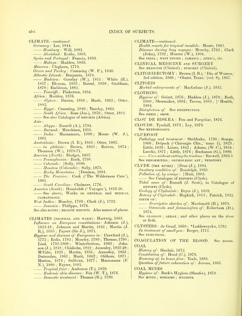 CLIMATE—continued. Germany: Lee, 1844. Eomburg: Will, 1881. Alexisbad : Kothe, 1883. Spain and Portugal: Francis, 1853. Malaga: Madden, 1865. Minorca: Cleghorn, 1779. Greece and Turkey : Camming (W. F.), 1840. Atlantic Islands : Benjamin, 1878. Madeira: Gourlay (W.), 1811: White (R.), 1857 ; Bloxam, 1855; Barral, 1858; Grabham, 1870 ; Embleton, 1882. Teneriffe : Pinkerton, 1854. Africa: Madden, 1876. Algiers: Davies, 1858 ; Marit, 1862; Otter, 1882. -Egypt: dimming, 1840; Barclay, 1864. - South Africa: Ross (Jas.), 1876 ; Otter, 1882. See also Catalogue of reports (Africa). Asia : Aleppo: Russell (A.), 1794. Burmah: Mm-chison, 1855. India: Macnamara, 1880; Moore (W. J.), 1881. Australasia: Brown (I. B.), 1865 ; Otter, 1882. in phthisis: Brown, 1865; Reeves, 1874; Thomson (W.), 1870-71. America {North): Blodget, 1857. Pennsylvania: Rush, 1798. . Colorado: {Solly, 1880. Manitou {Colorado) : Solly, 1875. Rocky Mountains : JDenison, 1881. The Prairies: Cook ('The Wilderness Cure'), 1881. South Carolina: Chalmers, 1776. America {South): Humboldt ('Voyages'), 1816-26. See above, Works on general and medical CLIMATOLOGY. West Indies: Moseley, 1789; Clark (J.), 1792. Jamaica: Philippe, 1876. See also baths ; health resorts. Also names of places. CLIMATES (tropical and warm) : Hartwig, 1863. Influence on European constitutions: Johnson (J.), 1813-18 ; Johnson and Martin, 1841 ; Martin (J. R.), 1855 ; Fayrer (Sir J.), 1871. Hygiene and diseases of Europeans in : Crawford (J.), 1772; Rollo, 1783; Moseley, 1789 ; Thomas, 1790 ; Lind, 1792-1808 ; Winterbottom, 1803; John- son (J.), 1818 ; Chisholm, 1822 ; Annesley, 1825-28 ; M'Cabe, 1825; Martin, 1855; Annesley, 1855; Dutroulau, 1861; Marit, 1862; Oldham, 1871; Horton, 1874; Sullivan, 1877; Macnamara (F. N.), 1880 ; Fayrer, 1881. Tropical fever: Anderson (T.), 1839. Endemic skin diseases: Fox (W. T.), 1876. Domestic treatment: Thomas (R.), 1790. CLIMATE—continued. Health resorts for tropical invalids: Moore, 1881. Diseases during long voyages: Monchy, 1762; Clark (John), 1792 ; Hunter (W.), 1804. See india ; west indies ; Jamaica ; africa, etc. CLINICAL MEDICINE and SURGERY See medicine (Clinical); surgery (Clinical). CLITORIDECTOMY : Brown (I. B.), ' Dis. of Women,' 3rd edition, 1866 ; ' Obstet. Trans.' (vol. 8), 1867. CLITORIS Morbid enlargements of: Macfarlane (J.), 1832. CLOTHING Hygiene of: Goizet, 1876; Haddon (J.), 1878 ; Roth, 1880; Shoemaker, 1882; Treves, 1883; {'Health,' 1884. Disinfection of. See disinfection. See dress ; shoe. CLOU DE BISKRA : Fox and Farquhar, 1876. CLOUDS: Tyndall, 1873; Ley, 1879. See meteorology. CLUBFOOT Pathology and treatment: Sheldrake, 1798; Scarpa, 1806 ; Delpech ('Chirurgie Clin.,' tome 1), 1823; Little, 1839 ; Lizars, 1842 ; Adams, (W. C), 1864 ; Luecke, 1871 ; Little, 1876 ; Buchanan (G.), 1880. Cure xoithout cutting the tendons : Barwel), 1863-5. See deformities ; orthopaedic art ; tenotomy. CLYDE (the river) : jDeas (J.), 1884. Sanitary condition of: Randolph, 1865. Pollution of, by sewage: JMuir, 1883. See Catalogue of reports (Clyde). Tidal wave of: Russell (J. Scott), in Catalogue of reports (Clyde). Geology of Clydesdale : Bryce (J.), 1859. Botany of Clydesdale : Hopkirk, 1813 ; Patrick, 1832. FIRTH OF: Descriptive sketches of: Macdonald (H.), 1879. Ostracoda and foraminifera of: Robertson (D.), 1874. See Glasgow ; arran ; and other places on the river or firth. CLYSTERS: de Graaf, 1668; *Loddeweyckx, 1782. In treatment of small-pox: Berger, 1711. See injections. COAGULATION OF THE BLOOD. See blood. COAL History of: Sinclair, 1672. Constitution of: Hood (C), 1879. Economy of in house fires: Teale, 1883. Question of future exhaustion of: Jevons, 1865. COAL MINES Hygiene of: Buck's Hygiene (Sheafer), 1879. See MINES ; DISEASES ; HYGIENE.