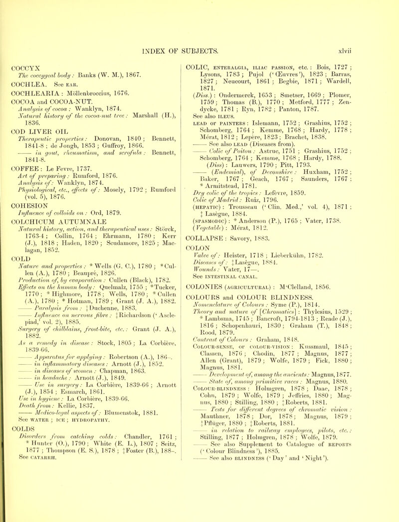 COCCYX The coccygeal body : Banks (W. M.), 1867. COCHLEA. See ear. COCHLEARTA: Mollenbroccius, 1676. COCOA and COCOA-NUT. Analysis of cocoa : Wanklyn, 1874. Natural history of the cocoa-nut tree: Marshall (H.), 1836. COD LIVER OIL Therapeutic properties: Donovan, 1840; Bennett, 1841-8 ; de Jongh, 1853 ; Guffroy, 1866. in gout, rheumatism, and scrofula: Bennett, 1841-8. COFFEE : Le Fevre, 1737. Art of preparing: Rumford, 1876. Analysis of: Wanklyn, 1874. Physiological, etc., effects of: Mosely, 1792; Rumford (vol. 5), 1876. COHESION Influence of colloids on: Ord, 1879. COLCHICUM AUTUMNALE Natural history, actum, and therapeutical uses: Stiirck, 1763-4; Collin, 1764; Ehrmann, 1780; Kerr (J.), 1818; Haden, 1820 ; Scudamore, 1825; Mac- lagan, 1852. COLD Nature and properties : * Wells (G. C), 1780; *Cul- len (A.), 1780; Beaupre, 1826. Production of, by evaporation: Cullen (Black), 1782. Effects on the human body: Quelmalz, 1755 ; * Tucker, 1770; *Highmore, 1778; Wells, 1780; * Cullen (A.), 1780 ; * Hotman, 1789 ; Grant (J. A.), 1882. — Paralysis from : jDuchenne, 1883. — Influence on nervous fibre : 1 Richardson (' Ascle- piad,' vol. 2), 1885. Surgery of chilblains, frost-bite, etc.: Grant (J. A.), 1882. As a remedy in disease : Stock, 1805 ; La Corbiere, 1839-66. — Apparatus for applying : Robertson (A.), 186-. — in inflammatory diseases : Arnott (J.), 1852. — in diseases of women : Chapman, 1863. in headache : Arnott (J.), 1849. — Use in surgery: La Corbiere, 1839-66; Arnott (J.), 1854 ; Esmarch, 1861. Use in hygiene: La Corbiere, 1839-66. Death from: Kellie, 1837. Medico-legal aspects of: Blumenstok, 1881. See water ; ice ; hydropathy. COLDS Disorders from catching colds: Chandler, 1761; * Hunter (O.), 1790;'White (E. L), 1807; Seitz, ( 1877 ; Thompson (E. S.), 1878 ; ^Foster (B.), 188-. See CATARRH. COLIC, enteralgia, iliac passion, etc. : Bois, 1727 ; Lysons, 1783 ; Pujol ('GEuvres'), 1823; Barras, 1827 ; Neucourt, 1861; Begbie, 1871; Wardell, 1871. (Diss,): Ondernierck, 1653; Smetser, 1669; Plomer, 1759; Thomas (B.), 1770; Metford, 1777 ; Zen- dycke, 1781 ; Ryn, 1782 ; Panton, 1787. See also ileus. lead or painters: Islemann, 1752; Grashius, 1752; Schomberg, 1764 ; Kemme, 1768 ; Hardy, 1778 ; Merat, 1812; Lepere, 1823; Brachet, 1838. See also lead (Diseases from). - Colic of Poitou: Astruc, 1751 ; Grashius, 1752 ; Schomberg, 1764 ; Kemme, 1768; Hardy, 1788. (Diss) : Lauwers, 1790; Pitt, 1793. (Endemial), of Devonshire : Huxham, 1752 ; Baker, 1767 ; Geach, 1767 ; Saunders, 1767 ; * Armitstead, 1781. Dry colic of the tropics: Lefevre, 1859. Colic of Madrid: Ruiz, 1796. (hepatic): Trousseau ('Clin. Med.,' vol. 4), 1871; X Lasegue, 1884. (spasmodic) : * Anderson (P.), 1765 ; Vater, 1738. (Vegetable) : Merat, 1812. COLLAPSE : Savory, 1883. COLON Valve of: Heister, 1718 ; Lieberkiihn, 1782. Diseases of: .} Lasegue, 1884. Wounds: Vater, 17—. See intestinal canal. COLONIES (agricultural) : M'Clelland, 1856. COLOURS and COLOUR BLINDNESS. Nomenclature of Colours : Syme (P.), 1814. Theory and nature of [Chromatics] : Tliylesius, 1529 ; * Lambsma, 1745 ; Bancroft, 1794-1813 ; Reade (J.), 1816; Schopenhauri, 1830; Graham (T.), 1848; Rood, 1879. Contrast of Colou rs : Graham, 1848. Colour-sense, or colour-vision: Kussmaul, 1845; Classen, 1876 ; Chodin, 1877 ; Magnus, 1877; Allen (Grant), 1879; Wolfe, 1879; Fick, 1880; Magnus, 1881. Development of among the ancients: Magnus, 1877. — State of, among primitive races : Magnus, 1880. Colour-blindness: Holmgren, 1878 ; Daae, 1878; Cohn, 1879; Wolfe, 1879; Jeffries, 1880; Mag- nus, 1880; Stilling, 1880; ^.Roberts, 1881. Tests for different degrees of chromatic vision : Mauthner, 1878 ; Dor, 1878; Magnus, 1879; +Pfliiger, 1880 ; + Roberts, 1881. - in relation to railway employees, pilots, etc. : Stilling, 1877 ; Holmgren, 1878 ; Wolfe, 1879. - See also Supplement to Catalogue of reports (' Colour Blindness'), 1885. — See also blindness (' Day ' and ' Night').