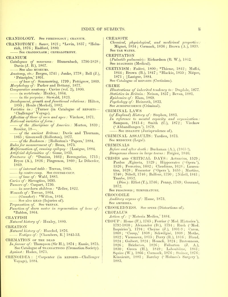 CRANIOLOGY. See phrenology ; cranium. CRANIOTOMY: Sauer, 1821; *Levin, 1837 ; *Helin- rich, 187G ; Radford, 1880. See CRANIOCLASM ; CEPHALOTRIPSY. CRANIUM Catalogues of museums: Bluinenbacb, 1790-1828; Davis (J. B.), 1867. See also museums. Anatomy, etc.: Bergen, 1741 ; Janke, 1778 ; Bell (J.), 'Principles,' 1801. of base of: Sommerring, 1799; Pettigrew, 1809. Morphology of: Parker and Bettany, 1877. Comparative anatomy: Cuvier (vol. 2), 1800. in vertebrata: Huxley, 1864. in the porpoise: Siewald, 1823. Development, growth and functional relations: Hilton, 1855 ; Henle (Merkel), 1882. Varieties in: {Turner (in Catalogue of reports— ' Challenger' Voyage). A ffinities of those of men and apes : Virchow, 1871. National varieties of form : of the Aborigines of America: Morton, 1839; Scouler, 18—. of the ancient Britons: Davis and Thurnam, 1865 ; Green well (Rolleston), 1877. of the Bushmen : {Rolleston's 'Papers,' 1884. Rules for measurement of: Broca, 1875. Malformation of, causing epilepsy: {Lasegue, 1884. Artificial deformities of: Gosse, 1855. Fractures of: *Dunius, 1662; Berengarius, 1715; Bryce (A.), 1826; Pingrenon, 1860; Le Diberder, 1869. of internal table: Teevan, 1865. by contre-coup. See contre-coup. of base of: Wahl, 1883. Caries of: Slevogtius, 1695. Tumors of: Caspart, 1730. in new-born children: *Zeller, 1822. Wounds of: Teevan, 1864. (Gunshot) : *Willon, 1816. See also head (Injuries of). Trepanation of. See trepan. Function of dura mater in regeneration of bone of: *Bablon, 1864. CRAYFISH Natural history of: Huxley, 1880. CREATION Natural history of: Haeckel, 1876. Vestiges of: [Chambers, R.] 1845-53. CREMATION of the dead In favour of: Thompson (Sir H.), 1874 ; Eassie, 1875. See Catalogue of transactions (Cremation Society). Against: Haden, 1875. CRENOIDEA : \ Carpenter (in reports—Challenger Voyage), 1884. CREASOTE Chemical, physiological, and medicinal properties : Miguet, 1834; Cormack, 1836; Brown (A.), 1839. See tar water. CREPITATION (Pulsatile pulmonic) : Richardson (B. W.), 1862. See diagnosis (Medical). CRETINISM: Fodere, 1800; *Thieme, 1842; Maffei, 1844; Brown (B.), 1847; *Blackie, 1855 ; Niepce, 1871 ; JLasegue, 1884. See Catalogue of reports (Cretinism). CRIME Illustrations of inherited tendency to: Dugdale, 1877. Statistics in Britain: Neison, 1857 ; Bevan, 1881. Epidemics of: Elam, 1869. Psychology of: Heinroth, 1833. See jurisprudence (Criminal). CRIMINAL LAWS (of England) History of: Stephen, 1883. In reference to mental capacity and organization : Sampson, 1841-4; Smith (C.), 1872; Virchow ('Abhandlungen'), 1879. See insanity (Jurisprudence of). CRIMINAL ASSAULTS: Tardieu, 1873. See medicine (Legal). CRIMINALS Before and after death: Buchanan (A.), (1865 ?). Dangerous classes in large tow?is : Fregier, 1840. CRISES and CRITICAL DAYS : Actuarius, 1529 ; Paulus ^Egineta, 1529 ; Hippocrates ('Opera'), 1526; Ferrerius, 1602 ; Claudinus, 1628 ; Lauren- tius, 1628 ; Fracastor ('Opera'), 1655; Martine, 1740 ; Nihell, 1746 ; Balfour, 1790 ; JNiuell, 1841 ; Traube, 1852. (Diss.): Elliot (T.), 1746; Penny, 1769; Gouraud, 1872. See prognosis ; temperature. CROCODILE Auditory organs of: Hasse, 1873. See amphibia. CROOKEDNESS. See spine (Distortions of). CROTALUS Action of: {'Materia Medica,' 1884. CROUP : Home (F.), 1765 ; Ferriar (' Med. Histories'), 1792-1810; Alexander (D.), 1794; Rush ('Med. Inquiries'), 1794; Cheyne (J.), 1801-9; Caron, 1808; 'Croup,' 1808; Scbwilgue, 1808; Mothe, 1812; Vieusseux, 1815; Perry (R.), 1816 ; Blaud, 1824 ; Guibert, 1824; Hosack, 1824; Bretonneau, 1826; Brichetau, 1826; Fullarton (J. A.), 1830; Green (H.), 1849; Laboublene, 1861; Squire (W.), 1866 ; Cormack, 1876 ; Sterner, 1876; Kinuicutt, 1881; Barclay ('Holmes's Surgery'), 1883.