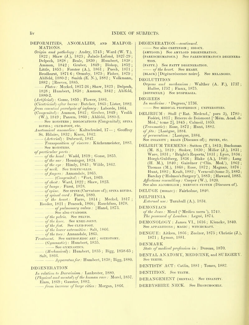 DEFORMITIES, ANOMALIES, and MALFOR- MATIONS. Origin and pathology : Andry, 1743 ; Ward (W. T.). 1822; Shaw (J.), 1823; Jalade-Lafond, 1827-29; Delpech, 1828; Beale, 1830 ; Humbert, 1838; Amnion, 1842; Gruber, 1849; Bishop, 1852; Little, 1853 ; Forster (A.), 1861 ; Puech, 1871 ; Brodhurst, 18716; Ormsby, 1875 ; Fisher, 1879 ; Ahlfeld, 1880-2 ; Smith (E. N), 1882 ; Volkmann, 1882 ; |Reeves, 1885. — Plates: Meckel, 1817-26 ; Shaw, 1823 ; Delpech, 1828 ; Humbert, 1838 ; Ammon, 1842 ; Ahlfeld, 1880-2. (Artificial): Gosse, 1855; Flower, 1881. (Cicatricial) after burns: Butcher, 1865 ; Lister, 1882. from essential paralysis of infancy : Laborde, 1864. (Congenital) : Ammon, 1842 ; Gruber, 1849 ; Vrolik (W), 1849; Panum, 1860; Ahlfeld, 1880-2. — See monsters ; dislocations (Congenital); spina bifida; club-foot, etc. Anatomical anomalies: Kaltschmied, 17—; Geoffroy St. Hilaire, 1832 ; Knox, 1842. (Arterial) : Dubrueil, 1847. — Transposition of viscera: Kiichenmeister, 1883. — See monsters. of particular parts : of the head: Wadd, 1819; Gosse, 1855. of the ear : Heusinger, 1824. — of the eye : Himly, 1843 ; Wilde, 1862. of neck. See torticollis. — of fingers : Annandale, 1865. (Congenital) : *Fort, 1869. — of chest: Ward, 1822; Shaw, 1823. of lungs : Fiirst, 1878. — of spine. See spine (Curvature of); spina bifida. of spinal cord: Fiirst, 1880. — of the heart: Farre, 1814; Meckel, 1817; Reeder, 1821 ; Peacock, 1866; Rauchfuss, 1878. of pulmonary valves : |Hand, 1873. See also cyanosis. of the pelvis. See pelvis. of the knee. See knee-joint. of the feet. See club-foot. of the lower extremities : Salt, 1866. of the toes: Annandale, 1865. Treatment. See orthopaedic art ; osteotomy. (Gymnastic) : Humbert, 1835. ■ See gymnastics. — (Mechanical): Humbert, 1835; Bigg, 1858-65 ; Salt, 1866. Apparatus for: Humbert, 1838; Bigg, 1880. DEGENERATION In relation to Darwinism : Lankester, 1880. (Physical and mental) of the human race : Morel, 1857. Elam, 1869; Gauster, 1882. — from increase of large cities: Morgan, 1866. DEGENERATION—continued. See also cretinism ; idiocy. (amyloid.) See amyloid degeneration, (parenchymatous.) See parenchymatous degenera- tion. (fatty.) See fatty degeneration. of the heart. See heart. (black) [Degenerescence noire]. See melanosis. DEGLUTITION Organs and mechanism : Walther (A. F.), 1737 ; llaller, 1757 ; Fiaux, 1875. (difficult.) See dysphagia. DEGREES In medicine : ' Degrees,' 1736. See medical profession ; universities. DELIRIUM : Stoll (' Rat. Medend.,' pars 3), 1780 ; Fodere, 1817 ; Brierre de Boismont ['Mem. Acad, de Med.,' tome 2], 1845 ; Calmeil, 1859. (Traumatic): Rose, 1872; Hunt, 1882. of jits: JLasegue, 1884. of persecution : jLasegue, 1884. See insanity ; brain (Diseases of); fever, etc. DELIRIUM TBEMENS : Sutton (T.), 1813; Buchanan (M. S.), 1819; Stoker, 1830; Miller (J.), 1831; Ware, 1831; ' Bright's Reports,'1831 ; Lyon, 1834; Hoegh-Guldberg, 1836; Blake (A.), 1840; Lang (H. M.), 1840; Gairdner ('Clin. Med.'), 1862 ; Thomas (M.), 1868; Rose, 1872; Magnan, 1876; Hunt, 1882 ; Kraft, 1882 ; Verneuil (tome 3), 1883 ; Barclay ('Holmes's Surgery'), 1883; {Haward, 1883. Affections resembling : Cooper (W.), 1820. See also alcoholism; nervous system (Diseases of). DELUGE (mosaic) : Fairholme, 1840. DELPHINIA External tise: Turnbull (A.), 1834. DEMONIACS of the Jews: Mead ('Medica sacra'), 174U. The possessed of Loudun : Legue, 1874. DEMONOLOGY: James VI., 1616; Klencke, 1840. See apparitions ; magic ; witchcraft. DENGUE: Aitken, 1866 ; Zuelzer, 1875 ; Christie (J.), 1871 ; Lyman, 1881. DENMARK State of medical profession in: Dureau, 1870. DENTAL ANATOMY, MEDICINE, and SURGERY. See TEETH. DENTISTS' ACT: Catlin, 1881 ; Tomes, 1882. DENTITION. See teeth. DERANGEMENT (mental). See insanity. DERBYSHIRE NECK. See Bronchocele.