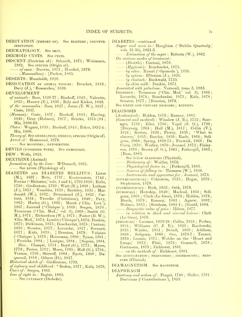 DERIVATION (theory of). See blisters; counter- irritation. DERMATOLOGY. See skin. DERMOID CYSTS. See cysts. DESCENT (Doctrine of) : Schmidt, 1875 ; Weismann, 1882. See species (Origin of). of man: Darwin, 1871 ; Haeckel, 1879. - {Mammalian) : {Parker, 1885. DESERTS : Humboldt, 1828. DESICCATION of animal tissues: Breschet, 1819; Davy (J.), ' Researches,' 1839. DEVELOPMENT of animals: Baer, 1828-37 ; Bischoff, 1843; Valentin, 1835 ; Hunter (R.), 1836 ; Baly and Kirkes, 1848. of the mammalia: Baer, 1827 ; Jones (T. W.), 1837 ; Coste, 1837. (Human): Coste, 1837 ; Bischoff, 1843; Halting, 1845; Gray (Holmes), 1877 ; Briicke, 1874-J84 ; His, 1880-83. Plates: Wagner, 1839 ; Bischoff, 1843 ; Ecker, 1852-4 ; His, 1880. Theory of. See generation; embryo; species (Origin of). Arrest of: Hammond, 1879. See monsters ; deformities. DEVILS (possessed with). See demoniacs. DEW : Wells, 1815. DEXTRINE (Animal) for /nation of, by the liver : M'Donnell, 1865. See liver (Physiology of). DIABETES and DIABETES MELLITUS : Lister (M.), 1697; Metz, 1737 ; Kratzenstein, 1746; Ferriar('Histories,'vols. 1 and 4), 1792-1810; Rollo, 1798 ; Girdlestone, 1799 ; Watt (R.), 1808 ; Latham (J.-), 1811 ; Venables, 1825; Bardsley, 1831 ; Mac- donald (W.), 1832; Drummond (J.), 1832; Car- butt, 1834; Tweedie (Christison), 1840; Pavy, 1862; Harley (G.), 1866; Marsh ('Clin. Lect.'), 1867; Jaccoud ('Clinique'), 1869; Seegen, 1870; Trousseau ('Clin. Med.,' vol. 3), 1869; Smith (G. M.), 1871 ; Richardson (W.), 1871 ; Foster (B. W.), 'Clin. Med.,' 1874; Leudet ('Clinique'), 1874; Donkin, 1875; Dickinson, 1875; Bouchardat, 1875 ; Cantani, 1876 ; Senator, 1877 ; Lecorche, 1877 ; Bernard, 1877; Kiilz, 1878; { Brunton, 1879; Vulpian (' Clinique '), 1879 ; Heineman, 1880 ; Tyson, 1881 ; {Frerichs, 1884; { Lasegue, 1884; {Seguin, 1884. Diss.: Clampit, 1751 ; Boyd (G.), 1773; Myers, 1779; Pector, 1782; Mann, 1785; Hall (G), 1794; Vernon, 1796 ; Shirreff, 1804; Dyett, 1808; Du- quesnil, 1816 ; Gibson (D.), 1817. Historical sketch of: Girdlestone, 1799. of infancy and childhood: * Redon, 1877 ; Kiilz, 1878. Cases of: Seegen, 1861. Loss of sight in : Begbie, 1883. See cataract (Diabetic). DIAB ETES—continued. Sugar and urea in: Haughton ('Dublin Quarterly,' vols. 31-36), 1861-3. - Estimation of the sugar : Roberts (W.), 1862. On various modes of treatment : - (Dietetic) : Cantani, 1876. - [Hygienic) : Bouchardat, 1875. - by nitre: Rasori (' Opuscola'), 1830. - by opium: Elliotson (J.), 1826. - by rhubarb: Buchwald, 1733. - by skim milk: Donkin, 1871. Associated with palud'ism: Verneuil, tome 3, 1883. Insipidus: Trousseau ('Clin. Med.' vol. 3), 1869; Lecorche, 1874 ; Bouchardat, 1875; Kiilz, 1878; Senator, 1877 ; {Brunton, 1879. See urine and urinary diseases ; kidneys. DIAGNOSIS (Anatomical) : Holden, 1876 ; Ranney, 1882. (General and medical) : Winslow (J. B.), 1732 ; Sauv- ages, 1759 ; Eller, 1766; Vogel (S. G), 1796; {Dreyssig, 1804; Hall (M.), 1817; Collin (V.), 1824; Rostan, 1830 ; Piorry, 1835 ; 'What to observe,' 1853; Barclay, 1859; Racle, 1864; Soli- goux, 1868; Spring, 1868-75; Fenwick, 1869 ; Da Costa, 1870'; Woillez, 1870 ; Jeanne), 1873 ; Finlay- son, 1878 ; Brown (J. G.), 1882; Fothergill, 1883; {Baas, 1883. - See below diagnosis (Physical). - Dictionary of: Woillez, 1870. - Physiological factor in: {Fothergill, 1883. - Sources of fallacy in: Thomson (W.), 1838. - Instruments and apparatus for : Jeannel, 1873. (gynecological) : Cohnstein, 1875 ; Hegar, 1876; Stephenson, 1878. (pathological) : Bock, 1853; Orth, 1879. (surgical): Howship, 1840 ; Macleod, 1864; Soli- goux, 1868 ; Clark (Le Gros), 1870 ; Holden, 1876; Heath, 1879; Ranney, 1881: Agnew, 1882 ; Holmes, 1883; {Southam, 1882-4; {Gould, 1884. Diagnostic value of pain : Hilton, 1877. - in relation to shock and visceral lesions: Clark (Le Gros), 1870. (physical) : Laennec, 1819-29 ; Collin, 1824; Forbes, 1824; Williams (C. J. B.), 1835; Raciborski, 1835; Walshe, 1851; Dobell, 1858; Addison, 1868 ; Soligoux, 1868 ; Gee, 1870-7 ; Tanner, 1870; Loomis, 1872; Walshe on the 'Heart and Lungs,' 1873; Flint, 1876; Gemmell, 1878; Guttmann, 1879 ; Kichhorst, 1881. — on the. methods of: Eichhorst, 1881. See auscultation ; percussion ; stethoscope ; medi- cine (Clinical). DIAMAGNETIS M. See magnetism. DIAPHRAGM Anatomy and action of: Peaget, 1740 ; Haller, 1781 : Duchenne ('Contributions'), 1853.