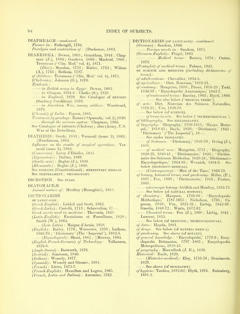 DIAPHRAGM—continued. Fissure in : Fothergill, 1784. Paralysis and contraction of: JDuchenne, 1883. DIARRHCEA: Dewar, 1803; Grantham, 1844; Chap- man (J.), 1866; Goodeve, 1866; Macleod, 1866; Trousseau (' Clin. Med.' vol. 4), 1871. (Diss.) : Scanlan, 1751 ; Butler, 1763 ; Wilson (A.), 1765 ; Betham, 1787. of children: Trousseau ('Clin. Med.' vol. 4), 1871. (Choleraic) : Johnson (G.), 1870. Epidemic : in British army in Egypt: Dewar, 1803. — in Glasgow, 1824-5 : Clarke (S.), 1825. — in England, 1859. See Catalogue of reports (Sanitary Condition), 1859. in American War, among soldiers: Woodward, 1879. (CIironic) of India: Fayrer, 1881. Treatment, by gamboge: Rasori ('Opuscola,' vol. 2), 1830. — through the nervous system: Chapman, 1866. See Catalogue of reports (Cholera); also (Army, U.S. War of the Rebellion). DIATHESIS: Gerdy, 1853 ; Verneuil (tome 3), 1883; J Hutchinson, 1884. Influence on the results of surgical operations: Ver- neuil (tome 3), 1883. (Cancerous) : Leroy d'Etiolles, 1844. (Lipomatous) : Darbez, 1869. (Oxalic acid): Begbie (J.), 1849. (Rheumatic) : Begbie (J.), 1850. See diseases (Constitutional); hereditary disease. See temperament ; physiognomy. DICROTISM. See pulse. DIATOMACE^E Animal nature of: Henfrey (Meneghini), 1853. DICTIONARIES OP LANGUAGES: (Greek-English) : Liddell and Scott, 1863. (Greek-Lectin) : Castelli, 1713 ; Schrevelius, 17—. Greek words used in medicine : Thevenin, 1669. (Latin-English): Facciolatus et Forcellinus, 1828 ; Smith (W), 1864. — (Low Lectin) : Maigne d'Arnis, 1858. (English):. Bailey, 1770; Worcester, 1859; Latham, 1866-70 ; 'Dictionary' (The 'Imperial'), 1882-3. — (Etymological): Skeat, 1882; }Murray, 1884. (English-French-German) of Technology : Tolhausen, 1876-8. (Anglo-Saxon) : Bosworth, 1876. (Scottish) : Jamieson, 1840. (Italian): Wessely, 1877. (Spanish) : Wessely and Girones-', 1881. (French) : Littre, 1875-7. (French-English) : Hamilton and Legros, 1865. (French, Latin and Italian) : Antonino, 1762. DICTIONARIES (of languages)- -continued. (German): Sanders, 1860. Foreign words in: Sanders, 1871. (German-English): Fliigel, 1861. — Medical terms: Barnes, 1878; Cutter, 1879. (Fentaglot) of medical terms : Palmer, 1845. of science and medicine (including dictionaries of terms) : of adulterations: Chevallier, 1854-5. of agriculture: 'Diet. Nouveau,5 1819-21. of anatomy: Mangetus, 1685 ; Pierer, 1816-29 ; Todd, 1836-59 ; ' Encyclopedic Anatomique,' 1843-7. — of anatomical terms: Barclay, 1803; Hyrtl, 1880. — See also below ('medical terms'). of arts: Diet. Nouveau des Sciences Naturelles, 1819- 21 ; Ure, 1839-78. See below (of science). — of terms in arts. See below (' technicological '). of bibliography. See bibliography. of biography: 'Biography,' 1799-1815; 'Encyc. Metro- pol.,' 1818-45; Bayle, 1820; 'Dictionary,' 1843; ' Dictionary ' ('The Imperial'), 18—. See under biography. — of Scotsmen : ' Dictionary,' 1869-70 ; Irving (J.), 1881. — of medical men: Mangetus, 1731 ; 'Biography,' 1820- 25, 1840-41; ' Dictionnaire,' 1826; 'Diction naire des Sciences Medicales,' 1820-26; 'Dictionnaire Encyclopedique,' 1864-85; Wernich, 1884-5. See below (historico-medical). — (Contemporary): 'Men of the Time,' 1868-79. of botany, botanical terms, and gardening: Miller, (P.), 1807; Fox, 1808; 'Dictionnaire,' 1816; Paxton, 1868. —■ microscopic botany: Griffith and Henfrey, 1855-75. See below (of natural history). of chemistry: Macquer, 1766-89; 'Encyclopedie Methodique,' 1781-1815; Nicholson, 1795 ; Ca- puron, 1810; Ure, 1821-31; Liebig, 1842-50; Gmelin, 1848-72 ; Watts, 1872-82. — Chemical terms: Fox (J.), 1808; Liebig, 1842 ; Laurent, 1855. — See below (of medicine ; technicological). of dates : Haydn, 1881. of drugs. See below (of materia medica). of gardening. See above (of botany). of general knowledge: 'Encyclopedie,' 1778-9; Ency- clopaedia Britannica, 1797 - 1885 ; Encyclopaedia Metropolitana, 1818-45. of geography: Macculloch (J. R.), 1839. Historical: Bayle, 1820. (Historico-medical) : Eloy, 1755-78 ; Dezeimeris, 1828. See above (of biography). of hygiene: Tardieu, 1852-62; Blyth, 1876. Eulenberg, 1881-2.
