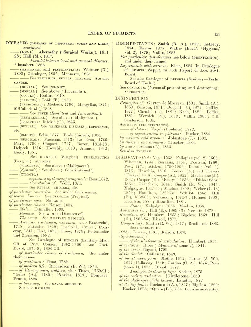 DISEASES (diseases of different forms and kinds) —continued. (local): Abernethy ('Surgical Works'), 1811- 28; Hall (M.), 1817. Parallel between local and general diseases : *Isambert, 1866. (malignant and pestilential) : Webster (N.), 1800; Griesinger, 1857; Monneret, 1865. See epidemics ; fevers ; plagues. See also CANCER. (mental.) See insanity. (mortal.) See above (' Incurable'). (occult) : Rudius, 1610. (painful) : Lobb (T.), 1739. (periodical) : Medicus, 1790; Mongellaz, 1821 ; M'Culloch (J.), 1828. — See fever (Remittent and Intermittent). (pestilential.) See above (' Malignant'). (related) : Ritchie (C), 1833. (sexual.) See venereal diseases; impotence, etc. (slight) : Seitz, 1877 ; Beale (Lionel), 1880. ——(surgical): Fuchsius, 1543; Le Dran, 1766; Petit, 1790; Chopart, 1797 ; Boyer, 1814-28; Delpech, 1816; Howship, 1840; Ammon, 1842; Gerdy, 1851. — See diagnosis (Surgical) ; therapeutics (Surgical); surgery. (virulent.) See above (' Malignant'). - (Systemic) : See above (' Constitutional'). (zymotic.) ■ explained by theory of pangenesis: Ross, 1872. Correlation of: Wolff, 1871. See fevers ; cholera, etc. of particular countries. See under their names. of warm climates. See climates (Tropical). of particular ages. See ages. of particular classes: TSTeison, 1857. Males: Ettmuller, 1690. - Females. See women (Diseases of). ■ The army. See military medicine. Arti zans, tradesmen, workmen, etc.: Ramazzini, 1718; Patissier, 1822; Thackrah, 1821-2; Four- croy, 1841; Hirt, 1873; Tracy, 1879; Pettenkofer unci Ziemssen, 1882. - See Catalogue of reports (Sanitary Med. Off. of Priv. Council, 1862-63-66 ; Loc. Govt. Board, 1878-9 ; 1880-2-3. of particular classes of tradesmen. See under their names. of gentlemen : Tissot, 1789. - of modern life : Richardson (B. W.), 1876. - of literary men, authors, etc. : Tissot, 1769-91 ; *Griez (A.), 1780 ; Pearkes, 1819; Fourcade- Prunet, 1826. of the navy. See naval medicine. See also hygiene. DISINFECTANTS: Smith (R. A.), 1869; Letheby, 1874 ; Baxter, 1875 ; Waller (Buck's 'Hygiene,' vol. 2), 1879 ; Vallin, 1883. For particular disinfectants see below (disinfection), and under their names. Experiments with various: Klein, 1884 (in Catalogue of reports ; Supplt. to 1 3th Report of Loc. Govt. Board). See also Catalogue of reports (Sanitary—Berlin Board of Health). See contagion (Means of preventing and destroying); antiseptics. DISINFECTION Principles of: Guyton de Morveau, 1801 ; Smith (A.), 1869 ; Sansom, 1871 ; Dougall (J.), 1875; Gaffky, 1877 ; Christie (J.), 1881; Koch, 1881; Loftier, 1881; Wernich (A.), 1882 ; Vallin 1883; \ B. Sanderson, 1884. See above (disinfectants). - of clothes: Niigeli (Buchner), 1882. - of expectoration in phthisis : J Fischer, 1884. by mineral acid vapours : Johnstone (J.), 1803. by chlorine and bromine : ^Fischer, 1884. by heat: JAdams (J.), 1883. See also hygiene. DISLOCATIONS : Vigo, 1538 ; Fallopius (vol. 2), 1606 ; Wiseman, 1734 ; Soranus, 1754; Pouteau, 1760; Pott, 1771; Aitken, 1790-1809; Desault (vol. 1), 1813; Howship, 1816; Cooper (A.) and Travers 'Essays,'1818; Cooper (A.), 1822 ; Macfarlane (J.), 1832; Cooper (B.), 'Essays,' 1833; 'Dislocations,' 1834 ; Grantham, 1844 ; Smith (R. W.), 1847; Malgaigne, 1847-55; Maclise, 1858; Weber (C. O.) 1859 ; Hamilton, 1860-75; Sedillot, 1868 ; Hill (B.), 1869-83; Volkmann, 1872-7 ; Holmes, 1883; Kronlein, 188-; Hamilton, 1884. -Plates: Malgaigne, 1855; Maclise, 1858. Apparatus for: Hill (B.), 1869-83; Merchie, 1872. Reduction of: Humbert, 1853 ; Bigelow, 1869; Hill (B.), 1869-83; Rizzoli, 1877. (Congenital): Smith (R. W), 1847; Brodhurst, 1883. - See deformities. (Old) : Lawrie, 1831 ; Rizzoli, 1878. (Spcmtaneous): — of the iliofemoral articulation: Humbert, 1853. of vertebra}: Ribes (' Me moires,' tome 2), 1841. of the arm: Flagani, 1799. of the clavicle : Callaway, 1849. of the shoulder-joint: Mothe, 1812; Turner (J. W.), 1812 ; Callaway, 1849; Gordon (C. A.), 1875; Pean (tome 1), 1875 ; Rizzoli, 1877. Analogies to those of hip: Kocher, 1875. of'the radius and ulna : JGirdlestone, 1850. of the phalanges of the thumb: Baraduc, 1872. at the hip-joint: Buchanan (A.), 1827 ; Bigelow, 1869; Kocher, 1878; JQuain (R.), 1884. See also next entry.