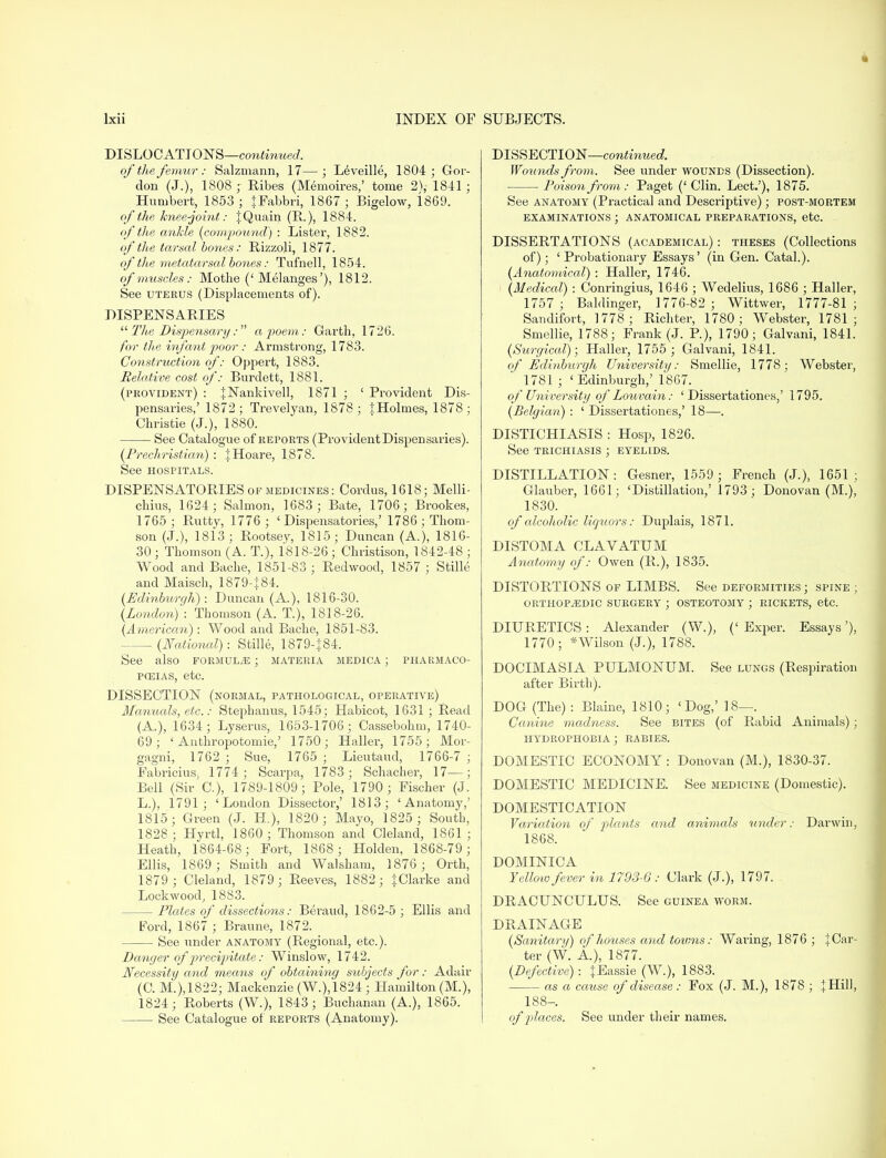 * lxii INDEX OF SUBJECTS. DISLOCATIONS—continued. of the femur: Salzmann, 17—; Leveille, 1804; Gor- don (J.), 1808 ; Ribes (Memoires,' tome 2), 1841 ; Humbert, 1853 ; jFabbri, 1867 ; Bigelow, 1869. of the knee-joint: IQuain (R.), 1884. of the ankle {compound) : Lister, 1882. of the tarsal bones: Rizzoli, 1877. of the metatarsal bones: Tufnell, 1854. of muscles : Mothe (' Melanges'), 1812. See uterus (Displacements of). DISPENSARIES  The Dispensary: a poem: Garth, 1726. for the infant poor : Armstrong, 1783. Construction of: Oppert, 1883. Relative cost of: Burdett, 1881. (provident) : JNankivell, 1871 ; ' Provident Dis- pensaries,' 1872; Trevelyan, 1878; IHolnies, 1878; Christie (J.), 1880. See Catalogue of reports (Provident Dispensaries). (Prechristian) : JHoare, 1878. See hospitals. DISPENSATORIES of medicines: Cordus, 1618; Melli- chius, 1624; Salmon, 1683 ; Bate, 1706; Brookes, 1765; Rutty, 1776 ; 'Dispensatories,' 1786; Thom- son (J.), 1813; Rootsey, 1815; Duncan (A.), 1816- 30 ; Thomson (A. T.), 1818-26 ; Christison, 1842-48 ; Wood and Bache, 1851-83 ; Redwood, 1857 ; Stille and Maisch, 1879-|84. {Edinburgh): Duncan (A.), 1816-30. (London) : Thomson (A. T.), 1818-26. (American): Wood and Bache, 1851-83. . (National): Stille, 1879-}84. See also formula ; materia medica ; pharmaco- peias, etc. DISSECTION (normal, pathological, operative) Manuals, etc.: Stephanus, 1545; Habicot, 1631; Read (A.), 1634; Lyserus, 1653-1706; Cassebohm, 1740- 69; ' Anthropotomie,' 1750; Haller, 1755; Mor- gagni, 1762 ; Sue, 1765 ; Lieutaud, 1766-7 ; Fabricius, 1774; Scarpa, 1783; Schacher, 17—; Bell (Sir C), 1789-1809; Pole, 1790; Fischer (J. L.), 1791; 'London Dissector,' 1813; 'Anatomy,' 1815; Green (J. EL), 1820; Mayo, 1825 ; South, 1S28 ; Hyrtl, 1860 ; Thomson and Cleland, 1861 ; Heath, 1864-68; Fort, 1868; Holden, 1868-79; Ellis, 1869; Smith and Walsham, 1876 ; Orth, 1879 ; Cleland, 1879; Reeves, 1882; JClarke and Lockwood, 1883. Plates of dissections: Beraud, 1862-5 ; Ellis and Ford, 1867 ; Braune, 1872. See under anatomy (Regional, etc.). Danger of' p>recipitate: Winslow, 1742. Necessity and means of obtaining subjects for: Adair (C. M.),1822; Mackenzie (W.),1824 ; Hamilton (M.), 1824; Roberts (W.), 1843; Buchanan (A.), 1865. See Catalogue of reports (Anatomy). DISSECTION—continued. Wounds from. See under wounds (Dissection). Poison from: Paget (' Clin. Lect.'), 1875. See anatomy (Practical and Descriptive); post-mortem examinations ; anatomical preparations, etc. DISSERTATIONS (academical) : theses (Collections of); 'Probationary Essays' (in Gen. Catal.). (Anatomical) : Haller, 1746. (Medical) : Conringius, 1646 ; Wedelius, 1686 ; Haller, 1757 ; Baldinger, 1776-82 ; Wittwer, 1777-81 ; Sandifort, 1778; Richter, 1780; Webster, 1781; Smellie, 1788; Frank (J. P.), 1790; Galvani, 1841. (Surgical); Haller, 1755 ; Galvani, 1841. of Edinburgh University: Smellie, 1778; Webster, 1781 ; 'Edinburgh,' 1867. of University of Louvain: ' Dissertationes,' 1795. (Belgian) : ' Dissertationes,' 18—. DISTICHIASIS : Hosp, 1826. See trichiasis ; eyelids. DISTILLATION : Gesner, 1559 ; French (J.), 1651 ; Glauber, 1661; 'Distillation,' 1793; Donovan (M.), 1830. of alcoholic liquors: Duplais, 1871. DISTOMA CLAVATUM Anatomy of: Owen (R.), 1835. DISTORTIONS of LIMBS. See deformities; spine ; ORTHOPAEDIC SURGERY ; OSTEOTOMY ; RICKETS, etc. DIURETICS: Alexander (W.), ('Exper. Essays'), 1770; *Wilson (J.), 1788. DOCIMASIA PULMONUM. See lungs (Respiration after Birth). DOG (The) : Blaine, 1810; 'Dog,' 18—. Canine madness. See bites (of Rabid Animals); HYDROPHOBIA ; RABIES. DOMESTIC ECONOMY : Donovan (M.), 1830-37. DOMESTIC MEDICINE. See medicine (Domestic). DOMESTICATION Variation of plants and animals under: Darwin, 1868. DOMINICA Yelloio fever in 1793-6: Clark (J.), 1797. DRACUNCULUS. See guinea worm. DRAINAGE (Sanitary) of houses and towns: Waring, 1876 ; JCar- ter (W. A), 1877. (Defective) : {Eassie _(W.), 1883. as a cause of disease: Fox (J. M.), 1878 ; J Hill, 188-. of places. See under their names.