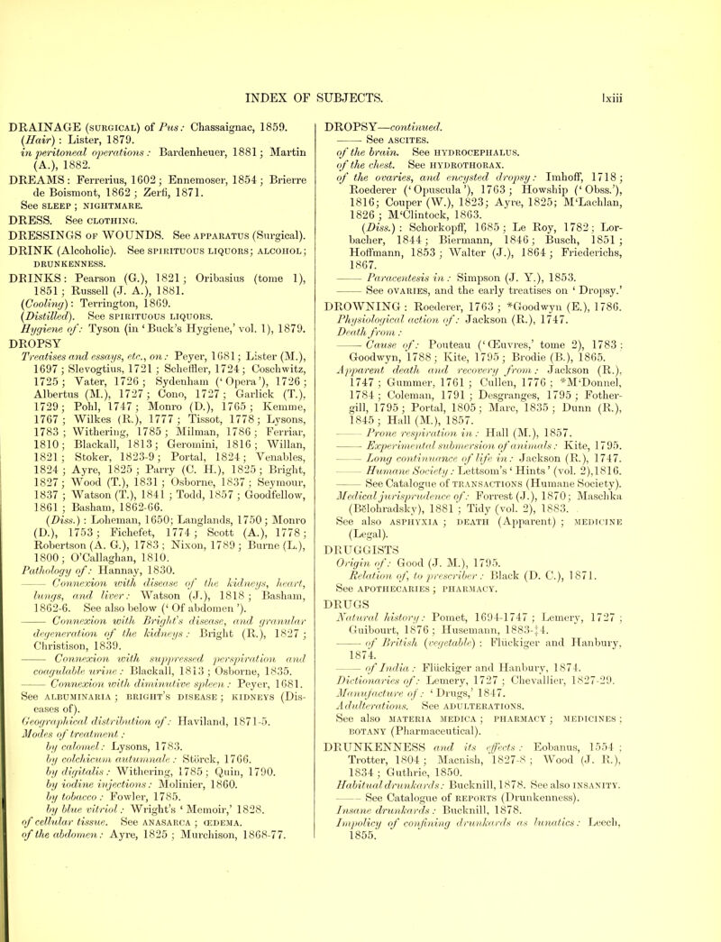 DRAINAGE (surgical) of Pus.- Chassaignac, 1859. (Hair) : Lister, 1879. in peritoneal operations : Bardenheuer, 1881; Martin (A.), 1882. DREAMS: Ferrerius, 1602; Ennemoser, 1854; Brierre de Boismont, 1862 ; Zerfi, 1871. See sleep ; nightmare. DRESS. See clothing. DRESSINGS of WOUNDS. See apparatus (Surgical). DRINK (Alcoholic). See spirituous liquors; alcohol ; DRUNKENNESS. DBINKS: Pearson (G.), 1821; Oribasius (tome 1), 1851 ; Russell (J. A.), 1881. (Cooling): Terrington, 1869. (Distilled). See spirituous liquors. Hygiene of: Tyson (in ' Buck's Hygiene,' vol. 1), 1879. DROPSY Treatises and essays, etc., on: Peyer, 1681; Lister (M.), 1697 ; Slevogtius, 1721 ; Schetfler, 1724; Coschwitz, 1725 ; Vater, 1726; Sydenham ('Opera'), 1726 ; Albertus (M.), 1727 ; Cono, 1727 ; Garlick (T.). 1729; Pohl, 1747; Monro (D.), 1765; Kemme, 1767; Wilkes (R.), 1777; Tissot, 1778; Lysons, 1783; Withering, 1785 ; Milman, 1786; Ferriar, 1810; Blackall, 1813; Geromini, 1816; Willan, 1821; Stoker, 1823-9; Portal, 1824; Venables, 1824; Ayre, 1825 ; Parry (C. H.), 1825 ; Bright, 1827; Wood (T.), 1831; Osborne, 1837 ; Seymour, 1837 ; Watson (T.), 1841 ; Todd, 1857 ; Goodfellow, 1861 ; Basham, 1862-66. (Diss.) : Loheman, 1650; Langlands, 1750; Monro (D.), 1753; Fichefet, 1774 ; Scott (A.), 1778; Robertson (A. G), 1783 ; Nixon, 1789 ; Burne (L.), 1800; O'Callaghan, 1810. Pathology of: Hannay, 1830. - Connexion with disease of the kidneys, heart, lungs, and liver: Watson (J.), 1818; Basham, 1862-6. See also below (' Of abdomen '). Connexion with Bright's disease, and granular degeneration of the kidneys: Bright (R.), 1827 ; Christison, 1839. Connexion -with suppressed perspiration and coagulable urine: Blackall, 1813; Osborne, 1835. Connexion with diminutive spleen: Peyer, 1681. See albuminaria ; bright's disease ; kidneys (Dis- eases of). Geographical distribution of: Haviland, 1871-5. Modes of treatment : by calomel: Lysons, 1783. by colchicum autumnala : Storck, 1766. by digitalis: Withering, 1785; Quin, 1790. by iodine injections: Molinier, 1860. by tobacco : Fowler, 1785. by blue vitriol: Wright's ' Memoir,' 1828. of cellular tissue. See anasarca ; 03DEMA. of the abdomen: Ayre, 1825; Murchison, 1868-77. DROPSY—continued. See ascites. of the brain. See hydrocephalus. of the chest. See hydrothorax. of the ovaries, and encysted dropsy: Imhoff, 1718; Roederer ('Opuscula'), 1763 ; Howship ('Obss.'), 1816; Couper (W.), 1823; Ayre, 1825; M'Lachlan, 1826 _; M'Clintock, 1863. (Diss.): SchorkopfF, 1685; Le Roy, 1782; Lor- bacher, 1844; Biermann, 1846; Busch, 1851; Hoffmann, 1853 ; Walter (J.), 1864 ; Friederichs, 1867. Paracentesis in: Simpson (J. Y.), 1853. — See ovaries, and the early treatises on ' Dropsy.' DROWNING : Roederer, 1763 ; *Goodwyn (E.), 1786. Physiological action of: Jackson (R.), 1747. Death from : Cause of: Pouteau ('QSuvres,' tome 2), 1783: Goodwyn, 1788; Kite, 1795; Brodie (B.), 1865. Apparent death and recovery from; Jackson (R.), 1747 ; Gummer, 1761 ; Cullen, 1776 ; *M'Donnel, 1784; Coleman, 1791; Desgranges, 1795 ; Fother- gill, 1795; Portal, 1805; Marc, 1835; Dunn (R.), 1845 ; Hall (M.), 1857. - Prone respiration in: Hall (M.), 1857. Experimented submersion of 'animals: Kite, 1795. - Long continuance of life in: Jackson (R.), 1747. - Humane Society: Lettsom's ' Hints' (vol. 2),1816. - See Catalogue of transactions (Humane Society). Medical jurisprudence of: Forrest (J.), 1870; Maschka (Bglohradsky), 1881; Tidy (vol. 2), 1883. See also asphyxia ; death (Apparent) ; medicine (Legal). DRUGGISTS Origin of: Good (J. M.), 1795. Relation of, to prescribe)-: Black (D. G), 1871. See apothecaries ; pharmacy. DRUGS Natural history: Pomet, 1694-1747 ; Lemery, 1727 ; Guibourt, 1876; Husemann, 1883-;4. if British (vegetable) ; Fliickie;er and Hanbury, 1874. - of India: Fliickiger and Hanbury, 1874. Dictionaries of: Lemery, 1727 ; Chevallier, 1827-29. Manufacture of: 'Drugs,' 1847. A dulterations. See adulterations. See also materia medica ; pharmacy ; medicines ; botany (Pharmaceutical). DRUNKENNESS and its effects: Eobanus, 1554; Trotter, 1804; Macnish, 1827-8 ; Wood (J. R.), 1834 ; Guthrie, 1850. Habitual drunkards: Bucknill, 1878. See also insanity. - See Catalogue of reports (Drunkenness). Insane drunkards: Bucknill, 1878. Impolicy of confining drunkards as lunatics: Leecl), 1855.'