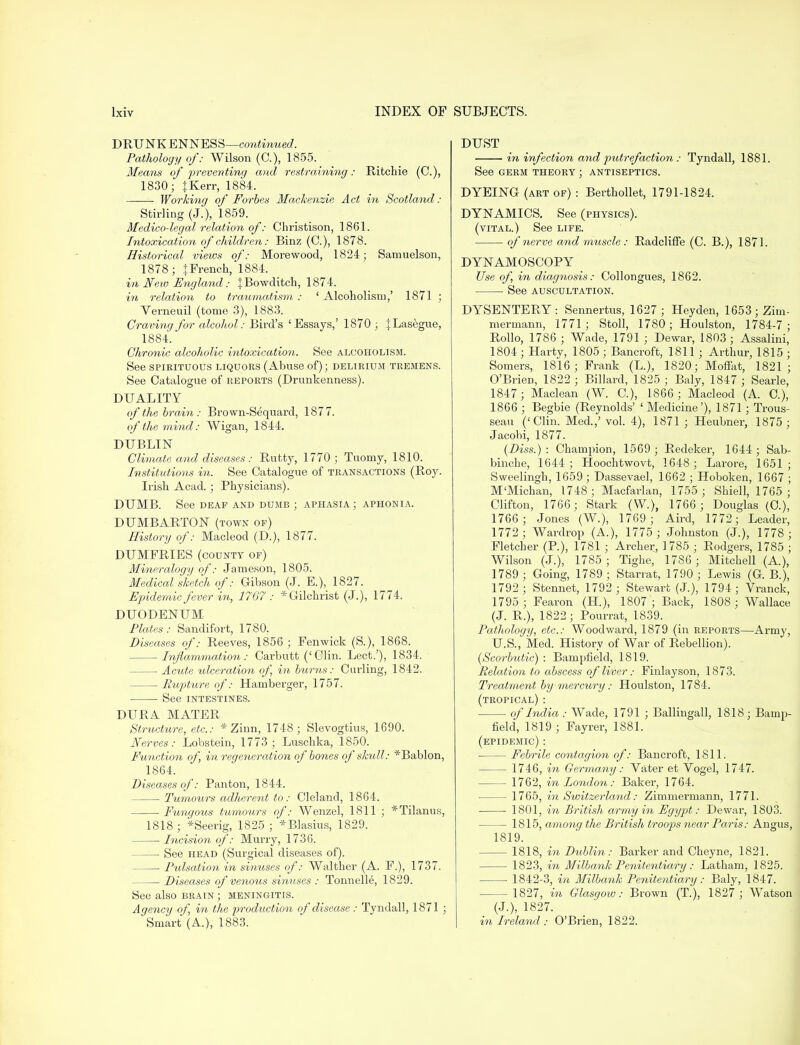 DRUNK ENNESS—continued. Pathology of: Wilson (C), 1855. Means of preventing and restraining: Ritchie (C), 1830; tKerr, 1884. ■ Working of Forbes Mackenzie Act in Scotland: Stirling (J.), 1859. Medico-legal relation of: Christison, 1861. Intoxication of children: Binz (C.), 1878. Historical views of: Morewood, 1824; Samuelson, 1878; {French, 1884. in New England: jBowditch, 1874. in relation to traumatism : ' Alcoholism,' 1871 ; Verneuil (tome 3), 1883. Craving for alcohol: Bird's 'Essays,' 1870 ; JLasegue, 1884. Chronic alcoholic intoxication. See alcoholism. See spirituous liquors (Abuse of); delirium tremens. See Catalogue of reports (Drunkenness). DUALITY of the brain: Brown-Sequard, 1877. of the mind: Wigan, 1844. DUBLIN Climate and diseases: Rutty, 1770; Tuomy, 1810. Institutions in. See Catalogue of transactions (Roy. Irish Acad. ; Physicians). DUMB. See deaf and dumb ; aphasia; aphonia. DUMBARTON (town of) History of: Macleod (D.), 1877. DUMFRIES (county of) Mineralogy of: Jameson, 1805. Medical sketch of: Gibson (J. E.), 1827. Epidemic fever 'in, 1767 : * Gilchrist (J.), 1774. DUODENUM Plates: Sandifort, 1780. Diseases of: Reeves, 1856 ; Fenwick (S.), 1868. Inflammation: Carbutt ('Clin. Lect.'), 1834. Acute ulceration of, in burns: Curling, 1842. Rupture of: Hamberger, 1757. ■ See intestines. DURA MATER Structure, etc.: * Zinn, 1748; Slevogtius, 1690. Nerves: Lobstein, 1773; Luschka, 1850. Function of, in regeneration of bones of skull: *Bablon, 1864. Diseases of: Panton, 1844. Tumours adherent to: Cleland, 1864. Fungous tumours of: Wenzel, 1811 ; *Tilanus, 1818 ; *Seerig, 1825 ; *Blasius, 1829. Incision of: Murry, 1736. See head (Surgical diseases of). ■ Pulsation in sinuses of: Walther (A. F.), 1737. Diseases of venous sinuses : Tonnelle, 1829. See also brain ; meningitis. Agency of, in the production of disease : Tyndall, 1871 ; Smart (A.), 1883. DUST in infection and pidrefaction : Tyndall, 1881. See germ theory ; antiseptics. DYEING (art of) : Berthollet, 1791-1824. DYNAMICS. See (physics), (vital.) See life. ■ of nerve and muscle : Radcliffe (C. B.), 1871. DYNAMOSCOPY Use of, in diagnosis: Collongues, 1862. See auscultation. DYSENTERY: Sennertus, 1627; Heyden, 1653; Zim- mermann, 1771; Stoll, 1780; Houlston, 1784-7 ; Rollo, 1786 ; Wade, 1791 ; Dewar, 1803; Assalini, 1804 ; Harty, 1805 ; Bancroft, 1811 ; Arthur, 1815 ; Somers, 1816; Frank (L), 1820; Moffat, 1821; O'Brien, 1822 ; Billard, 1825 ; Baly, 1847 ; Searle, 1847; Maclean (W. C), 1866 ; Macleod (A. C), 1866 ; Begbie (Reynolds' ' Medicine'), 1871; Trous- seau ('Clin. Med.,' vol. 4), 1871 ; Heubner, 1875; Jacobi, 1877. (Diss.): Champion, 1569 ; Redeker, 1644; Sab- binche, 1644; Hoochtwovt, 1648 ; Larore, 1651; Sweelingh, 1659 ; Dassevael, 1662 ; Hoboken, 1667 ; M'Michan, 1748; Macfarlan, 1755 ; Shiell, 1765 ; Clifton, 1766; Stark (W.), 1766 ; Douglas (O), 1766 ; Jones (W.), 1769; Aird, 1772; Leader, 1772; Wardrop (A.), 1775 ; Johnston (J.), 1778 ; Fletcher (P.), 1781 ; Archer, 1785 ; Rodgers, 1785 ; Wilson (J.), 1785 ; Tighe, 1786 ; Mitchell (A.), 1789; Going, 1789 ; Starrat, 1790 ; Lewis (G. B.), 1792 ; Stennet, 1792 ; Stewart (J.), 1794 ; Vranck, 1795 ; Fearon (H.), 1807'; Back, 1808 ; Wallace (J. R.), 1822; Pourrat, 1839. Pathology, etc.: Woodward, 1879 (in reports—Army, U.S., Med. History of War of Rebellion). (Scorbutic) : Bampfield, 1819. Relation to abscess of liver: Finlayson, 1873. Treatment by mercury: Houlston, 1784. (tropical): of India : Wade, 1791 ; Ballingall, 1818; Bamp- field, 1819 ; Fayrer, 1881. (epidemic): Febrile contagion of: Bancroft, 1811. 1746, in Germany: Vater et Ybgel, 1747. 1762, in London: Baker, 1764. 1765, in Switzerland: Zimmermann, 1771. 1801, in British army in Egypt: Dewar, 1803. 1815, among the British troops near Paris: Angus, 1819. 1818, in Dublin: Barker and Cheyne, 1821. 1823, in Milbank Penitentiary : Latham, 1825. ■ 1842-3, in Milbank Penitentiary: Baly, 1847. 1827, in Glasgow: Brown (T), 1827 ; Watson (J.), 1827. in Ireland : O'Brien, 1822.