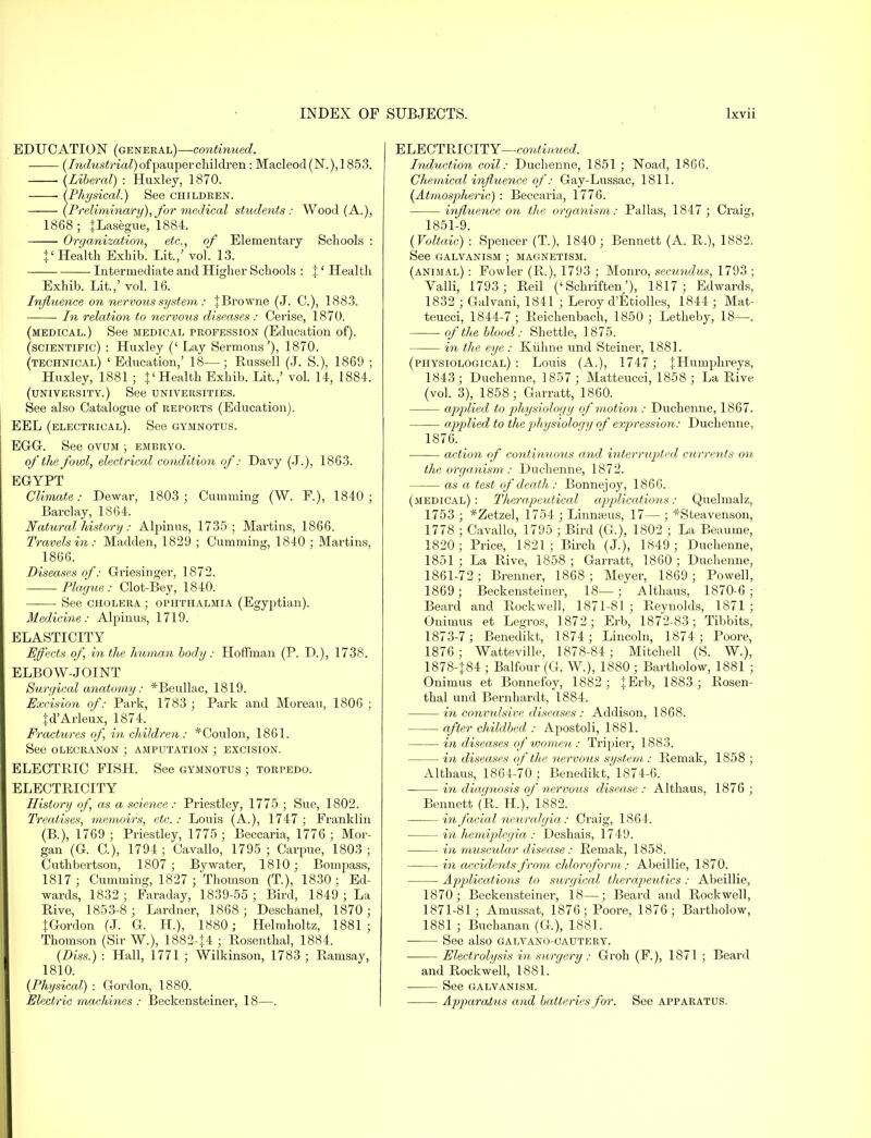 EDUCATION (general)—continued. (Industrial) of pauper children : Macleod(N.),1853. (Liberal) : Huxley, 1870. Physical.) See children. Preliminary), for medical students: Wood (A.), 1868 ; {Lasegue, 1884. Organization, etc., of Elementary Schools : |'Health Exhib. Lit.,' vol. 13. Intermediate and Higher Schools : {' Health Exhib. Lit.,' vol. 16. Influence on nervous system: {Browne (J. C), 1883. In relation to nervous diseases : Cerise, 1870. (medical.) See medical profession (Education of). (scientific) : Huxley (' Lay Sermons'), 1870. (technical) 'Education,' 18—; Russell (J. S.), 1869 ; Huxley, 1881 ; {' Health Exhib. Lit.,' vol. 14, 1884. (university.) See universities. See also Catalogue of reports (Education). EEL (electrical). See gymnotus. EGG. See ovum ; embryo. of the fowl, electrical condition of: Davy (J.), 1863. EGYPT Climate: Dewar, 1803; Cumming (W. P.), 1840; Barclay, 1864. Natural history: Alpinus, 1735; Martins, 1866. Travels in: Madden, 1829 ; Cumming, 1840 ; Martins, 1866. Diseases of: Griesinger, 1872. -Plague: Clot-Bey, 1840. See cholera ; ophthalmia (Egyptian). Medicine: Alpinus, 1719. ELASTICITY Effects of, in the human body : Hoffman (P. D.), 1738. ELBOW-JOINT Surgical anatomy: *Beullac, 1819. Excision of: Park, 1783 ; Park and Moreau, 1806 ; {d'Arleux, 1874. Fractures of, in children: *Coulon, 1861. See olecranon ; amputation ; excision. ELECTRIC FISH. See gymnotus ; torpedo. ELECTRICITY History of, as a science: Priestley, 1775 ; Sue, 1802. Treatises, memoirs, etc. : Louis (A.), 1747 ; Franklin (B.), 1769 ; Priestley, 1775 ; Beccaria, 1776 ; Mor- gan (G. C), 1794; Cavallo, 1795; Carpue, 1803 ; Cuthbertson, 1807 ; By water, 1810; Bompass, 1817; Cumming, 1827 ; Thomson (T.), 1830; Ed- wards, 1832 ; Faraday, 1839-55 ; Bird, 1849 ; La Rive, 1853-8 ; Lardner, 1868; Deschanel, 1870; {Gordon (J. G. H.), 1880; Helmholtz, 1881; Thomson (Sir W.), 1882-{4 ; Rosenthal, 1884. (Diss.) : Hall, 1771 ; Wilkinson, 1783 ; Ramsay, 1810. (Physical) : Gordon, 1880. Electric machines : Beckensteiner, 18—. ELECTRICITY—continued. Induction coil: Duchenne, 1851 ; Noad, 1866. Chemical influence of: Gay-Lussac, 1811. (Atmospheric) : Beccaria, 1776. influence on the organism: Pallas, 1847; Craicf, 1851-9. (Voltaic) : Spencer (T.), 1840; Bennett (A. R.), 1882. See galvanism ; magnetism. (animal) : Fowler (R.), 1793 ; Monro, secundus, 1793 ; Valli, 1793 ; Reil ('Schriften'), 1817; Edwards, 1832 ; Galvani, 1841 ; Leroy d'Etiolles, 1844 ; Mat- teucci, 1844-7 ; Reichenbach, 1850 ; Letheby, 18—. of the blood: Shettle, 1.875. in the eye : ELiihne und Steiner, 1881. (physiological): Louis (A.), 1747 ; {Humphreys, 1843 ; Duchenne, 1857 ; Matteucci, 1858 ; La Rive (vol. 3), 1858; Garratt, 1860. applied to physiology of motion: Duchenne, 1867. applied to the physiology of expression: Duchenne, 1876. action of continuous and interrupted currents on the organism : Duchenne, 1872. as a test of death : Bonnejoy, 1866. (medical) : Therapeutical applications: Quelmalz, 1753 ; *Zetzel, 1754 ; Linnaeus, 17— ; *Steavenson, 1778 ; Cavallo, 1795 ; Bird (G.), 1802 ; La Beaume, 1820; Price, 1821; Birch (J.), 1849; Duchenne, 1851 ; La Rive, 1858 ; Garratt, 1860 ; Duchenne, 1861-72; Brenner, 1868; Meyer, 1869; Powell, 1869; Beckensteiner, 18—; Althaus, 1870-6; Beard and Rockwell, 1871-81 ; Reynolds, 1871 ; Onimus et Legros, 1872; Erb, 1872-83; Tibbits, 1873-7; Benedikt, 1874; Lincoln, 1874; Poore, 1876 ; Watteville, 1878-84 ; Mitchell (S. W.), 1878-{84 ; Balfour (G. W.), 1880 ; Bartholow, 1881 ; Onimus et Bonnefoy, 1882 ; {Erb, 1883 ; Rosen- thal und Bernhardt, 1884. in convulsive diseases: Addison, 1868. after childbed : Apostoli, 1881. in diseases of women: Tripier, 1883. in diseases of the nervous system : Remak, 1858 ; Althaus, 1864-70 ; Benedikt, 1874-6. ■ in diagnosis of nervous disease: Althaus, 1876 ; Bennett (R. H.), 1882. in facial neuralgia: Craig, 1864. in hemiplegia : Deshais, 1749. in muscular disease : Remak, 1858. in accidents from chloroform: Abeillie, 1870. Applications to surgical therapeutics: Abeillie, 1870; Beckensteiner, 18—; Beard and Rockwell, 1871-81; Amussat, 1876; Poore, 1876; Bartholow, 1881 ; Buchanan (G), 1881. See also galvano-cautery. Electrolysis in surgery: Groh (F.), 1871 ; Beard and Rockwell, 1881. See galvanism. Apparatus and batteries for. See apparatus.