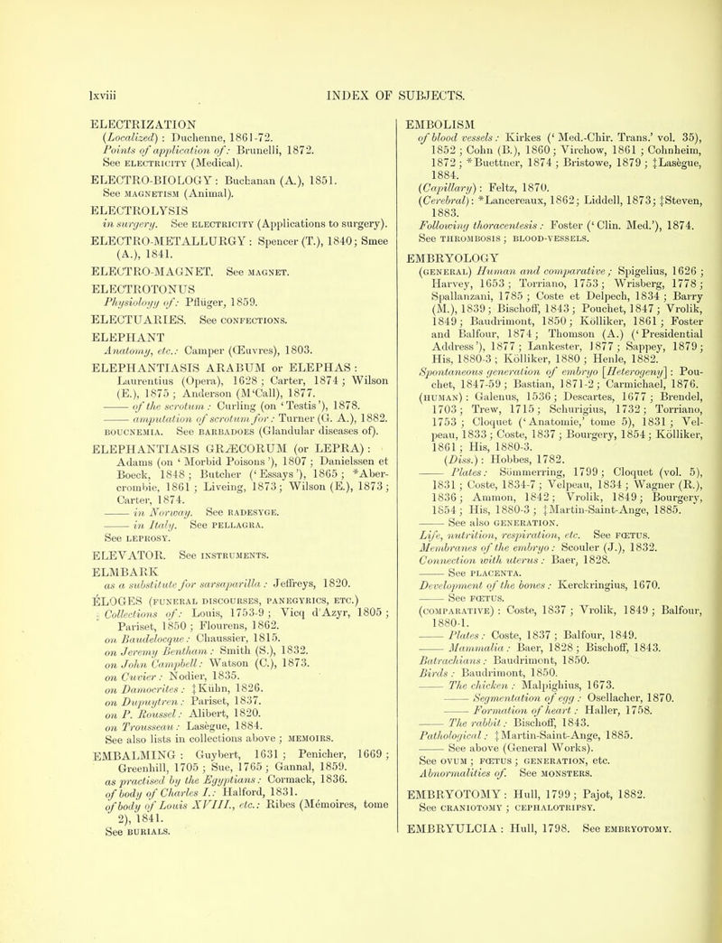 ELECTRIZATION {Localized) : Duchenne, 1861-72. Points of application of: Brunelli, 1872; See electricity (Medical). ELECTRO-BIOLOGY: Buchanan (A.), 1851. See magnetism (Animal). ELECTROLYSIS in surgery. See electricity (Applications to surgery). ELECTRO-METALLURGY: Spencer (T), 1840; Smee (A.), 1841. ELECTRO-MAGNET. See magnet. ELECTROTONUS Physiology of: Pfliiger, 1859. ELECTUARIES. See confections. ELEPHANT Anatomy, etc.: Camper (03uvres), 1803. ELEPHANTIASIS ARABUM or ELEPHAS : Laurentius (Opera), 1628; Carter, 1874; Wilson (E.), 1875; Anderson (M'Call), 1877. of the scrotum: Curling (on 'Testis'), 1878. amputation of scrotum for: Turner (G. A.), 1882. boucnemia. See barbadoes (Glandular diseases of). ELEPHANTIASIS GRvECORUM (or LEPRA) : Adams (on ' Morbid Poisons '), 1807 ; Danielssen et Boeck, 1848; Butcher ('Essays'), 1865; *Aber- crombie, 1861; Liveing, 1873; Wilson (E.), 1873; Carter, 1874. in Norway. See radesyge. in Italy. See pellagra. See leprosy. ELEVATOR. See instruments. ELMBARK as a substitute for sarsaparilla : Jeffreys, 1820. ELOGES (funeral discourses, panegyrics, etc.) . Collections of: Louis, 1753-9; Vicq d'Azyr, 1805 ; Pariset, 1850 ; Flourens, 1862. on Baudelocque: Chaussier, 1815. on Jeremy Bentham : Smith (S.), 1832. on John Campbell: Watson (C), 1873. on Cuvier : Nodier, 1835. on Damocrites : {Kiibn, 1826. on Dupuytren : Pariset, 1837. on P. Boussel: Alibert, 1820. on Trousseau: Lasegue, 1884. See also lists in collections above ; memoirs. EMBALMING : Guybert, 1631 ; Penicher, 1669 ; Greenhill, 1705 ; Sue, 1765 ; Gannal, 1859. as practised by the Egyptians: Cormack, 1836. of body of Charles I.: Halford, 1831. of body of Louis XVIII., etc.: Ribes (Memoires, tome 2), 1841. See burials. EMBOLISM of blood vessels : Kirkes (' Med.-Chir. Trans.' vol. 35), 1852 ; Cohn (B.), 1860 ; Virchow, 1861 ; Cohnheim, 1872 ; *Buettner, 1874 ; Bristowe, 1879 ; jLasegue, 1884. (Capillary): Feltz, 1870. (Cerebral): *Lancereaux, 1862; Liddell, 1873; |Steven, 1883. Following thoracentesis: Foster ('Clin. Med.'), 1874. See thrombosis ; blood-vessels. EMBRYOLOGY (general) Human and comparative ; Spigelius, 1626 ; Harvey, 1653; Torriano, 1753; Wrisberg, 1778; Spallanzani, 1785 ; Coste et Delpech, 1834 ; Barry (M.), 1839; Bischoff, 1843; Pouchet, 1847; Vrolik, 1849; Baudrimont, 1850; Kolliker, 1861; Foster and Balfour, 1874; Thomson (A.) ('Presidential Address'), 1877; Lankester, J877 ; Sappey, 1879; His, 1880-3 ; Kolliker, 1880 ; Henle, 1882. Spontaneous generation of embryo \_Heterogeny\ : Pou- chet, 1847-59; Bastian, 1871-2; Carmichael, 1876. (human): Galenus, 1536; Descartes, 1677 ; Brendel, 1703; Trew, 1715; Schurigius, 1732; Torriano, 1753 ; Cloquet ('Anatoinie,' tome 5), 1831; Vel- peau, 1833 ; Coste, 1837 ; Bourgery, 1854; Kolliker, 1861; His, 1880-3. (Diss.): Hobbes, 1782. Plates: Sbmmerring, 1799; Cloquet (vol. 5), 1831 ; Coste, 1834-7; Velpeau, 1834; Wagner (R.), 1836; Ammon, 1842; Vrolik, 1849; Bourgery, 1854; His, 1880-3 ; } Martin-Saint-Ange, 1885. See also generation. Life, nutrition, respiration, etc. See fcetus. Membranes of the embryo: Scouler (J.), 1832. Connection with uterus : Baer; 1828. See placenta. Development of the bones: Kerckringius, 1670. See fcetus. (comparative) : Coste, 1837 ; Vrolik, 1849 ; Balfour, 1880-1. Plates: Coste, 1837 ; Balfour, 1849. Mammalia: Baer, 1828; Bischoff, 1843. Batrachians: Baudrimont, 1850. Birds : Baudrimont, 1850. The chicken : Malpighius, 1673. Segmentation of egg : Osellacher, 1870. Formation of heart: Haller, 1758. The rabbit: Bischoff, 1843. Pathological: |Martin-Saint-Ange, 1885. See above (General Works). See ovum ; fcetus ; generation, etc. Abnormalities of. See monsters. EMBRYOTOMY: Hull, 1799; Pajot, 1882. See craniotomy ; cephalotripsy. EMBRYULCIA : Hull, 1798. See embryotomy.