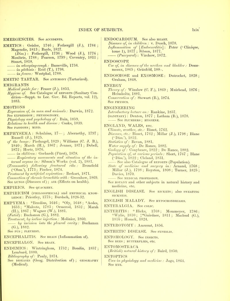 EMERGENCIES. See accidents. EMETICS : Geisler, 1746 ; Fothergill (J.), 1784 ; Magendie, 1813 ; Bayle, 1827. (Diss.) : Fothergill, 1736 ; Wood (J.), 1776 ; Moultrie, 1788; Pearson, 1799 ; Coventry, 1811; Stuart, 1818. in whooping-cough : Basseville, 1758. in phthisis : Eeid (T.), 1798. in fevers: Westphal, 1788. EMETIC TARTAR. See antimony (Tartarized). EMIGRANTS Medical guide for : Fraser (J.), 1853. Hygiene of. See Catalogue of reports (Sanitary Con- dition—Suppt. to Loc. Gov. Bd. Reports, vol. 12), 1883. EMOTIONS Expression of in man and animals: Darwin, 1872. See expression ; physiognomy. Physiology and psychology of: Bain, 1859. Relations to health and disease : Cooke, 1839. See passions; mind. EMPHYSEMA: Schulzius, 17—; Abernethy, 1797; Russell (J.), 1825. of the lungs: Piednagel, 1829; Williams (C. J. B.), 1840; Marsh (H.), 1867; Jenner, 1871; Dobell, 1872; Hertz, 1876. in children : Gerhardt (Fiirst), 1878. Respiratory movements and situation of the in- ternal organs in: Sibson's Works (vol. 2), 1881. {Traumatic) following fractured ribs : Bromfield ('Obss.'), 1773 ; Fischer, 1874. Treatment by artificial expiration: Berkart, 1871. Connection of chronic bronchitis with: Greenbow, 1869. See lungs (Diseases of); air (Effects on health). EMPIRICS. See quackery. EMPIRICISM (philosophical) and empirical know- ledge : Priestley, 1775; Burdach, 1826-32. EMPYEMA: *Brsedius, 1646; *01y, 1648; *Aedes, 1653 ; *Malcote, 1783 ; Ormerod, 1852 ; Marsh (H.), 1867 ; Wagner (W.), 1881. (Fcetid): Buchanan (G.), 1882. Treatment, by iodine injection: Molinier, 1860. by incision into the pleural cavity: Buchanan (G), 1882. See pus ; pleurisy. ENCEPHALITIS. See brain (Inflammation of). ENCEPHALON. See brain. ENDEMICS : Wintringham, 1752 ; Boudin, 1857 ; Lombard, 1880. Bibliography of: Pauly, 1874. See diseases (Geog. Distribution of) ; geography (Medical). j ENDOCARDIUM. See also heart. Diseases of, in children : v. Dusch, 1878. Inflammation of [Endocarditis] : Peter (' Clinique, tome 1), 1877 ; Sibson, 1877. —— (Puerperal) : Vircbow, 1872. ENDOSCOPE Use of, in diseases of the urethra and bladder : Desor- meaux, 1865 ; Griinfeld, 188-. ENDOSMOSE and EXOSMOSE : Dutrochet, 1828; Graham, 1848. ENERGY Theory of: Winslow (C. F.), 1869 ; Muirhead, 1876 ; Helmiioltz, 1881. Conservation of: Stewart (B.), 1874. See physics. ENGINEERING Introductory lecture on: Rankine, 1857. (sanitary) : Denton, 1877 ; Latham (B.), 1878. See plumbers ; hygiene. ENGLAND, WALES, etc. Climate, iveather, etc.: Bisset, 1762. Diseases, etc.: Bisset, 1762 ; Millar (J.), 1798 ; Blane ('Diss.'), 1822. Statistics of: Bevan, 1881. Water supply of: De Ranee, 1882. Geology of: Conybeare, 1822 ; De Ranee, 1882. Population of, at various periods: Short, 1767 ; Blane ('Diss.'), 1822; Cleland, 1831. See also Catalogue of reports (Population). State of medicine and surgery in: Arnaud, 1768; Millar (J.), 1798 ; Royston, 1808; Turner, 1825 ; Davies, 1870. See medical profession. See botany and other subjects in natural history and medicine, etc. ENGLISH DISEASE. See rickets; also sweating SICKNESS. ENGLISH MALADY. See hypochondriasis. ENTERALGIA. See colic. ENTERITIS: * Hicks, 1768; Mommeyer, 1786; *Wylie, 1810; |*Gairdner, 1811; Macleod (G.), 1816 ; Hosack, 1824. ENTEROTOMY : Amussat, 1856. ENTHETIC DISEASE. See syphilis. ENTOMOLOGY. See insects. See bees ; butterflies, etc. E NTOMOSTRAC A {British) natural history of: Baird, 1850. ENTOPTICS Uses in physiology and medicine : Jago, 1864. See eye.