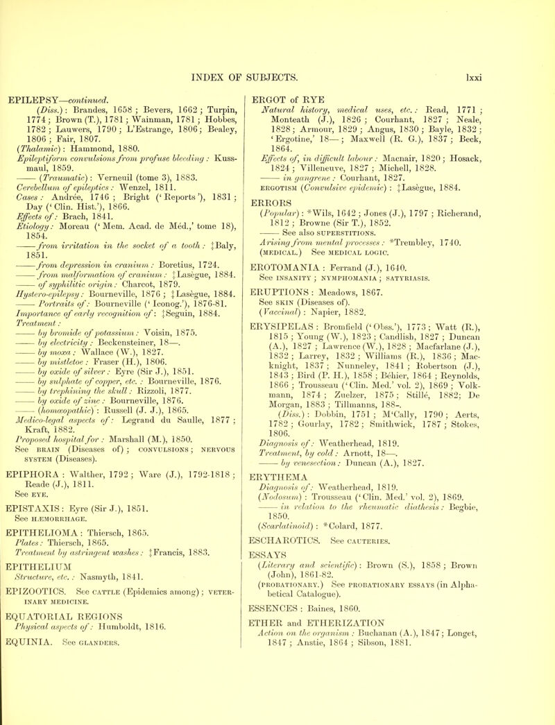 EPILEP SY—continued. (Diss.) : Brandes, 1658 ; Bevers, 1662 ; Turpin, 1774; Brown (T.), 1781; Wainman, 1781 ; Hobbes, 1782 ; Lauwers, 1790 ; L'Estrange, 1806; Bealey, 1806 ; Fair, 1807. (Thalamic): Hammond, 1880. Epileptiform convulsions from profuse bleeding : Kuss- maul, 1859. (Traumatic): Verneuil (tome 3), 1883. Cerebellum of epileptics : Wenzel, 1811. Cases: Andree, 1746; Bright ('Reports'), 1831; Day ('Clin. Hist.'), 1866. Effects of: Brach, 1841. Etioloqy: Moreau ('Mem. Acad, de Med.,' tome 18), 1854. from irritation in the socket of a tooth: tBaly, 1851. from depression in cranium : Boretius, 1724. from malformation of cranium: iLasegue, 1884. °f syphilitic origin: Charcot, 1879. Hystero-epilepsy: Bourneville, 1876; JLasegue, 1884. Portraits of: Bourneville (' Iconog.'), 1876-81. Importance of early recognition of: JSeguin, 1884. Treatment: by bromide of potassium: Voisin, 1875. by electricity : Beckensteiner, 18—. by moxa: Wallace (W.), 1827. by mistletoe : Fraser (H.), 1806. by oxide of silver: Eyre (Sir J.), 1851. by sulphate of copper, etc. : Bourneville, 1876. by trephining the skull: Bizzoli, 1877. by oxide of zinc : Bourneville, 1876. (homoeopathic) : Russell (J. J.), 1865. Medico-legal aspects of: Legrand du Saulle, 1877 ; Kraft, 1882. Proposed hospital for : Marshall (M.), 1850. See brain (Diseases of) ; convulsions ; nervous system (Diseases). EPIPHORA : Walther, 1792 ; Ware (J.), 1792-1818; Reade (J.), 1811. See eye. EPISTAXIS: Eyre (Sir J.), 1851. See HEMORRHAGE. EPITHELIOMA: Thiersch, 1865. Plates: Thiersch, 1865. Treatment by astringent washes: :fFrancis, 1883. EPITHELIUM Structure, etc. : Nasmyth, 1841. EPIZOOTICS. See cattle (Epidemics among); veter- inary MEDICINE. EQUATORIAL REGIONS Physical aspects of: Humboldt, 1816. EQUINIA. See glanders. ERGOT of RYE Natural history, medical uses, etc.: Read, 1771 ; Monteath (J.), 1826 ; Courhant, 1827 ; Neale, 1828; Armour, 1829 ; Angus, 1830; Bayle, 1832; 'Ergotine,' 18—; Maxwell (R. G.), 1837 ; Beck, 1864. Effects of, in difficult labour: Macnair, 1820; Hosack, 1824; Villeneuve, 1827; Michell, 1828. in gangrene : Courhant, 1827. ergotism (Convulsive epidemic) : jLasegue, 1884. ERRORS (Popular) : *Wils, 1642 ; Jones (J.), 1797 ; Richerand, 1812 ; Browne (Sir T.), 1852. See also superstitions. Arising from mental j^rocesses : *Trembley, 1740. (medical.) See medical logic. EROTOMANIA : Ferrand (J.), 1640. See insanity ; nymphomania ; satyriasis. ERUPTIONS : Meadows, 1867. See skin (Diseases of). (Vaccinal) : Napier, 1882. ERYSIPELAS: Bromfield ('Obss.'), 1773; Watt (R.), 1815 ; Young (W.), 1823 ; Candlisb, 1827 ; Duncan (A.), 1827 ; Lawrence (W.), 1828 ; Macfarlane (J.), 1832; Larrey, 1832; Williams (R.), 1836; Mac- knight, 1837 ; Nunneley, 1841 ; Robertson (J.), 1843 ; Bird (P. H), 1858 ; Behier, 1864 ; Reynolds, 1866 ; Trousseau ('Clin. Med.' vol. 2), 1869 ; Volk- mann, 1874; Zuelzer, 1875 ; Stille, 1882; De Morgan, 1883; Tillmanns, 188-. (Diss.): Dobbin, 1751; M'Cally, 1790; Aerts, 1782 ; Gourlay, 1782; Smithwick, 1787 ; Stokes, 1806. Diagnosis of: Weatherhead, 1819. Treatment, by cold: Arnott, 18—. by venesection: Duncan (A.), 1827. ERYTHEMA Diagnosis of: Weatherhead, 1819. (Nodosum) : Trousseau ('Clin. Med.' vol. 2), 1869. in relation to the rheumatic diathesis: Begbie, 1850. (Scarlatinoid) : *Colard, 1877. ESCHAROTICS. See cauteries. ESSAYS (Literary and scientific) : Brown (S.), 1858 ; Brown (John), 1861-82. (probationary.) See probationary essays (in Alpha- betical Catalogue). ESSENCES : Baines, 1860. ETHER and ETHERIZATION Action on the organism ; Buchanan (A.), 1847; Longet, 1847 ; Anstie, 1864 ; Sibson, 1881.
